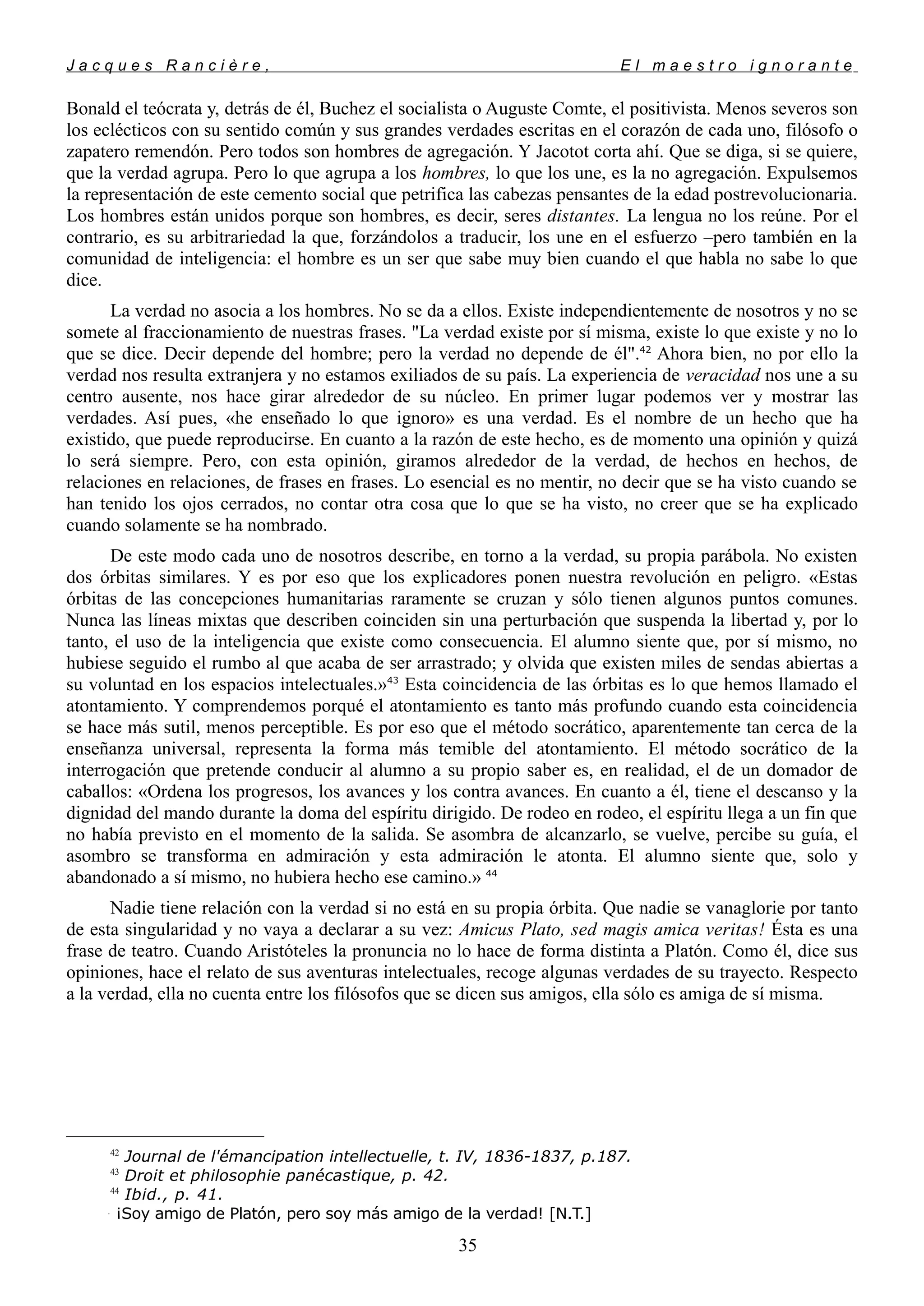 J a c q u e s R a n c i è r e , E l m a e s t r o i g n o r a n t e
Bonald el teócrata y, detrás de él, Buchez el socialista o Auguste Comte, el positivista. Menos severos son
los eclécticos con su sentido común y sus grandes verdades escritas en el corazón de cada uno, filósofo o
zapatero remendón. Pero todos son hombres de agregación. Y Jacotot corta ahí. Que se diga, si se quiere,
que la verdad agrupa. Pero lo que agrupa a los hombres, lo que los une, es la no agregación. Expulsemos
la representación de este cemento social que petrifica las cabezas pensantes de la edad postrevolucionaria.
Los hombres están unidos porque son hombres, es decir, seres distantes. La lengua no los reúne. Por el
contrario, es su arbitrariedad la que, forzándolos a traducir, los une en el esfuerzo –pero también en la
comunidad de inteligencia: el hombre es un ser que sabe muy bien cuando el que habla no sabe lo que
dice.
La verdad no asocia a los hombres. No se da a ellos. Existe independientemente de nosotros y no se
somete al fraccionamiento de nuestras frases. "La verdad existe por sí misma, existe lo que existe y no lo
que se dice. Decir depende del hombre; pero la verdad no depende de él".42
Ahora bien, no por ello la
verdad nos resulta extranjera y no estamos exiliados de su país. La experiencia de veracidad nos une a su
centro ausente, nos hace girar alrededor de su núcleo. En primer lugar podemos ver y mostrar las
verdades. Así pues, «he enseñado lo que ignoro» es una verdad. Es el nombre de un hecho que ha
existido, que puede reproducirse. En cuanto a la razón de este hecho, es de momento una opinión y quizá
lo será siempre. Pero, con esta opinión, giramos alrededor de la verdad, de hechos en hechos, de
relaciones en relaciones, de frases en frases. Lo esencial es no mentir, no decir que se ha visto cuando se
han tenido los ojos cerrados, no contar otra cosa que lo que se ha visto, no creer que se ha explicado
cuando solamente se ha nombrado.
De este modo cada uno de nosotros describe, en torno a la verdad, su propia parábola. No existen
dos órbitas similares. Y es por eso que los explicadores ponen nuestra revolución en peligro. «Estas
órbitas de las concepciones humanitarias raramente se cruzan y sólo tienen algunos puntos comunes.
Nunca las líneas mixtas que describen coinciden sin una perturbación que suspenda la libertad y, por lo
tanto, el uso de la inteligencia que existe como consecuencia. El alumno siente que, por sí mismo, no
hubiese seguido el rumbo al que acaba de ser arrastrado; y olvida que existen miles de sendas abiertas a
su voluntad en los espacios intelectuales.»43
Esta coincidencia de las órbitas es lo que hemos llamado el
atontamiento. Y comprendemos porqué el atontamiento es tanto más profundo cuando esta coincidencia
se hace más sutil, menos perceptible. Es por eso que el método socrático, aparentemente tan cerca de la
enseñanza universal, representa la forma más temible del atontamiento. El método socrático de la
interrogación que pretende conducir al alumno a su propio saber es, en realidad, el de un domador de
caballos: «Ordena los progresos, los avances y los contra avances. En cuanto a él, tiene el descanso y la
dignidad del mando durante la doma del espíritu dirigido. De rodeo en rodeo, el espíritu llega a un fin que
no había previsto en el momento de la salida. Se asombra de alcanzarlo, se vuelve, percibe su guía, el
asombro se transforma en admiración y esta admiración le atonta. El alumno siente que, solo y
abandonado a sí mismo, no hubiera hecho ese camino.» 44
Nadie tiene relación con la verdad si no está en su propia órbita. Que nadie se vanaglorie por tanto
de esta singularidad y no vaya a declarar a su vez: Amicus Plato, sed magis amica veritas!
Ésta es una
frase de teatro. Cuando Aristóteles la pronuncia no lo hace de forma distinta a Platón. Como él, dice sus
opiniones, hace el relato de sus aventuras intelectuales, recoge algunas verdades de su trayecto. Respecto
a la verdad, ella no cuenta entre los filósofos que se dicen sus amigos, ella sólo es amiga de sí misma.
42
Journal de l'émancipation intellectuelle, t. IV, 1836-1837, p.187.
43
Droit et philosophie panécastique, p. 42.
44
Ibid., p. 41.

¡Soy amigo de Platón, pero soy más amigo de la verdad! [N.T.]
35
 