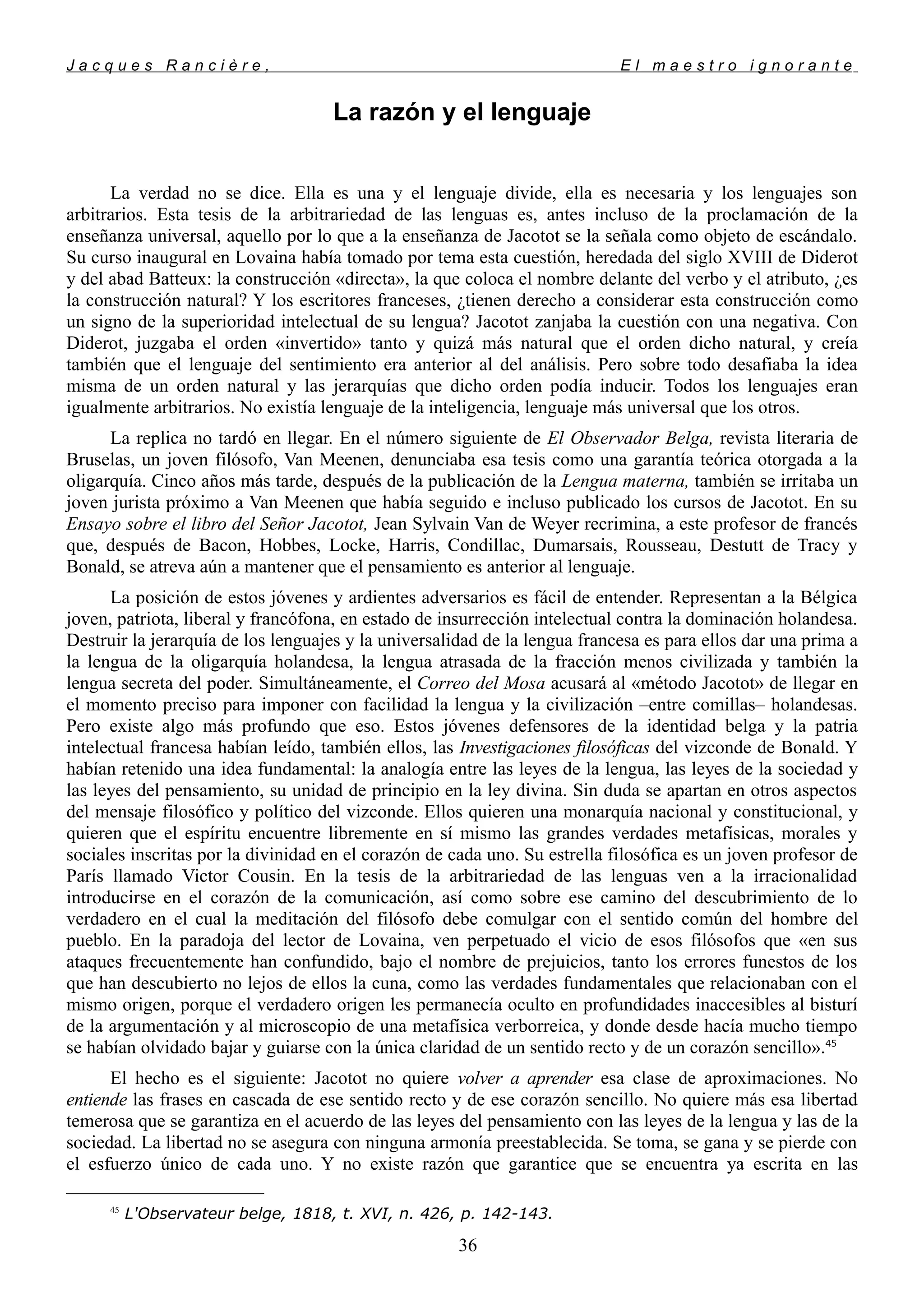 J a c q u e s R a n c i è r e , E l m a e s t r o i g n o r a n t e
La razón y el lenguaje
La verdad no se dice. Ella es una y el lenguaje divide, ella es necesaria y los lenguajes son
arbitrarios. Esta tesis de la arbitrariedad de las lenguas es, antes incluso de la proclamación de la
enseñanza universal, aquello por lo que a la enseñanza de Jacotot se la señala como objeto de escándalo.
Su curso inaugural en Lovaina había tomado por tema esta cuestión, heredada del siglo XVIII de Diderot
y del abad Batteux: la construcción «directa», la que coloca el nombre delante del verbo y el atributo, ¿es
la construcción natural? Y los escritores franceses, ¿tienen derecho a considerar esta construcción como
un signo de la superioridad intelectual de su lengua? Jacotot zanjaba la cuestión con una negativa. Con
Diderot, juzgaba el orden «invertido» tanto y quizá más natural que el orden dicho natural, y creía
también que el lenguaje del sentimiento era anterior al del análisis. Pero sobre todo desafiaba la idea
misma de un orden natural y las jerarquías que dicho orden podía inducir. Todos los lenguajes eran
igualmente arbitrarios. No existía lenguaje de la inteligencia, lenguaje más universal que los otros.
La replica no tardó en llegar. En el número siguiente de El Observador Belga, revista literaria de
Bruselas, un joven filósofo, Van Meenen, denunciaba esa tesis como una garantía teórica otorgada a la
oligarquía. Cinco años más tarde, después de la publicación de la Lengua materna, también se irritaba un
joven jurista próximo a Van Meenen que había seguido e incluso publicado los cursos de Jacotot. En su
Ensayo sobre el libro del Señor Jacotot, Jean Sylvain Van de Weyer recrimina, a este profesor de francés
que, después de Bacon, Hobbes, Locke, Harris, Condillac, Dumarsais, Rousseau, Destutt de Tracy y
Bonald, se atreva aún a mantener que el pensamiento es anterior al lenguaje.
La posición de estos jóvenes y ardientes adversarios es fácil de entender. Representan a la Bélgica
joven, patriota, liberal y francófona, en estado de insurrección intelectual contra la dominación holandesa.
Destruir la jerarquía de los lenguajes y la universalidad de la lengua francesa es para ellos dar una prima a
la lengua de la oligarquía holandesa, la lengua atrasada de la fracción menos civilizada y también la
lengua secreta del poder. Simultáneamente, el Correo del Mosa acusará al «método Jacotot» de llegar en
el momento preciso para imponer con facilidad la lengua y la civilización –entre comillas– holandesas.
Pero existe algo más profundo que eso. Estos jóvenes defensores de la identidad belga y la patria
intelectual francesa habían leído, también ellos, las Investigaciones filosóficas del vizconde de Bonald. Y
habían retenido una idea fundamental: la analogía entre las leyes de la lengua, las leyes de la sociedad y
las leyes del pensamiento, su unidad de principio en la ley divina. Sin duda se apartan en otros aspectos
del mensaje filosófico y político del vizconde. Ellos quieren una monarquía nacional y constitucional, y
quieren que el espíritu encuentre libremente en sí mismo las grandes verdades metafísicas, morales y
sociales inscritas por la divinidad en el corazón de cada uno. Su estrella filosófica es un joven profesor de
París llamado Victor Cousin. En la tesis de la arbitrariedad de las lenguas ven a la irracionalidad
introducirse en el corazón de la comunicación, así como sobre ese camino del descubrimiento de lo
verdadero en el cual la meditación del filósofo debe comulgar con el sentido común del hombre del
pueblo. En la paradoja del lector de Lovaina, ven perpetuado el vicio de esos filósofos que «en sus
ataques frecuentemente han confundido, bajo el nombre de prejuicios, tanto los errores funestos de los
que han descubierto no lejos de ellos la cuna, como las verdades fundamentales que relacionaban con el
mismo origen, porque el verdadero origen les permanecía oculto en profundidades inaccesibles al bisturí
de la argumentación y al microscopio de una metafísica verborreica, y donde desde hacía mucho tiempo
se habían olvidado bajar y guiarse con la única claridad de un sentido recto y de un corazón sencillo».45
El hecho es el siguiente: Jacotot no quiere volver a aprender esa clase de aproximaciones. No
entiende las frases en cascada de ese sentido recto y de ese corazón sencillo. No quiere más esa libertad
temerosa que se garantiza en el acuerdo de las leyes del pensamiento con las leyes de la lengua y las de la
sociedad. La libertad no se asegura con ninguna armonía preestablecida. Se toma, se gana y se pierde con
el esfuerzo único de cada uno. Y no existe razón que garantice que se encuentra ya escrita en las
45
L'Observateur belge, 1818, t. XVI, n. 426, p. 142-143.
36
 