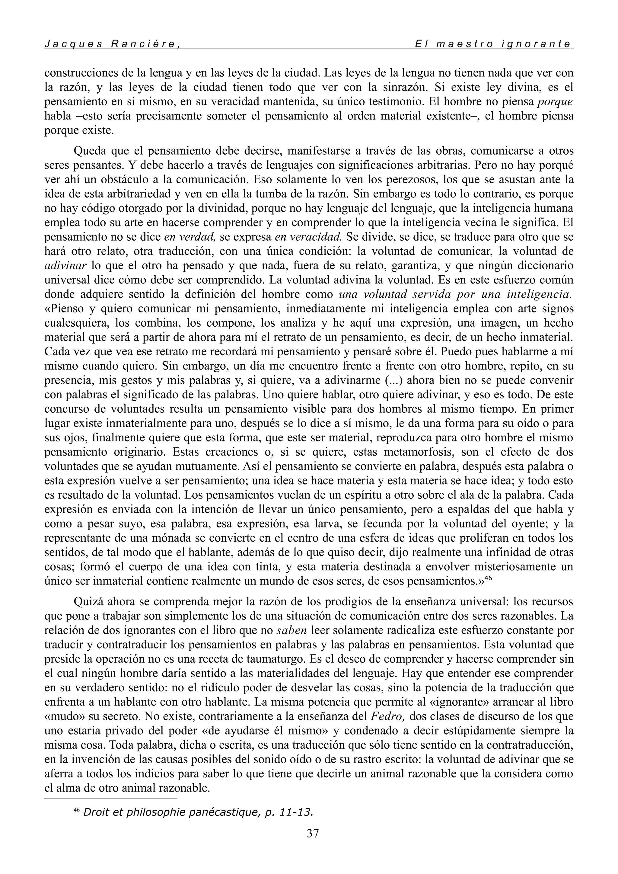 J a c q u e s R a n c i è r e , E l m a e s t r o i g n o r a n t e
construcciones de la lengua y en las leyes de la ciudad. Las leyes de la lengua no tienen nada que ver con
la razón, y las leyes de la ciudad tienen todo que ver con la sinrazón. Si existe ley divina, es el
pensamiento en sí mismo, en su veracidad mantenida, su único testimonio. El hombre no piensa porque
habla –esto sería precisamente someter el pensamiento al orden material existente–, el hombre piensa
porque existe.
Queda que el pensamiento debe decirse, manifestarse a través de las obras, comunicarse a otros
seres pensantes. Y debe hacerlo a través de lenguajes con significaciones arbitrarias. Pero no hay porqué
ver ahí un obstáculo a la comunicación. Eso solamente lo ven los perezosos, los que se asustan ante la
idea de esta arbitrariedad y ven en ella la tumba de la razón. Sin embargo es todo lo contrario, es porque
no hay código otorgado por la divinidad, porque no hay lenguaje del lenguaje, que la inteligencia humana
emplea todo su arte en hacerse comprender y en comprender lo que la inteligencia vecina le significa. El
pensamiento no se dice en verdad, se expresa en veracidad. Se divide, se dice, se traduce para otro que se
hará otro relato, otra traducción, con una única condición: la voluntad de comunicar, la voluntad de
adivinar lo que el otro ha pensado y que nada, fuera de su relato, garantiza, y que ningún diccionario
universal dice cómo debe ser comprendido. La voluntad adivina la voluntad. Es en este esfuerzo común
donde adquiere sentido la definición del hombre como una voluntad servida por una inteligencia.
«Pienso y quiero comunicar mi pensamiento, inmediatamente mi inteligencia emplea con arte signos
cualesquiera, los combina, los compone, los analiza y he aquí una expresión, una imagen, un hecho
material que será a partir de ahora para mí el retrato de un pensamiento, es decir, de un hecho inmaterial.
Cada vez que vea ese retrato me recordará mi pensamiento y pensaré sobre él. Puedo pues hablarme a mí
mismo cuando quiero. Sin embargo, un día me encuentro frente a frente con otro hombre, repito, en su
presencia, mis gestos y mis palabras y, si quiere, va a adivinarme (...) ahora bien no se puede convenir
con palabras el significado de las palabras. Uno quiere hablar, otro quiere adivinar, y eso es todo. De este
concurso de voluntades resulta un pensamiento visible para dos hombres al mismo tiempo. En primer
lugar existe inmaterialmente para uno, después se lo dice a sí mismo, le da una forma para su oído o para
sus ojos, finalmente quiere que esta forma, que este ser material, reproduzca para otro hombre el mismo
pensamiento originario. Estas creaciones o, si se quiere, estas metamorfosis, son el efecto de dos
voluntades que se ayudan mutuamente. Así el pensamiento se convierte en palabra, después esta palabra o
esta expresión vuelve a ser pensamiento; una idea se hace materia y esta materia se hace idea; y todo esto
es resultado de la voluntad. Los pensamientos vuelan de un espíritu a otro sobre el ala de la palabra. Cada
expresión es enviada con la intención de llevar un único pensamiento, pero a espaldas del que habla y
como a pesar suyo, esa palabra, esa expresión, esa larva, se fecunda por la voluntad del oyente; y la
representante de una mónada se convierte en el centro de una esfera de ideas que proliferan en todos los
sentidos, de tal modo que el hablante, además de lo que quiso decir, dijo realmente una infinidad de otras
cosas; formó el cuerpo de una idea con tinta, y esta materia destinada a envolver misteriosamente un
único ser inmaterial contiene realmente un mundo de esos seres, de esos pensamientos.»46
Quizá ahora se comprenda mejor la razón de los prodigios de la enseñanza universal: los recursos
que pone a trabajar son simplemente los de una situación de comunicación entre dos seres razonables. La
relación de dos ignorantes con el libro que no saben leer solamente radicaliza este esfuerzo constante por
traducir y contratraducir los pensamientos en palabras y las palabras en pensamientos. Esta voluntad que
preside la operación no es una receta de taumaturgo. Es el deseo de comprender y hacerse comprender sin
el cual ningún hombre daría sentido a las materialidades del lenguaje. Hay que entender ese comprender
en su verdadero sentido: no el ridículo poder de desvelar las cosas, sino la potencia de la traducción que
enfrenta a un hablante con otro hablante. La misma potencia que permite al «ignorante» arrancar al libro
«mudo» su secreto. No existe, contrariamente a la enseñanza del Fedro, dos clases de discurso de los que
uno estaría privado del poder «de ayudarse él mismo» y condenado a decir estúpidamente siempre la
misma cosa. Toda palabra, dicha o escrita, es una traducción que sólo tiene sentido en la contratraducción,
en la invención de las causas posibles del sonido oído o de su rastro escrito: la voluntad de adivinar que se
aferra a todos los indicios para saber lo que tiene que decirle un animal razonable que la considera como
el alma de otro animal razonable.
46
Droit et philosophie panécastique, p. 11-13.
37
 