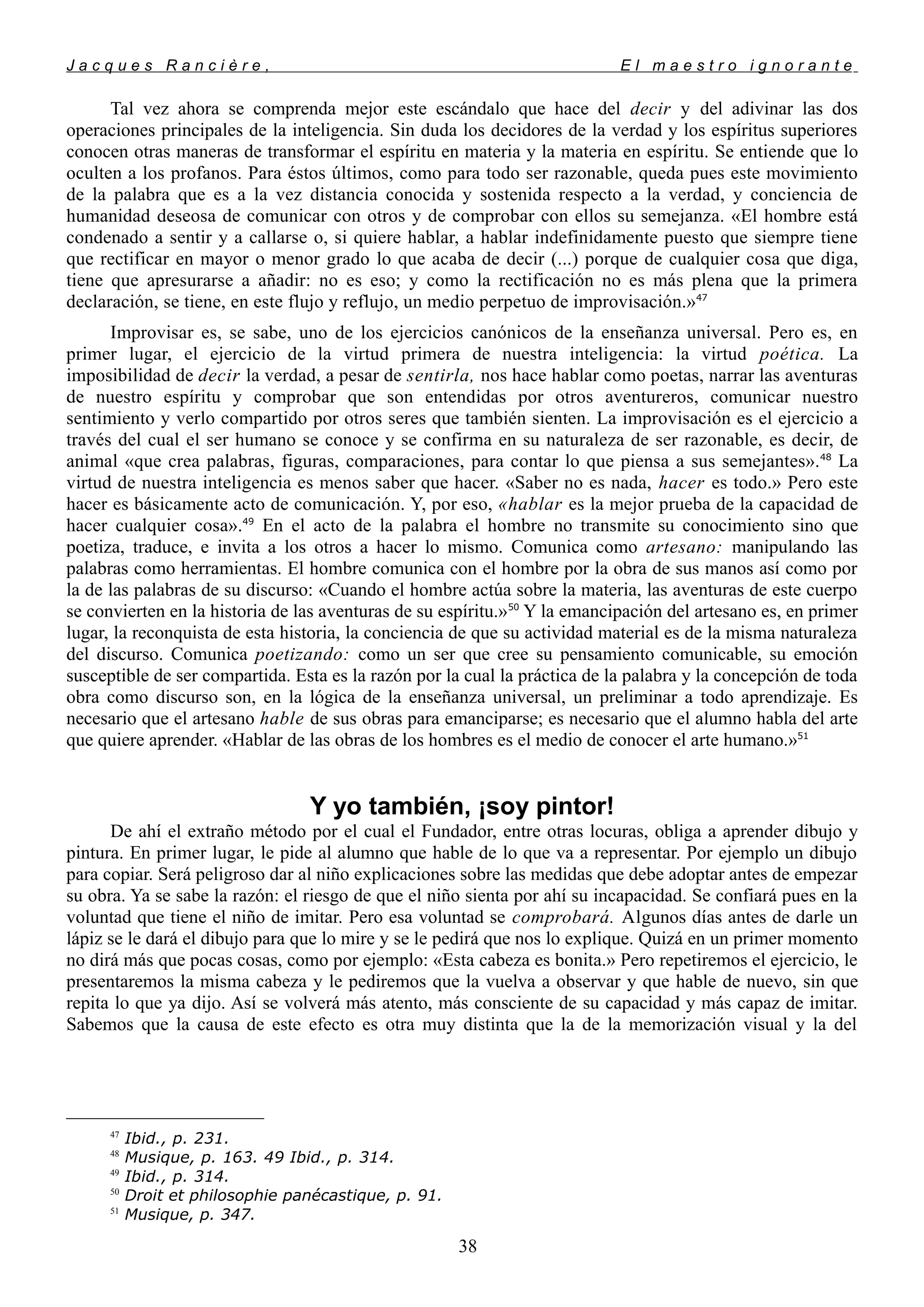 J a c q u e s R a n c i è r e , E l m a e s t r o i g n o r a n t e
Tal vez ahora se comprenda mejor este escándalo que hace del decir y del adivinar las dos
operaciones principales de la inteligencia. Sin duda los decidores de la verdad y los espíritus superiores
conocen otras maneras de transformar el espíritu en materia y la materia en espíritu. Se entiende que lo
oculten a los profanos. Para éstos últimos, como para todo ser razonable, queda pues este movimiento
de la palabra que es a la vez distancia conocida y sostenida respecto a la verdad, y conciencia de
humanidad deseosa de comunicar con otros y de comprobar con ellos su semejanza. «El hombre está
condenado a sentir y a callarse o, si quiere hablar, a hablar indefinidamente puesto que siempre tiene
que rectificar en mayor o menor grado lo que acaba de decir (...) porque de cualquier cosa que diga,
tiene que apresurarse a añadir: no es eso; y como la rectificación no es más plena que la primera
declaración, se tiene, en este flujo y reflujo, un medio perpetuo de improvisación.»47
Improvisar es, se sabe, uno de los ejercicios canónicos de la enseñanza universal. Pero es, en
primer lugar, el ejercicio de la virtud primera de nuestra inteligencia: la virtud poética. La
imposibilidad de decir la verdad, a pesar de sentirla, nos hace hablar como poetas, narrar las aventuras
de nuestro espíritu y comprobar que son entendidas por otros aventureros, comunicar nuestro
sentimiento y verlo compartido por otros seres que también sienten. La improvisación es el ejercicio a
través del cual el ser humano se conoce y se confirma en su naturaleza de ser razonable, es decir, de
animal «que crea palabras, figuras, comparaciones, para contar lo que piensa a sus semejantes».48
La
virtud de nuestra inteligencia es menos saber que hacer. «Saber no es nada, hacer es todo.» Pero este
hacer es básicamente acto de comunicación. Y, por eso, «hablar es la mejor prueba de la capacidad de
hacer cualquier cosa».49
En el acto de la palabra el hombre no transmite su conocimiento sino que
poetiza, traduce, e invita a los otros a hacer lo mismo. Comunica como artesano: manipulando las
palabras como herramientas. El hombre comunica con el hombre por la obra de sus manos así como por
la de las palabras de su discurso: «Cuando el hombre actúa sobre la materia, las aventuras de este cuerpo
se convierten en la historia de las aventuras de su espíritu.»50
Y la emancipación del artesano es, en primer
lugar, la reconquista de esta historia, la conciencia de que su actividad material es de la misma naturaleza
del discurso. Comunica poetizando: como un ser que cree su pensamiento comunicable, su emoción
susceptible de ser compartida. Esta es la razón por la cual la práctica de la palabra y la concepción de toda
obra como discurso son, en la lógica de la enseñanza universal, un preliminar a todo aprendizaje. Es
necesario que el artesano hable de sus obras para emanciparse; es necesario que el alumno habla del arte
que quiere aprender. «Hablar de las obras de los hombres es el medio de conocer el arte humano.»51
Y yo también, ¡soy pintor!
De ahí el extraño método por el cual el Fundador, entre otras locuras, obliga a aprender dibujo y
pintura. En primer lugar, le pide al alumno que hable de lo que va a representar. Por ejemplo un dibujo
para copiar. Será peligroso dar al niño explicaciones sobre las medidas que debe adoptar antes de empezar
su obra. Ya se sabe la razón: el riesgo de que el niño sienta por ahí su incapacidad. Se confiará pues en la
voluntad que tiene el niño de imitar. Pero esa voluntad se comprobará. Algunos días antes de darle un
lápiz se le dará el dibujo para que lo mire y se le pedirá que nos lo explique. Quizá en un primer momento
no dirá más que pocas cosas, como por ejemplo: «Esta cabeza es bonita.» Pero repetiremos el ejercicio, le
presentaremos la misma cabeza y le pediremos que la vuelva a observar y que hable de nuevo, sin que
repita lo que ya dijo. Así se volverá más atento, más consciente de su capacidad y más capaz de imitar.
Sabemos que la causa de este efecto es otra muy distinta que la de la memorización visual y la del
47
Ibid., p. 231.
48
Musique, p. 163. 49 Ibid., p. 314.
49
Ibid., p. 314.
50
Droit et philosophie panécastique, p. 91.
51
Musique, p. 347.
38
 
