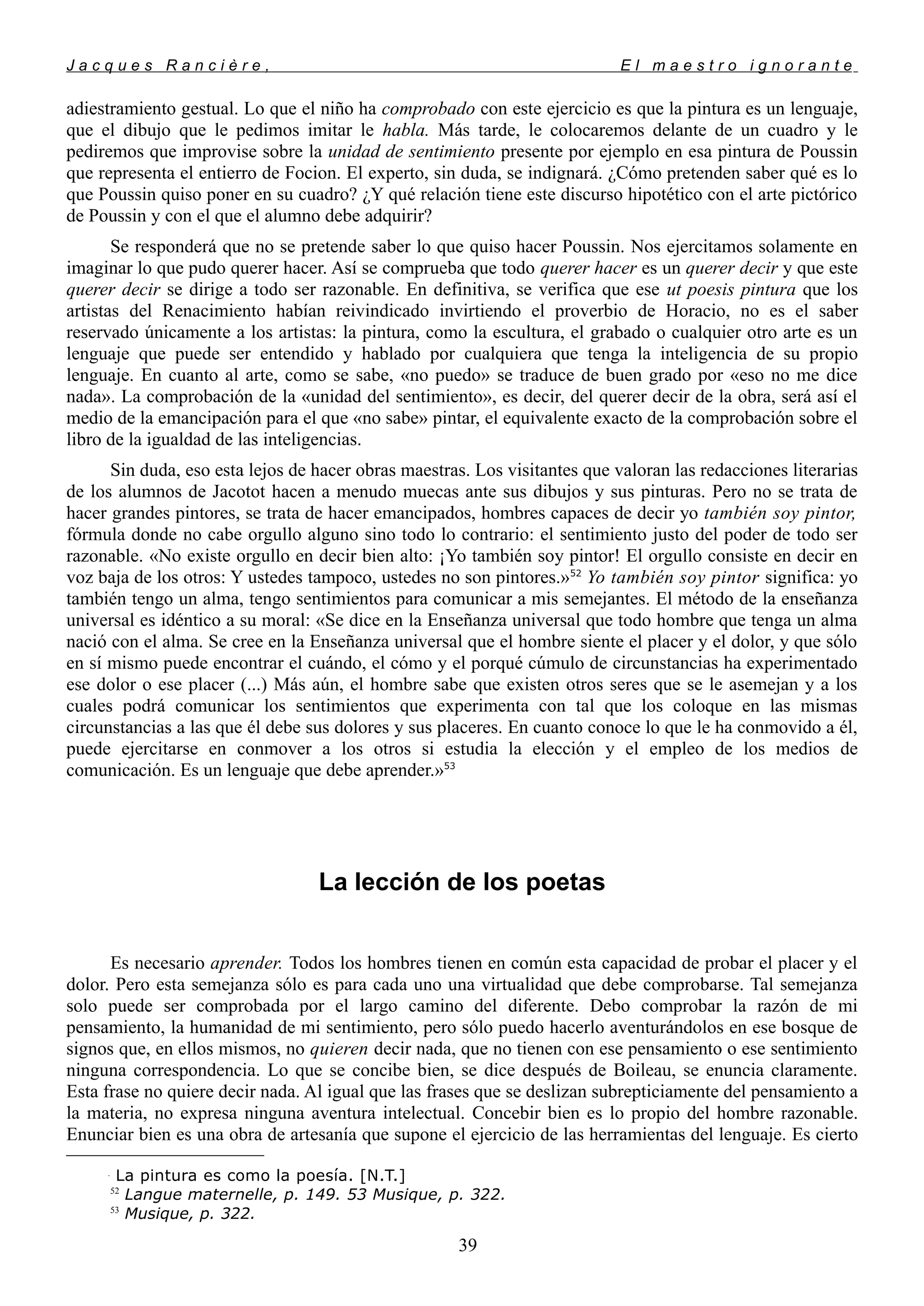 J a c q u e s R a n c i è r e , E l m a e s t r o i g n o r a n t e
adiestramiento gestual. Lo que el niño ha comprobado con este ejercicio es que la pintura es un lenguaje,
que el dibujo que le pedimos imitar le habla. Más tarde, le colocaremos delante de un cuadro y le
pediremos que improvise sobre la unidad de sentimiento presente por ejemplo en esa pintura de Poussin
que representa el entierro de Focion. El experto, sin duda, se indignará. ¿Cómo pretenden saber qué es lo
que Poussin quiso poner en su cuadro? ¿Y qué relación tiene este discurso hipotético con el arte pictórico
de Poussin y con el que el alumno debe adquirir?
Se responderá que no se pretende saber lo que quiso hacer Poussin. Nos ejercitamos solamente en
imaginar lo que pudo querer hacer. Así se comprueba que todo querer hacer es un querer decir y que este
querer decir se dirige a todo ser razonable. En definitiva, se verifica que ese ut poesis pintura
que los
artistas del Renacimiento habían reivindicado invirtiendo el proverbio de Horacio, no es el saber
reservado únicamente a los artistas: la pintura, como la escultura, el grabado o cualquier otro arte es un
lenguaje que puede ser entendido y hablado por cualquiera que tenga la inteligencia de su propio
lenguaje. En cuanto al arte, como se sabe, «no puedo» se traduce de buen grado por «eso no me dice
nada». La comprobación de la «unidad del sentimiento», es decir, del querer decir de la obra, será así el
medio de la emancipación para el que «no sabe» pintar, el equivalente exacto de la comprobación sobre el
libro de la igualdad de las inteligencias.
Sin duda, eso esta lejos de hacer obras maestras. Los visitantes que valoran las redacciones literarias
de los alumnos de Jacotot hacen a menudo muecas ante sus dibujos y sus pinturas. Pero no se trata de
hacer grandes pintores, se trata de hacer emancipados, hombres capaces de decir yo también soy pintor,
fórmula donde no cabe orgullo alguno sino todo lo contrario: el sentimiento justo del poder de todo ser
razonable. «No existe orgullo en decir bien alto: ¡Yo también soy pintor! El orgullo consiste en decir en
voz baja de los otros: Y ustedes tampoco, ustedes no son pintores.»52
Yo también soy pintor significa: yo
también tengo un alma, tengo sentimientos para comunicar a mis semejantes. El método de la enseñanza
universal es idéntico a su moral: «Se dice en la Enseñanza universal que todo hombre que tenga un alma
nació con el alma. Se cree en la Enseñanza universal que el hombre siente el placer y el dolor, y que sólo
en sí mismo puede encontrar el cuándo, el cómo y el porqué cúmulo de circunstancias ha experimentado
ese dolor o ese placer (...) Más aún, el hombre sabe que existen otros seres que se le asemejan y a los
cuales podrá comunicar los sentimientos que experimenta con tal que los coloque en las mismas
circunstancias a las que él debe sus dolores y sus placeres. En cuanto conoce lo que le ha conmovido a él,
puede ejercitarse en conmover a los otros si estudia la elección y el empleo de los medios de
comunicación. Es un lenguaje que debe aprender.»53
La lección de los poetas
Es necesario aprender. Todos los hombres tienen en común esta capacidad de probar el placer y el
dolor. Pero esta semejanza sólo es para cada uno una virtualidad que debe comprobarse. Tal semejanza
solo puede ser comprobada por el largo camino del diferente. Debo comprobar la razón de mi
pensamiento, la humanidad de mi sentimiento, pero sólo puedo hacerlo aventurándolos en ese bosque de
signos que, en ellos mismos, no quieren decir nada, que no tienen con ese pensamiento o ese sentimiento
ninguna correspondencia. Lo que se concibe bien, se dice después de Boileau, se enuncia claramente.
Esta frase no quiere decir nada. Al igual que las frases que se deslizan subrepticiamente del pensamiento a
la materia, no expresa ninguna aventura intelectual. Concebir bien es lo propio del hombre razonable.
Enunciar bien es una obra de artesanía que supone el ejercicio de las herramientas del lenguaje. Es cierto

La pintura es como la poesía. [N.T.]
52
Langue maternelle, p. 149. 53 Musique, p. 322.
53
Musique, p. 322.
39
 