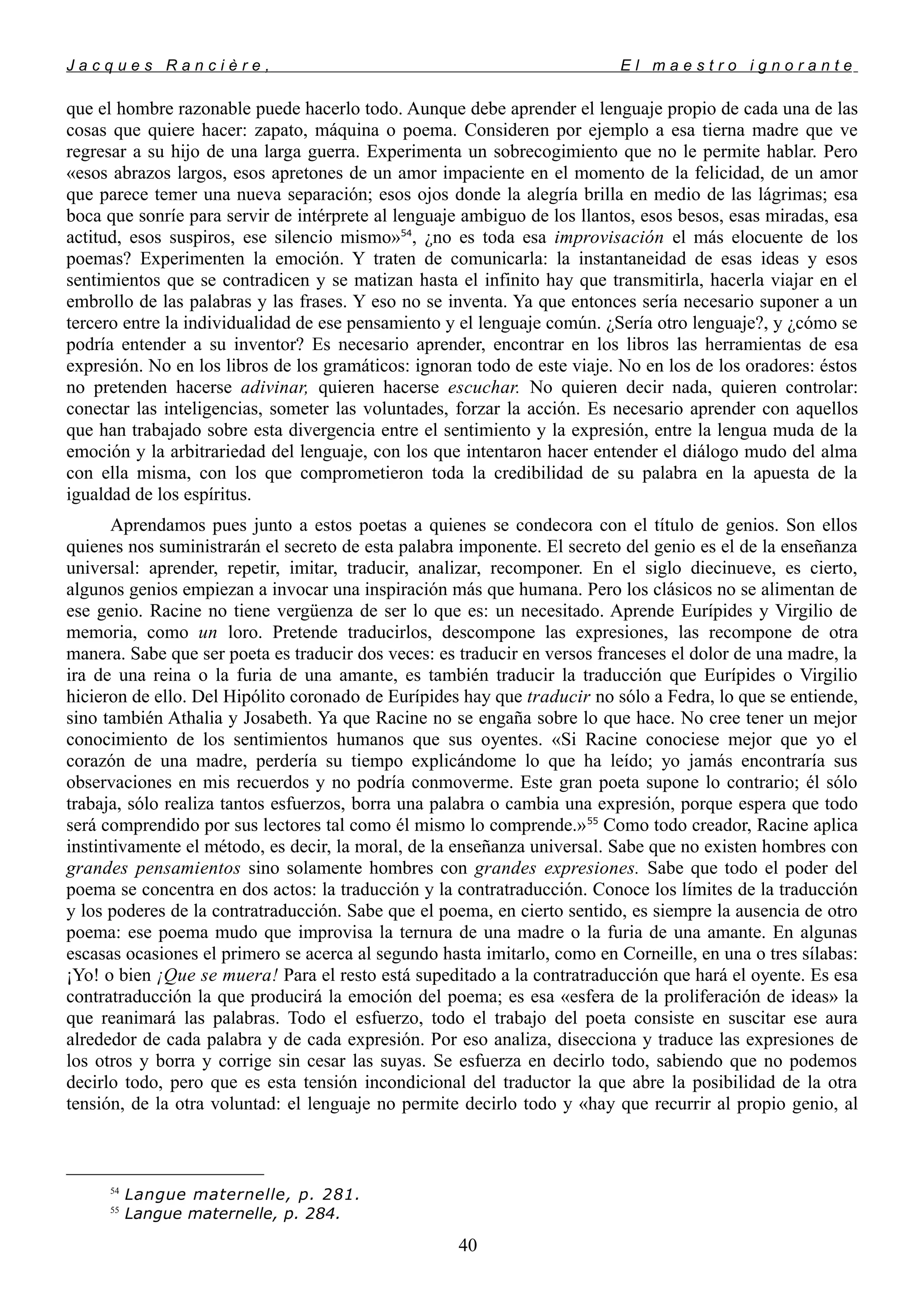 J a c q u e s R a n c i è r e , E l m a e s t r o i g n o r a n t e
que el hombre razonable puede hacerlo todo. Aunque debe aprender el lenguaje propio de cada una de las
cosas que quiere hacer: zapato, máquina o poema. Consideren por ejemplo a esa tierna madre que ve
regresar a su hijo de una larga guerra. Experimenta un sobrecogimiento que no le permite hablar. Pero
«esos abrazos largos, esos apretones de un amor impaciente en el momento de la felicidad, de un amor
que parece temer una nueva separación; esos ojos donde la alegría brilla en medio de las lágrimas; esa
boca que sonríe para servir de intérprete al lenguaje ambiguo de los llantos, esos besos, esas miradas, esa
actitud, esos suspiros, ese silencio mismo»54
, ¿no es toda esa improvisación el más elocuente de los
poemas? Experimenten la emoción. Y traten de comunicarla: la instantaneidad de esas ideas y esos
sentimientos que se contradicen y se matizan hasta el infinito hay que transmitirla, hacerla viajar en el
embrollo de las palabras y las frases. Y eso no se inventa. Ya que entonces sería necesario suponer a un
tercero entre la individualidad de ese pensamiento y el lenguaje común. ¿Sería otro lenguaje?, y ¿cómo se
podría entender a su inventor? Es necesario aprender, encontrar en los libros las herramientas de esa
expresión. No en los libros de los gramáticos: ignoran todo de este viaje. No en los de los oradores: éstos
no pretenden hacerse adivinar, quieren hacerse escuchar. No quieren decir nada, quieren controlar:
conectar las inteligencias, someter las voluntades, forzar la acción. Es necesario aprender con aquellos
que han trabajado sobre esta divergencia entre el sentimiento y la expresión, entre la lengua muda de la
emoción y la arbitrariedad del lenguaje, con los que intentaron hacer entender el diálogo mudo del alma
con ella misma, con los que comprometieron toda la credibilidad de su palabra en la apuesta de la
igualdad de los espíritus.
Aprendamos pues junto a estos poetas a quienes se condecora con el título de genios. Son ellos
quienes nos suministrarán el secreto de esta palabra imponente. El secreto del genio es el de la enseñanza
universal: aprender, repetir, imitar, traducir, analizar, recomponer. En el siglo diecinueve, es cierto,
algunos genios empiezan a invocar una inspiración más que humana. Pero los clásicos no se alimentan de
ese genio. Racine no tiene vergüenza de ser lo que es: un necesitado. Aprende Eurípides y Virgilio de
memoria, como un loro. Pretende traducirlos, descompone las expresiones, las recompone de otra
manera. Sabe que ser poeta es traducir dos veces: es traducir en versos franceses el dolor de una madre, la
ira de una reina o la furia de una amante, es también traducir la traducción que Eurípides o Virgilio
hicieron de ello. Del Hipólito coronado de Eurípides hay que traducir no sólo a Fedra, lo que se entiende,
sino también Athalia y Josabeth. Ya que Racine no se engaña sobre lo que hace. No cree tener un mejor
conocimiento de los sentimientos humanos que sus oyentes. «Si Racine conociese mejor que yo el
corazón de una madre, perdería su tiempo explicándome lo que ha leído; yo jamás encontraría sus
observaciones en mis recuerdos y no podría conmoverme. Este gran poeta supone lo contrario; él sólo
trabaja, sólo realiza tantos esfuerzos, borra una palabra o cambia una expresión, porque espera que todo
será comprendido por sus lectores tal como él mismo lo comprende.»55
Como todo creador, Racine aplica
instintivamente el método, es decir, la moral, de la enseñanza universal. Sabe que no existen hombres con
grandes pensamientos sino solamente hombres con grandes expresiones. Sabe que todo el poder del
poema se concentra en dos actos: la traducción y la contratraducción. Conoce los límites de la traducción
y los poderes de la contratraducción. Sabe que el poema, en cierto sentido, es siempre la ausencia de otro
poema: ese poema mudo que improvisa la ternura de una madre o la furia de una amante. En algunas
escasas ocasiones el primero se acerca al segundo hasta imitarlo, como en Corneille, en una o tres sílabas:
¡Yo! o bien ¡Que se muera! Para el resto está supeditado a la contratraducción que hará el oyente. Es esa
contratraducción la que producirá la emoción del poema; es esa «esfera de la proliferación de ideas» la
que reanimará las palabras. Todo el esfuerzo, todo el trabajo del poeta consiste en suscitar ese aura
alrededor de cada palabra y de cada expresión. Por eso analiza, disecciona y traduce las expresiones de
los otros y borra y corrige sin cesar las suyas. Se esfuerza en decirlo todo, sabiendo que no podemos
decirlo todo, pero que es esta tensión incondicional del traductor la que abre la posibilidad de la otra
tensión, de la otra voluntad: el lenguaje no permite decirlo todo y «hay que recurrir al propio genio, al
54
Langue maternelle, p. 281.
55
Langue maternelle, p. 284.
40
 
