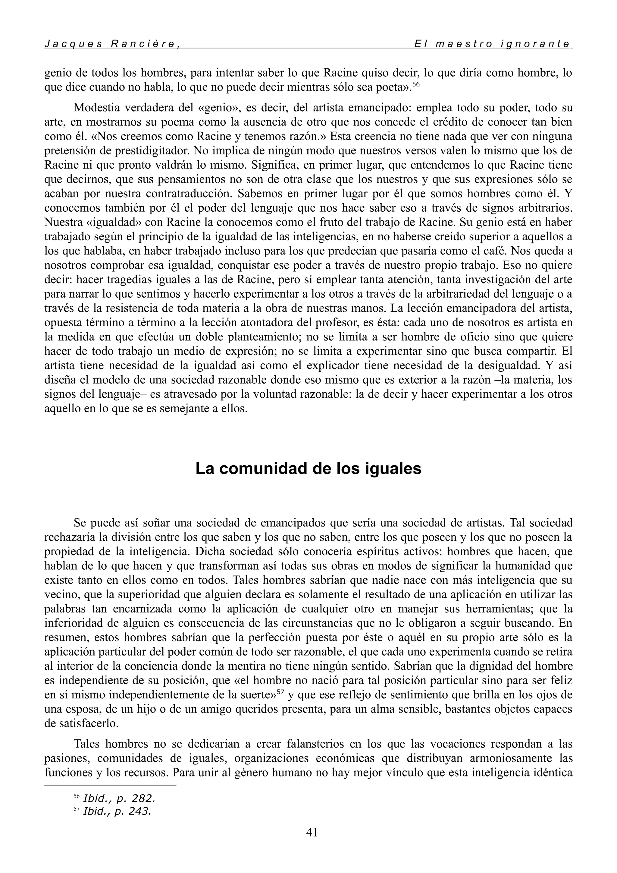 J a c q u e s R a n c i è r e , E l m a e s t r o i g n o r a n t e
genio de todos los hombres, para intentar saber lo que Racine quiso decir, lo que diría como hombre, lo
que dice cuando no habla, lo que no puede decir mientras sólo sea poeta».56
Modestia verdadera del «genio», es decir, del artista emancipado: emplea todo su poder, todo su
arte, en mostrarnos su poema como la ausencia de otro que nos concede el crédito de conocer tan bien
como él. «Nos creemos como Racine y tenemos razón.» Esta creencia no tiene nada que ver con ninguna
pretensión de prestidigitador. No implica de ningún modo que nuestros versos valen lo mismo que los de
Racine ni que pronto valdrán lo mismo. Significa, en primer lugar, que entendemos lo que Racine tiene
que decirnos, que sus pensamientos no son de otra clase que los nuestros y que sus expresiones sólo se
acaban por nuestra contratraducción. Sabemos en primer lugar por él que somos hombres como él. Y
conocemos también por él el poder del lenguaje que nos hace saber eso a través de signos arbitrarios.
Nuestra «igualdad» con Racine la conocemos como el fruto del trabajo de Racine. Su genio está en haber
trabajado según el principio de la igualdad de las inteligencias, en no haberse creído superior a aquellos a
los que hablaba, en haber trabajado incluso para los que predecían que pasaría como el café. Nos queda a
nosotros comprobar esa igualdad, conquistar ese poder a través de nuestro propio trabajo. Eso no quiere
decir: hacer tragedias iguales a las de Racine, pero sí emplear tanta atención, tanta investigación del arte
para narrar lo que sentimos y hacerlo experimentar a los otros a través de la arbitrariedad del lenguaje o a
través de la resistencia de toda materia a la obra de nuestras manos. La lección emancipadora del artista,
opuesta término a término a la lección atontadora del profesor, es ésta: cada uno de nosotros es artista en
la medida en que efectúa un doble planteamiento; no se limita a ser hombre de oficio sino que quiere
hacer de todo trabajo un medio de expresión; no se limita a experimentar sino que busca compartir. El
artista tiene necesidad de la igualdad así como el explicador tiene necesidad de la desigualdad. Y así
diseña el modelo de una sociedad razonable donde eso mismo que es exterior a la razón –la materia, los
signos del lenguaje– es atravesado por la voluntad razonable: la de decir y hacer experimentar a los otros
aquello en lo que se es semejante a ellos.
La comunidad de los iguales
Se puede así soñar una sociedad de emancipados que sería una sociedad de artistas. Tal sociedad
rechazaría la división entre los que saben y los que no saben, entre los que poseen y los que no poseen la
propiedad de la inteligencia. Dicha sociedad sólo conocería espíritus activos: hombres que hacen, que
hablan de lo que hacen y que transforman así todas sus obras en modos de significar la humanidad que
existe tanto en ellos como en todos. Tales hombres sabrían que nadie nace con más inteligencia que su
vecino, que la superioridad que alguien declara es solamente el resultado de una aplicación en utilizar las
palabras tan encarnizada como la aplicación de cualquier otro en manejar sus herramientas; que la
inferioridad de alguien es consecuencia de las circunstancias que no le obligaron a seguir buscando. En
resumen, estos hombres sabrían que la perfección puesta por éste o aquél en su propio arte sólo es la
aplicación particular del poder común de todo ser razonable, el que cada uno experimenta cuando se retira
al interior de la conciencia donde la mentira no tiene ningún sentido. Sabrían que la dignidad del hombre
es independiente de su posición, que «el hombre no nació para tal posición particular sino para ser feliz
en sí mismo independientemente de la suerte»57
y que ese reflejo de sentimiento que brilla en los ojos de
una esposa, de un hijo o de un amigo queridos presenta, para un alma sensible, bastantes objetos capaces
de satisfacerlo.
Tales hombres no se dedicarían a crear falansterios en los que las vocaciones respondan a las
pasiones, comunidades de iguales, organizaciones económicas que distribuyan armoniosamente las
funciones y los recursos. Para unir al género humano no hay mejor vínculo que esta inteligencia idéntica
56
Ibid., p. 282.
57
Ibid., p. 243.
41
 