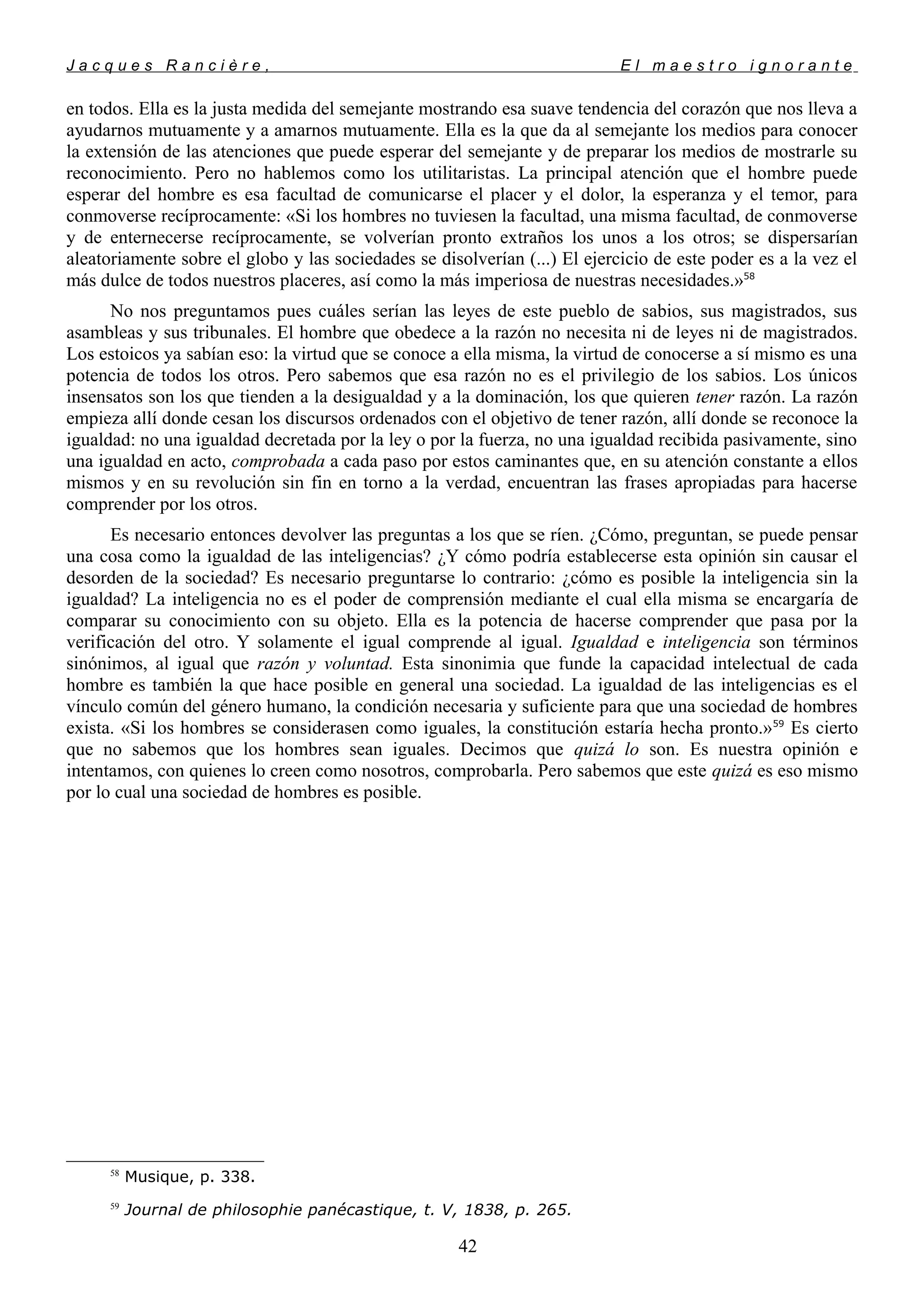 J a c q u e s R a n c i è r e , E l m a e s t r o i g n o r a n t e
en todos. Ella es la justa medida del semejante mostrando esa suave tendencia del corazón que nos lleva a
ayudarnos mutuamente y a amarnos mutuamente. Ella es la que da al semejante los medios para conocer
la extensión de las atenciones que puede esperar del semejante y de preparar los medios de mostrarle su
reconocimiento. Pero no hablemos como los utilitaristas. La principal atención que el hombre puede
esperar del hombre es esa facultad de comunicarse el placer y el dolor, la esperanza y el temor, para
conmoverse recíprocamente: «Si los hombres no tuviesen la facultad, una misma facultad, de conmoverse
y de enternecerse recíprocamente, se volverían pronto extraños los unos a los otros; se dispersarían
aleatoriamente sobre el globo y las sociedades se disolverían (...) El ejercicio de este poder es a la vez el
más dulce de todos nuestros placeres, así como la más imperiosa de nuestras necesidades.»58
No nos preguntamos pues cuáles serían las leyes de este pueblo de sabios, sus magistrados, sus
asambleas y sus tribunales. El hombre que obedece a la razón no necesita ni de leyes ni de magistrados.
Los estoicos ya sabían eso: la virtud que se conoce a ella misma, la virtud de conocerse a sí mismo es una
potencia de todos los otros. Pero sabemos que esa razón no es el privilegio de los sabios. Los únicos
insensatos son los que tienden a la desigualdad y a la dominación, los que quieren tener razón. La razón
empieza allí donde cesan los discursos ordenados con el objetivo de tener razón, allí donde se reconoce la
igualdad: no una igualdad decretada por la ley o por la fuerza, no una igualdad recibida pasivamente, sino
una igualdad en acto, comprobada a cada paso por estos caminantes que, en su atención constante a ellos
mismos y en su revolución sin fin en torno a la verdad, encuentran las frases apropiadas para hacerse
comprender por los otros.
Es necesario entonces devolver las preguntas a los que se ríen. ¿Cómo, preguntan, se puede pensar
una cosa como la igualdad de las inteligencias? ¿Y cómo podría establecerse esta opinión sin causar el
desorden de la sociedad? Es necesario preguntarse lo contrario: ¿cómo es posible la inteligencia sin la
igualdad? La inteligencia no es el poder de comprensión mediante el cual ella misma se encargaría de
comparar su conocimiento con su objeto. Ella es la potencia de hacerse comprender que pasa por la
verificación del otro. Y solamente el igual comprende al igual. Igualdad e inteligencia son términos
sinónimos, al igual que razón y voluntad. Esta sinonimia que funde la capacidad intelectual de cada
hombre es también la que hace posible en general una sociedad. La igualdad de las inteligencias es el
vínculo común del género humano, la condición necesaria y suficiente para que una sociedad de hombres
exista. «Si los hombres se considerasen como iguales, la constitución estaría hecha pronto.»59
Es cierto
que no sabemos que los hombres sean iguales. Decimos que quizá lo son. Es nuestra opinión e
intentamos, con quienes lo creen como nosotros, comprobarla. Pero sabemos que este quizá es eso mismo
por lo cual una sociedad de hombres es posible.
58
Musique, p. 338.
59
Journal de philosophie panécastique, t. V, 1838, p. 265.
42
 