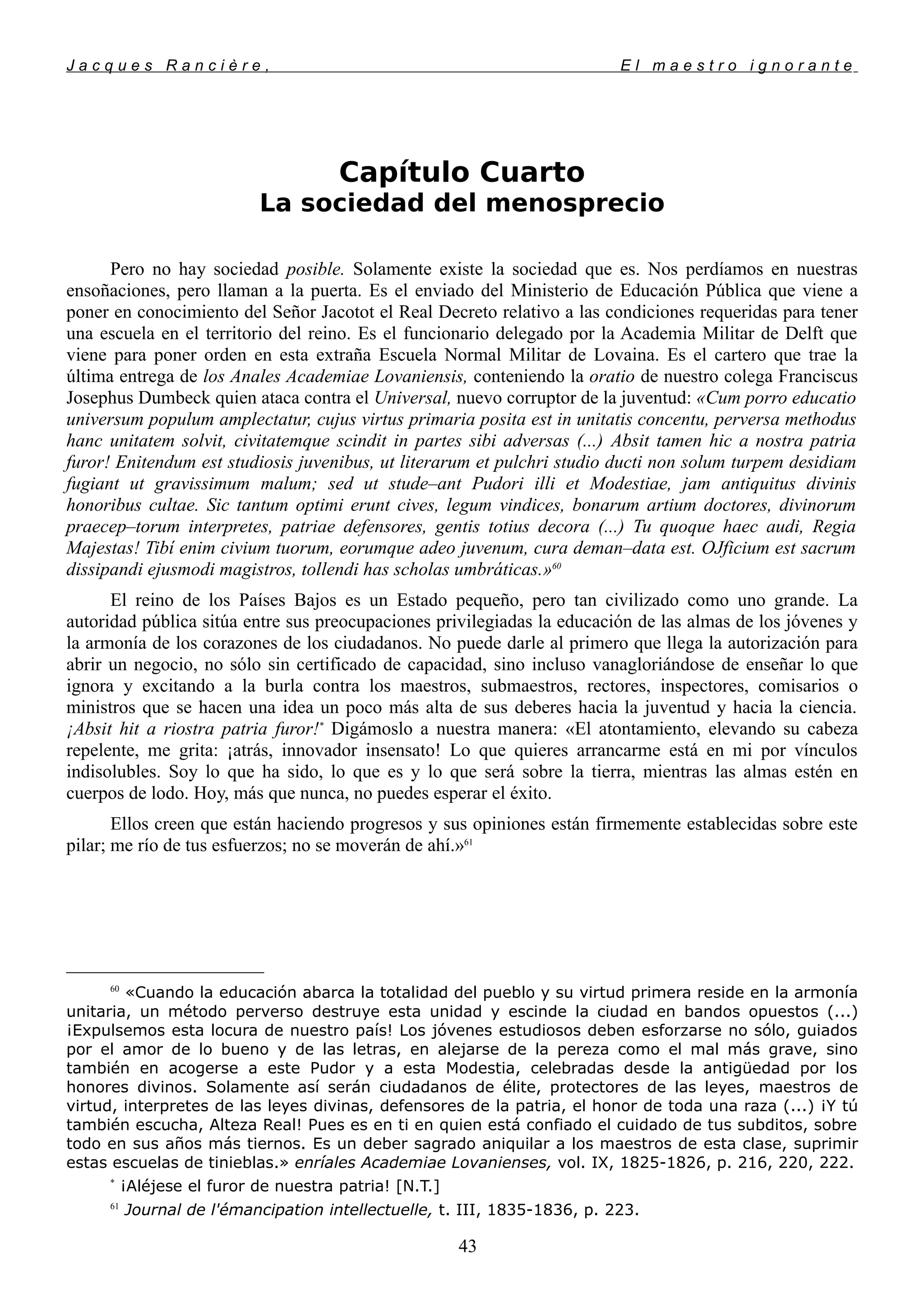 J a c q u e s R a n c i è r e , E l m a e s t r o i g n o r a n t e
Capítulo Cuarto
La sociedad del menosprecio
Pero no hay sociedad posible. Solamente existe la sociedad que es. Nos perdíamos en nuestras
ensoñaciones, pero llaman a la puerta. Es el enviado del Ministerio de Educación Pública que viene a
poner en conocimiento del Señor Jacotot el Real Decreto relativo a las condiciones requeridas para tener
una escuela en el territorio del reino. Es el funcionario delegado por la Academia Militar de Delft que
viene para poner orden en esta extraña Escuela Normal Militar de Lovaina. Es el cartero que trae la
última entrega de los Anales Academiae Lovaniensis, conteniendo la oratio de nuestro colega Franciscus
Josephus Dumbeck quien ataca contra el Universal, nuevo corruptor de la juventud: «Cum porro educatio
universum populum amplectatur, cujus virtus primaria posita est in unitatis concentu, perversa methodus
hanc unitatem solvit, civitatemque scindit in partes sibi adversas (...) Absit tamen hic a nostra patria
furor! Enitendum est studiosis juvenibus, ut literarum et pulchri studio ducti non solum turpem desidiam
fugiant ut gravissimum malum; sed ut stude–ant Pudori illi et Modestiae, jam antiquitus divinis
honoribus cultae. Sic tantum optimi erunt cives, legum vindices, bonarum artium doctores, divinorum
praecep–torum interpretes, patriae defensores, gentis totius decora (...) Tu quoque haec audi, Regia
Majestas! Tibí enim civium tuorum, eorumque adeo juvenum, cura deman–data est. OJficium est sacrum
dissipandi ejusmodi magistros, tollendi has scholas umbráticas.»60
El reino de los Países Bajos es un Estado pequeño, pero tan civilizado como uno grande. La
autoridad pública sitúa entre sus preocupaciones privilegiadas la educación de las almas de los jóvenes y
la armonía de los corazones de los ciudadanos. No puede darle al primero que llega la autorización para
abrir un negocio, no sólo sin certificado de capacidad, sino incluso vanagloriándose de enseñar lo que
ignora y excitando a la burla contra los maestros, submaestros, rectores, inspectores, comisarios o
ministros que se hacen una idea un poco más alta de sus deberes hacia la juventud y hacia la ciencia.
¡Absit hit a riostra patria furor!*
Digámoslo a nuestra manera: «El atontamiento, elevando su cabeza
repelente, me grita: ¡atrás, innovador insensato! Lo que quieres arrancarme está en mi por vínculos
indisolubles. Soy lo que ha sido, lo que es y lo que será sobre la tierra, mientras las almas estén en
cuerpos de lodo. Hoy, más que nunca, no puedes esperar el éxito.
Ellos creen que están haciendo progresos y sus opiniones están firmemente establecidas sobre este
pilar; me río de tus esfuerzos; no se moverán de ahí.»61
60
«Cuando la educación abarca la totalidad del pueblo y su virtud primera reside en la armonía
unitaria, un método perverso destruye esta unidad y escinde la ciudad en bandos opuestos (...)
¡Expulsemos esta locura de nuestro país! Los jóvenes estudiosos deben esforzarse no sólo, guiados
por el amor de lo bueno y de las letras, en alejarse de la pereza como el mal más grave, sino
también en acogerse a este Pudor y a esta Modestia, celebradas desde la antigüedad por los
honores divinos. Solamente así serán ciudadanos de élite, protectores de las leyes, maestros de
virtud, interpretes de las leyes divinas, defensores de la patria, el honor de toda una raza (...) ¡Y tú
también escucha, Alteza Real! Pues es en ti en quien está confiado el cuidado de tus subditos, sobre
todo en sus años más tiernos. Es un deber sagrado aniquilar a los maestros de esta clase, suprimir
estas escuelas de tinieblas.» enríales Academiae Lovanienses, vol. IX, 1825-1826, p. 216, 220, 222.
*
¡Aléjese el furor de nuestra patria! [N.T.]
61
Journal de l'émancipation intellectuelle, t. III, 1835-1836, p. 223.
43
 