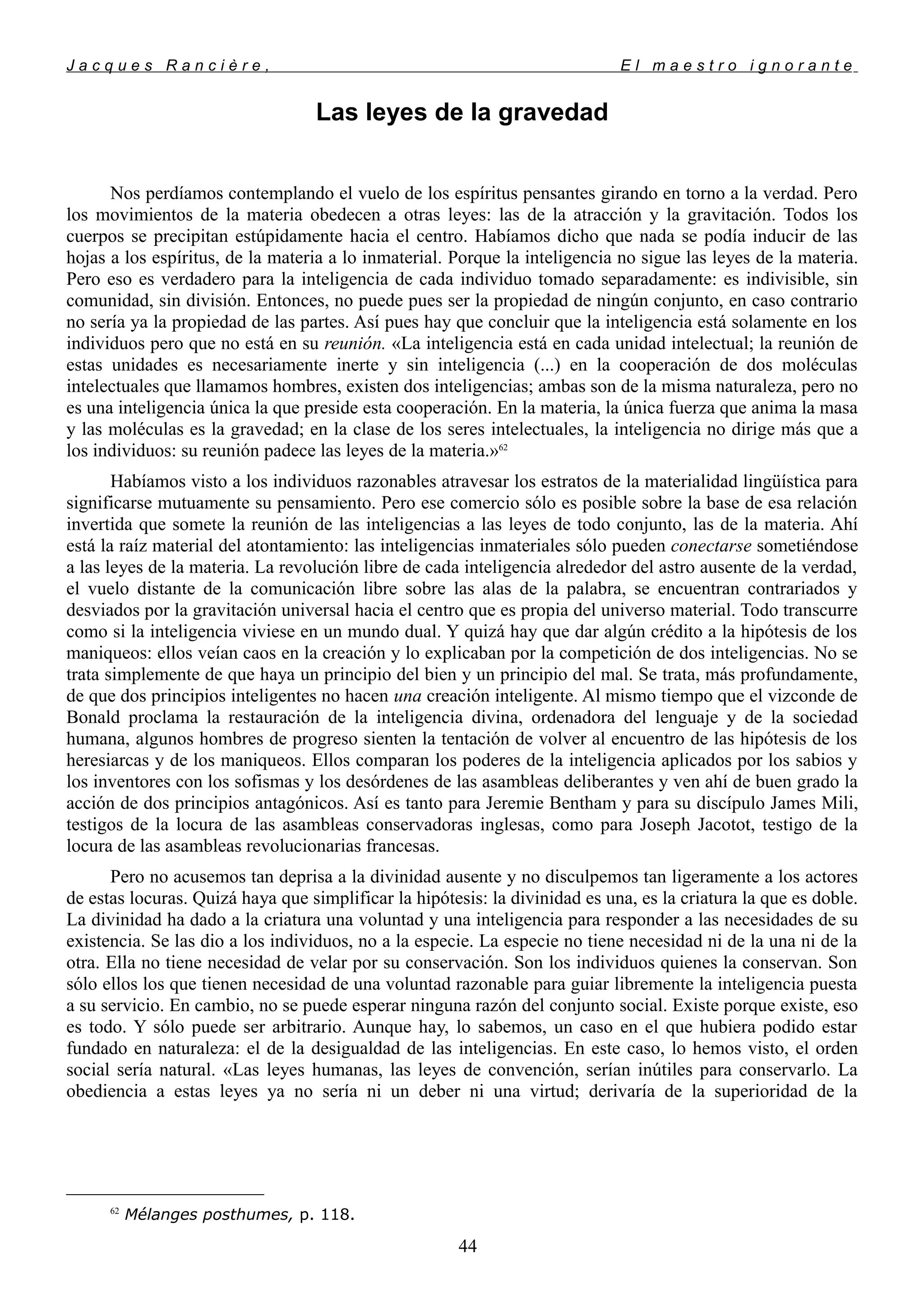J a c q u e s R a n c i è r e , E l m a e s t r o i g n o r a n t e
Las leyes de la gravedad
Nos perdíamos contemplando el vuelo de los espíritus pensantes girando en torno a la verdad. Pero
los movimientos de la materia obedecen a otras leyes: las de la atracción y la gravitación. Todos los
cuerpos se precipitan estúpidamente hacia el centro. Habíamos dicho que nada se podía inducir de las
hojas a los espíritus, de la materia a lo inmaterial. Porque la inteligencia no sigue las leyes de la materia.
Pero eso es verdadero para la inteligencia de cada individuo tomado separadamente: es indivisible, sin
comunidad, sin división. Entonces, no puede pues ser la propiedad de ningún conjunto, en caso contrario
no sería ya la propiedad de las partes. Así pues hay que concluir que la inteligencia está solamente en los
individuos pero que no está en su reunión. «La inteligencia está en cada unidad intelectual; la reunión de
estas unidades es necesariamente inerte y sin inteligencia (...) en la cooperación de dos moléculas
intelectuales que llamamos hombres, existen dos inteligencias; ambas son de la misma naturaleza, pero no
es una inteligencia única la que preside esta cooperación. En la materia, la única fuerza que anima la masa
y las moléculas es la gravedad; en la clase de los seres intelectuales, la inteligencia no dirige más que a
los individuos: su reunión padece las leyes de la materia.»62
Habíamos visto a los individuos razonables atravesar los estratos de la materialidad lingüística para
significarse mutuamente su pensamiento. Pero ese comercio sólo es posible sobre la base de esa relación
invertida que somete la reunión de las inteligencias a las leyes de todo conjunto, las de la materia. Ahí
está la raíz material del atontamiento: las inteligencias inmateriales sólo pueden conectarse sometiéndose
a las leyes de la materia. La revolución libre de cada inteligencia alrededor del astro ausente de la verdad,
el vuelo distante de la comunicación libre sobre las alas de la palabra, se encuentran contrariados y
desviados por la gravitación universal hacia el centro que es propia del universo material. Todo transcurre
como si la inteligencia viviese en un mundo dual. Y quizá hay que dar algún crédito a la hipótesis de los
maniqueos: ellos veían caos en la creación y lo explicaban por la competición de dos inteligencias. No se
trata simplemente de que haya un principio del bien y un principio del mal. Se trata, más profundamente,
de que dos principios inteligentes no hacen una creación inteligente. Al mismo tiempo que el vizconde de
Bonald proclama la restauración de la inteligencia divina, ordenadora del lenguaje y de la sociedad
humana, algunos hombres de progreso sienten la tentación de volver al encuentro de las hipótesis de los
heresiarcas y de los maniqueos. Ellos comparan los poderes de la inteligencia aplicados por los sabios y
los inventores con los sofismas y los desórdenes de las asambleas deliberantes y ven ahí de buen grado la
acción de dos principios antagónicos. Así es tanto para Jeremie Bentham y para su discípulo James Mili,
testigos de la locura de las asambleas conservadoras inglesas, como para Joseph Jacotot, testigo de la
locura de las asambleas revolucionarias francesas.
Pero no acusemos tan deprisa a la divinidad ausente y no disculpemos tan ligeramente a los actores
de estas locuras. Quizá haya que simplificar la hipótesis: la divinidad es una, es la criatura la que es doble.
La divinidad ha dado a la criatura una voluntad y una inteligencia para responder a las necesidades de su
existencia. Se las dio a los individuos, no a la especie. La especie no tiene necesidad ni de la una ni de la
otra. Ella no tiene necesidad de velar por su conservación. Son los individuos quienes la conservan. Son
sólo ellos los que tienen necesidad de una voluntad razonable para guiar libremente la inteligencia puesta
a su servicio. En cambio, no se puede esperar ninguna razón del conjunto social. Existe porque existe, eso
es todo. Y sólo puede ser arbitrario. Aunque hay, lo sabemos, un caso en el que hubiera podido estar
fundado en naturaleza: el de la desigualdad de las inteligencias. En este caso, lo hemos visto, el orden
social sería natural. «Las leyes humanas, las leyes de convención, serían inútiles para conservarlo. La
obediencia a estas leyes ya no sería ni un deber ni una virtud; derivaría de la superioridad de la
62
Mélanges posthumes, p. 118.
44
 
