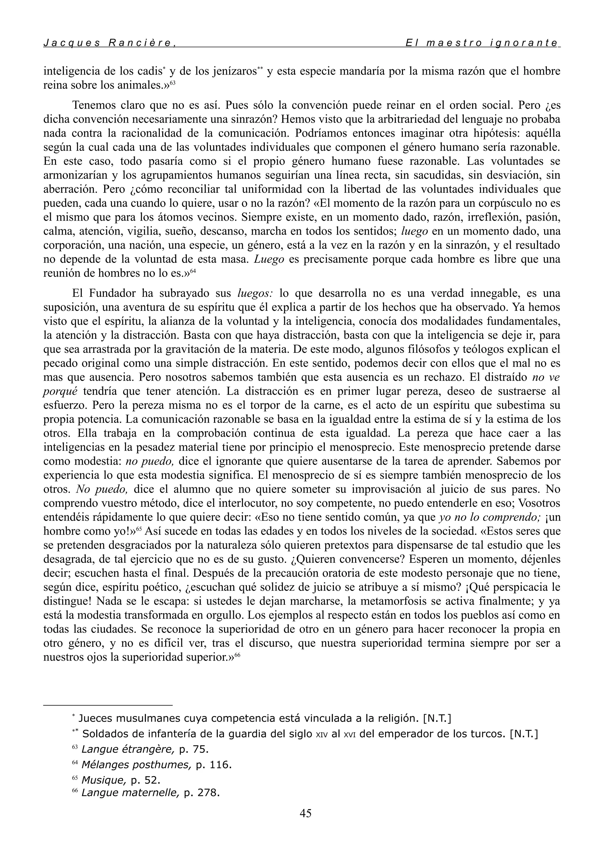 J a c q u e s R a n c i è r e , E l m a e s t r o i g n o r a n t e
inteligencia de los cadis*
y de los jenízaros**
y esta especie mandaría por la misma razón que el hombre
reina sobre los animales.»63
Tenemos claro que no es así. Pues sólo la convención puede reinar en el orden social. Pero ¿es
dicha convención necesariamente una sinrazón? Hemos visto que la arbitrariedad del lenguaje no probaba
nada contra la racionalidad de la comunicación. Podríamos entonces imaginar otra hipótesis: aquélla
según la cual cada una de las voluntades individuales que componen el género humano sería razonable.
En este caso, todo pasaría como si el propio género humano fuese razonable. Las voluntades se
armonizarían y los agrupamientos humanos seguirían una línea recta, sin sacudidas, sin desviación, sin
aberración. Pero ¿cómo reconciliar tal uniformidad con la libertad de las voluntades individuales que
pueden, cada una cuando lo quiere, usar o no la razón? «El momento de la razón para un corpúsculo no es
el mismo que para los átomos vecinos. Siempre existe, en un momento dado, razón, irreflexión, pasión,
calma, atención, vigilia, sueño, descanso, marcha en todos los sentidos; luego en un momento dado, una
corporación, una nación, una especie, un género, está a la vez en la razón y en la sinrazón, y el resultado
no depende de la voluntad de esta masa. Luego es precisamente porque cada hombre es libre que una
reunión de hombres no lo es.»64
El Fundador ha subrayado sus luegos: lo que desarrolla no es una verdad innegable, es una
suposición, una aventura de su espíritu que él explica a partir de los hechos que ha observado. Ya hemos
visto que el espíritu, la alianza de la voluntad y la inteligencia, conocía dos modalidades fundamentales,
la atención y la distracción. Basta con que haya distracción, basta con que la inteligencia se deje ir, para
que sea arrastrada por la gravitación de la materia. De este modo, algunos filósofos y teólogos explican el
pecado original como una simple distracción. En este sentido, podemos decir con ellos que el mal no es
mas que ausencia. Pero nosotros sabemos también que esta ausencia es un rechazo. El distraído no ve
porqué tendría que tener atención. La distracción es en primer lugar pereza, deseo de sustraerse al
esfuerzo. Pero la pereza misma no es el torpor de la carne, es el acto de un espíritu que subestima su
propia potencia. La comunicación razonable se basa en la igualdad entre la estima de sí y la estima de los
otros. Ella trabaja en la comprobación continua de esta igualdad. La pereza que hace caer a las
inteligencias en la pesadez material tiene por principio el menosprecio. Este menosprecio pretende darse
como modestia: no puedo, dice el ignorante que quiere ausentarse de la tarea de aprender. Sabemos por
experiencia lo que esta modestia significa. El menosprecio de sí es siempre también menosprecio de los
otros. No puedo, dice el alumno que no quiere someter su improvisación al juicio de sus pares. No
comprendo vuestro método, dice el interlocutor, no soy competente, no puedo entenderle en eso; Vosotros
entendéis rápidamente lo que quiere decir: «Eso no tiene sentido común, ya que yo no lo comprendo; ¡un
hombre como yo!»65
Así sucede en todas las edades y en todos los niveles de la sociedad. «Estos seres que
se pretenden desgraciados por la naturaleza sólo quieren pretextos para dispensarse de tal estudio que les
desagrada, de tal ejercicio que no es de su gusto. ¿Quieren convencerse? Esperen un momento, déjenles
decir; escuchen hasta el final. Después de la precaución oratoria de este modesto personaje que no tiene,
según dice, espíritu poético, ¿escuchan qué solidez de juicio se atribuye a sí mismo? ¡Qué perspicacia le
distingue! Nada se le escapa: si ustedes le dejan marcharse, la metamorfosis se activa finalmente; y ya
está la modestia transformada en orgullo. Los ejemplos al respecto están en todos los pueblos así como en
todas las ciudades. Se reconoce la superioridad de otro en un género para hacer reconocer la propia en
otro género, y no es difícil ver, tras el discurso, que nuestra superioridad termina siempre por ser a
nuestros ojos la superioridad superior.»66
*
Jueces musulmanes cuya competencia está vinculada a la religión. [N.T.]
**
Soldados de infantería de la guardia del siglo XIV al XVI del emperador de los turcos. [N.T.]
63
Langue étrangère, p. 75.
64
Mélanges posthumes, p. 116.
65
Musique, p. 52.
66
Langue maternelle, p. 278.
45
 
