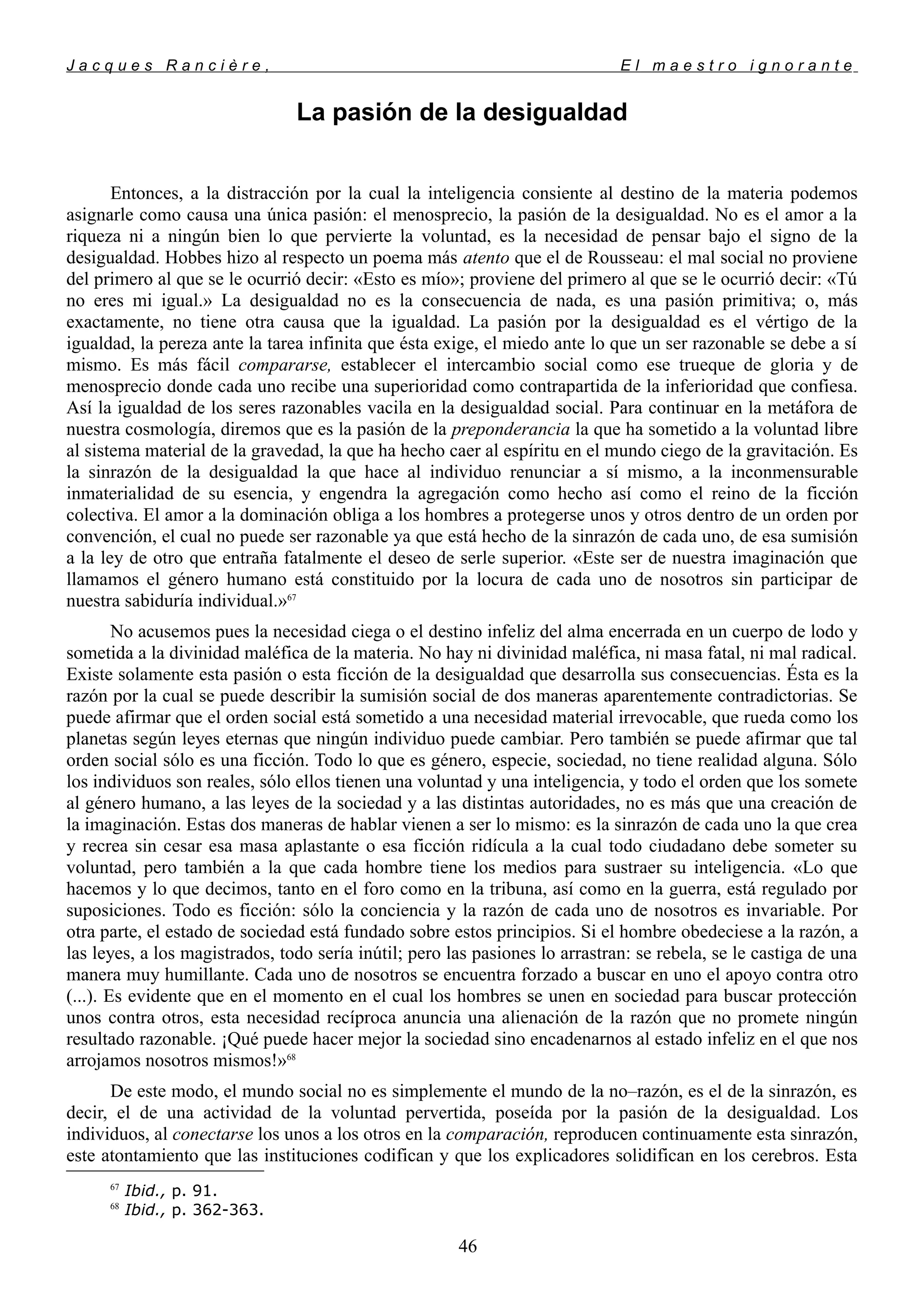J a c q u e s R a n c i è r e , E l m a e s t r o i g n o r a n t e
La pasión de la desigualdad
Entonces, a la distracción por la cual la inteligencia consiente al destino de la materia podemos
asignarle como causa una única pasión: el menosprecio, la pasión de la desigualdad. No es el amor a la
riqueza ni a ningún bien lo que pervierte la voluntad, es la necesidad de pensar bajo el signo de la
desigualdad. Hobbes hizo al respecto un poema más atento que el de Rousseau: el mal social no proviene
del primero al que se le ocurrió decir: «Esto es mío»; proviene del primero al que se le ocurrió decir: «Tú
no eres mi igual.» La desigualdad no es la consecuencia de nada, es una pasión primitiva; o, más
exactamente, no tiene otra causa que la igualdad. La pasión por la desigualdad es el vértigo de la
igualdad, la pereza ante la tarea infinita que ésta exige, el miedo ante lo que un ser razonable se debe a sí
mismo. Es más fácil compararse, establecer el intercambio social como ese trueque de gloria y de
menosprecio donde cada uno recibe una superioridad como contrapartida de la inferioridad que confiesa.
Así la igualdad de los seres razonables vacila en la desigualdad social. Para continuar en la metáfora de
nuestra cosmología, diremos que es la pasión de la preponderancia la que ha sometido a la voluntad libre
al sistema material de la gravedad, la que ha hecho caer al espíritu en el mundo ciego de la gravitación. Es
la sinrazón de la desigualdad la que hace al individuo renunciar a sí mismo, a la inconmensurable
inmaterialidad de su esencia, y engendra la agregación como hecho así como el reino de la ficción
colectiva. El amor a la dominación obliga a los hombres a protegerse unos y otros dentro de un orden por
convención, el cual no puede ser razonable ya que está hecho de la sinrazón de cada uno, de esa sumisión
a la ley de otro que entraña fatalmente el deseo de serle superior. «Este ser de nuestra imaginación que
llamamos el género humano está constituido por la locura de cada uno de nosotros sin participar de
nuestra sabiduría individual.»67
No acusemos pues la necesidad ciega o el destino infeliz del alma encerrada en un cuerpo de lodo y
sometida a la divinidad maléfica de la materia. No hay ni divinidad maléfica, ni masa fatal, ni mal radical.
Existe solamente esta pasión o esta ficción de la desigualdad que desarrolla sus consecuencias. Ésta es la
razón por la cual se puede describir la sumisión social de dos maneras aparentemente contradictorias. Se
puede afirmar que el orden social está sometido a una necesidad material irrevocable, que rueda como los
planetas según leyes eternas que ningún individuo puede cambiar. Pero también se puede afirmar que tal
orden social sólo es una ficción. Todo lo que es género, especie, sociedad, no tiene realidad alguna. Sólo
los individuos son reales, sólo ellos tienen una voluntad y una inteligencia, y todo el orden que los somete
al género humano, a las leyes de la sociedad y a las distintas autoridades, no es más que una creación de
la imaginación. Estas dos maneras de hablar vienen a ser lo mismo: es la sinrazón de cada uno la que crea
y recrea sin cesar esa masa aplastante o esa ficción ridícula a la cual todo ciudadano debe someter su
voluntad, pero también a la que cada hombre tiene los medios para sustraer su inteligencia. «Lo que
hacemos y lo que decimos, tanto en el foro como en la tribuna, así como en la guerra, está regulado por
suposiciones. Todo es ficción: sólo la conciencia y la razón de cada uno de nosotros es invariable. Por
otra parte, el estado de sociedad está fundado sobre estos principios. Si el hombre obedeciese a la razón, a
las leyes, a los magistrados, todo sería inútil; pero las pasiones lo arrastran: se rebela, se le castiga de una
manera muy humillante. Cada uno de nosotros se encuentra forzado a buscar en uno el apoyo contra otro
(...). Es evidente que en el momento en el cual los hombres se unen en sociedad para buscar protección
unos contra otros, esta necesidad recíproca anuncia una alienación de la razón que no promete ningún
resultado razonable. ¡Qué puede hacer mejor la sociedad sino encadenarnos al estado infeliz en el que nos
arrojamos nosotros mismos!»68
De este modo, el mundo social no es simplemente el mundo de la no–razón, es el de la sinrazón, es
decir, el de una actividad de la voluntad pervertida, poseída por la pasión de la desigualdad. Los
individuos, al conectarse los unos a los otros en la comparación, reproducen continuamente esta sinrazón,
este atontamiento que las instituciones codifican y que los explicadores solidifican en los cerebros. Esta
67
Ibid., p. 91.
68
Ibid., p. 362-363.
46
 