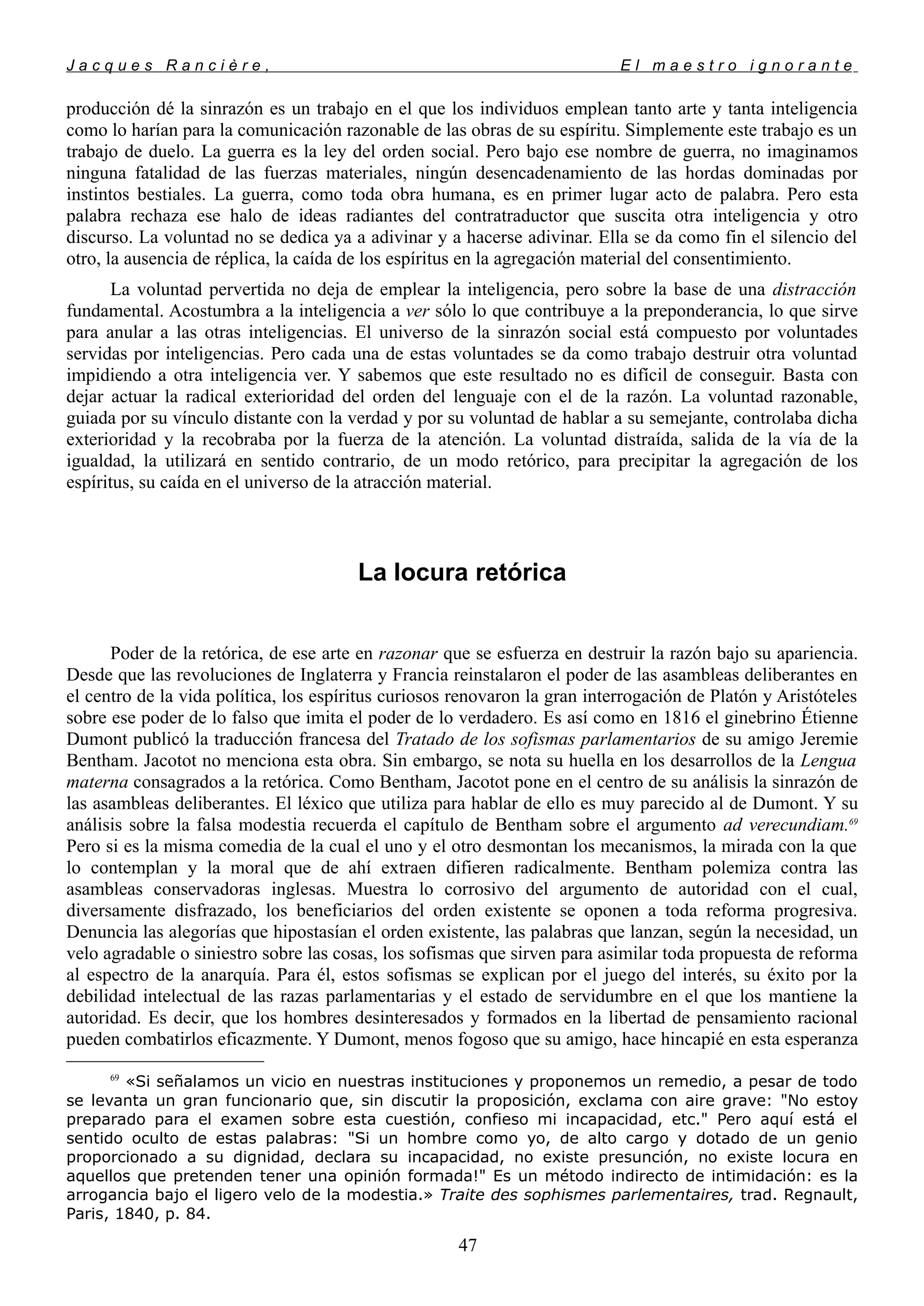 J a c q u e s R a n c i è r e , E l m a e s t r o i g n o r a n t e
producción dé la sinrazón es un trabajo en el que los individuos emplean tanto arte y tanta inteligencia
como lo harían para la comunicación razonable de las obras de su espíritu. Simplemente este trabajo es un
trabajo de duelo. La guerra es la ley del orden social. Pero bajo ese nombre de guerra, no imaginamos
ninguna fatalidad de las fuerzas materiales, ningún desencadenamiento de las hordas dominadas por
instintos bestiales. La guerra, como toda obra humana, es en primer lugar acto de palabra. Pero esta
palabra rechaza ese halo de ideas radiantes del contratraductor que suscita otra inteligencia y otro
discurso. La voluntad no se dedica ya a adivinar y a hacerse adivinar. Ella se da como fin el silencio del
otro, la ausencia de réplica, la caída de los espíritus en la agregación material del consentimiento.
La voluntad pervertida no deja de emplear la inteligencia, pero sobre la base de una distracción
fundamental. Acostumbra a la inteligencia a ver sólo lo que contribuye a la preponderancia, lo que sirve
para anular a las otras inteligencias. El universo de la sinrazón social está compuesto por voluntades
servidas por inteligencias. Pero cada una de estas voluntades se da como trabajo destruir otra voluntad
impidiendo a otra inteligencia ver. Y sabemos que este resultado no es difícil de conseguir. Basta con
dejar actuar la radical exterioridad del orden del lenguaje con el de la razón. La voluntad razonable,
guiada por su vínculo distante con la verdad y por su voluntad de hablar a su semejante, controlaba dicha
exterioridad y la recobraba por la fuerza de la atención. La voluntad distraída, salida de la vía de la
igualdad, la utilizará en sentido contrario, de un modo retórico, para precipitar la agregación de los
espíritus, su caída en el universo de la atracción material.
La locura retórica
Poder de la retórica, de ese arte en razonar que se esfuerza en destruir la razón bajo su apariencia.
Desde que las revoluciones de Inglaterra y Francia reinstalaron el poder de las asambleas deliberantes en
el centro de la vida política, los espíritus curiosos renovaron la gran interrogación de Platón y Aristóteles
sobre ese poder de lo falso que imita el poder de lo verdadero. Es así como en 1816 el ginebrino Étienne
Dumont publicó la traducción francesa del Tratado de los sofismas parlamentarios de su amigo Jeremie
Bentham. Jacotot no menciona esta obra. Sin embargo, se nota su huella en los desarrollos de la Lengua
materna consagrados a la retórica. Como Bentham, Jacotot pone en el centro de su análisis la sinrazón de
las asambleas deliberantes. El léxico que utiliza para hablar de ello es muy parecido al de Dumont. Y su
análisis sobre la falsa modestia recuerda el capítulo de Bentham sobre el argumento ad verecundiam.69
Pero si es la misma comedia de la cual el uno y el otro desmontan los mecanismos, la mirada con la que
lo contemplan y la moral que de ahí extraen difieren radicalmente. Bentham polemiza contra las
asambleas conservadoras inglesas. Muestra lo corrosivo del argumento de autoridad con el cual,
diversamente disfrazado, los beneficiarios del orden existente se oponen a toda reforma progresiva.
Denuncia las alegorías que hipostasían el orden existente, las palabras que lanzan, según la necesidad, un
velo agradable o siniestro sobre las cosas, los sofismas que sirven para asimilar toda propuesta de reforma
al espectro de la anarquía. Para él, estos sofismas se explican por el juego del interés, su éxito por la
debilidad intelectual de las razas parlamentarias y el estado de servidumbre en el que los mantiene la
autoridad. Es decir, que los hombres desinteresados y formados en la libertad de pensamiento racional
pueden combatirlos eficazmente. Y Dumont, menos fogoso que su amigo, hace hincapié en esta esperanza
69
«Si señalamos un vicio en nuestras instituciones y proponemos un remedio, a pesar de todo
se levanta un gran funcionario que, sin discutir la proposición, exclama con aire grave: "No estoy
preparado para el examen sobre esta cuestión, confieso mi incapacidad, etc." Pero aquí está el
sentido oculto de estas palabras: "Si un hombre como yo, de alto cargo y dotado de un genio
proporcionado a su dignidad, declara su incapacidad, no existe presunción, no existe locura en
aquellos que pretenden tener una opinión formada!" Es un método indirecto de intimidación: es la
arrogancia bajo el ligero velo de la modestia.» Traite des sophismes parlementaires, trad. Regnault,
Paris, 1840, p. 84.
47
 