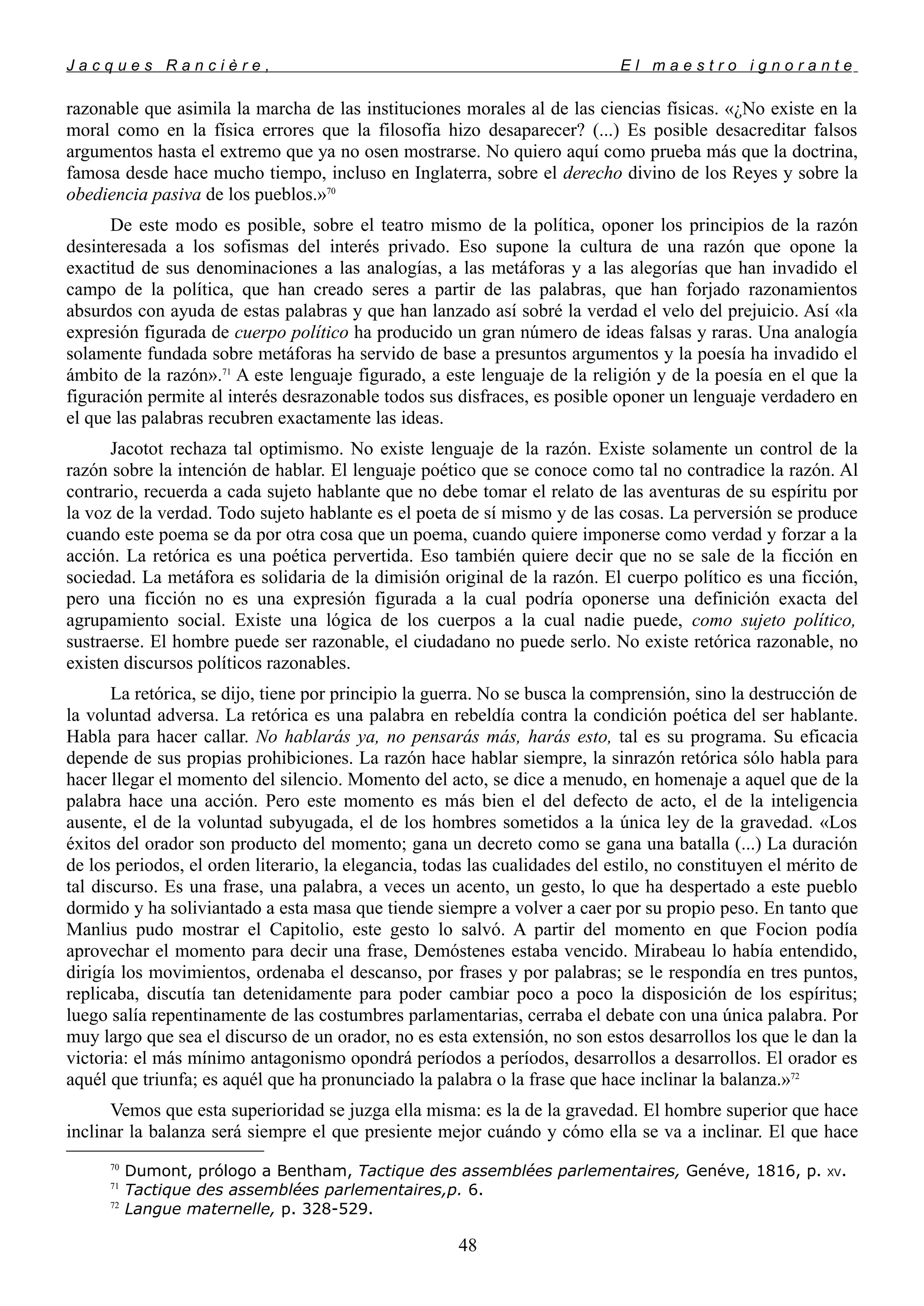 J a c q u e s R a n c i è r e , E l m a e s t r o i g n o r a n t e
razonable que asimila la marcha de las instituciones morales al de las ciencias físicas. «¿No existe en la
moral como en la física errores que la filosofía hizo desaparecer? (...) Es posible desacreditar falsos
argumentos hasta el extremo que ya no osen mostrarse. No quiero aquí como prueba más que la doctrina,
famosa desde hace mucho tiempo, incluso en Inglaterra, sobre el derecho divino de los Reyes y sobre la
obediencia pasiva de los pueblos.»70
De este modo es posible, sobre el teatro mismo de la política, oponer los principios de la razón
desinteresada a los sofismas del interés privado. Eso supone la cultura de una razón que opone la
exactitud de sus denominaciones a las analogías, a las metáforas y a las alegorías que han invadido el
campo de la política, que han creado seres a partir de las palabras, que han forjado razonamientos
absurdos con ayuda de estas palabras y que han lanzado así sobré la verdad el velo del prejuicio. Así «la
expresión figurada de cuerpo político ha producido un gran número de ideas falsas y raras. Una analogía
solamente fundada sobre metáforas ha servido de base a presuntos argumentos y la poesía ha invadido el
ámbito de la razón».71
A este lenguaje figurado, a este lenguaje de la religión y de la poesía en el que la
figuración permite al interés desrazonable todos sus disfraces, es posible oponer un lenguaje verdadero en
el que las palabras recubren exactamente las ideas.
Jacotot rechaza tal optimismo. No existe lenguaje de la razón. Existe solamente un control de la
razón sobre la intención de hablar. El lenguaje poético que se conoce como tal no contradice la razón. Al
contrario, recuerda a cada sujeto hablante que no debe tomar el relato de las aventuras de su espíritu por
la voz de la verdad. Todo sujeto hablante es el poeta de sí mismo y de las cosas. La perversión se produce
cuando este poema se da por otra cosa que un poema, cuando quiere imponerse como verdad y forzar a la
acción. La retórica es una poética pervertida. Eso también quiere decir que no se sale de la ficción en
sociedad. La metáfora es solidaria de la dimisión original de la razón. El cuerpo político es una ficción,
pero una ficción no es una expresión figurada a la cual podría oponerse una definición exacta del
agrupamiento social. Existe una lógica de los cuerpos a la cual nadie puede, como sujeto político,
sustraerse. El hombre puede ser razonable, el ciudadano no puede serlo. No existe retórica razonable, no
existen discursos políticos razonables.
La retórica, se dijo, tiene por principio la guerra. No se busca la comprensión, sino la destrucción de
la voluntad adversa. La retórica es una palabra en rebeldía contra la condición poética del ser hablante.
Habla para hacer callar. No hablarás ya, no pensarás más, harás esto, tal es su programa. Su eficacia
depende de sus propias prohibiciones. La razón hace hablar siempre, la sinrazón retórica sólo habla para
hacer llegar el momento del silencio. Momento del acto, se dice a menudo, en homenaje a aquel que de la
palabra hace una acción. Pero este momento es más bien el del defecto de acto, el de la inteligencia
ausente, el de la voluntad subyugada, el de los hombres sometidos a la única ley de la gravedad. «Los
éxitos del orador son producto del momento; gana un decreto como se gana una batalla (...) La duración
de los periodos, el orden literario, la elegancia, todas las cualidades del estilo, no constituyen el mérito de
tal discurso. Es una frase, una palabra, a veces un acento, un gesto, lo que ha despertado a este pueblo
dormido y ha soliviantado a esta masa que tiende siempre a volver a caer por su propio peso. En tanto que
Manlius pudo mostrar el Capitolio, este gesto lo salvó. A partir del momento en que Focion podía
aprovechar el momento para decir una frase, Demóstenes estaba vencido. Mirabeau lo había entendido,
dirigía los movimientos, ordenaba el descanso, por frases y por palabras; se le respondía en tres puntos,
replicaba, discutía tan detenidamente para poder cambiar poco a poco la disposición de los espíritus;
luego salía repentinamente de las costumbres parlamentarias, cerraba el debate con una única palabra. Por
muy largo que sea el discurso de un orador, no es esta extensión, no son estos desarrollos los que le dan la
victoria: el más mínimo antagonismo opondrá períodos a períodos, desarrollos a desarrollos. El orador es
aquél que triunfa; es aquél que ha pronunciado la palabra o la frase que hace inclinar la balanza.»72
Vemos que esta superioridad se juzga ella misma: es la de la gravedad. El hombre superior que hace
inclinar la balanza será siempre el que presiente mejor cuándo y cómo ella se va a inclinar. El que hace
70
Dumont, prólogo a Bentham, Tactique des assemblées parlementaires, Genéve, 1816, p. XV.
71
Tactique des assemblées parlementaires,p. 6.
72
Langue maternelle, p. 328-529.
48
 