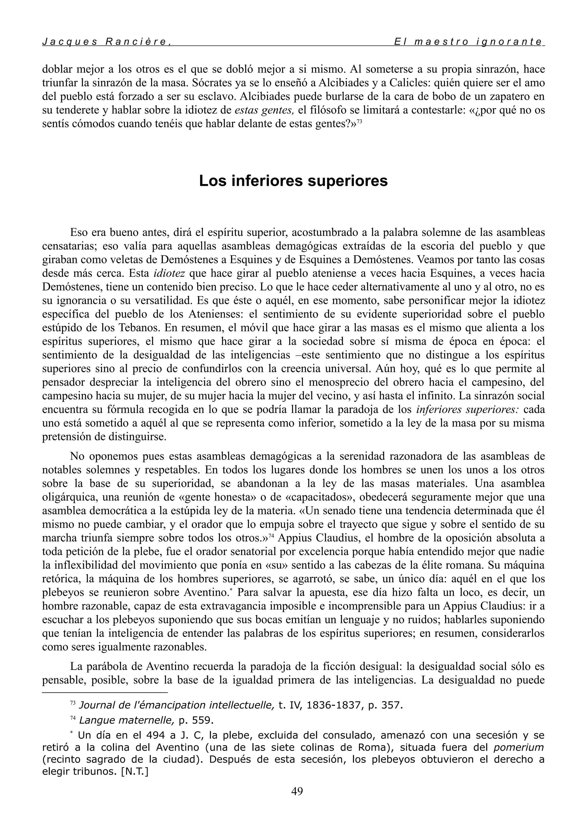 J a c q u e s R a n c i è r e , E l m a e s t r o i g n o r a n t e
doblar mejor a los otros es el que se dobló mejor a si mismo. Al someterse a su propia sinrazón, hace
triunfar la sinrazón de la masa. Sócrates ya se lo enseñó a Alcibiades y a Calicles: quién quiere ser el amo
del pueblo está forzado a ser su esclavo. Alcibiades puede burlarse de la cara de bobo de un zapatero en
su tenderete y hablar sobre la idiotez de estas gentes, el filósofo se limitará a contestarle: «¿por qué no os
sentís cómodos cuando tenéis que hablar delante de estas gentes?»73
Los inferiores superiores
Eso era bueno antes, dirá el espíritu superior, acostumbrado a la palabra solemne de las asambleas
censatarias; eso valía para aquellas asambleas demagógicas extraídas de la escoria del pueblo y que
giraban como veletas de Demóstenes a Esquines y de Esquines a Demóstenes. Veamos por tanto las cosas
desde más cerca. Esta idiotez que hace girar al pueblo ateniense a veces hacia Esquines, a veces hacia
Demóstenes, tiene un contenido bien preciso. Lo que le hace ceder alternativamente al uno y al otro, no es
su ignorancia o su versatilidad. Es que éste o aquél, en ese momento, sabe personificar mejor la idiotez
específica del pueblo de los Atenienses: el sentimiento de su evidente superioridad sobre el pueblo
estúpido de los Tebanos. En resumen, el móvil que hace girar a las masas es el mismo que alienta a los
espíritus superiores, el mismo que hace girar a la sociedad sobre sí misma de época en época: el
sentimiento de la desigualdad de las inteligencias –este sentimiento que no distingue a los espíritus
superiores sino al precio de confundirlos con la creencia universal. Aún hoy, qué es lo que permite al
pensador despreciar la inteligencia del obrero sino el menosprecio del obrero hacia el campesino, del
campesino hacia su mujer, de su mujer hacia la mujer del vecino, y así hasta el infinito. La sinrazón social
encuentra su fórmula recogida en lo que se podría llamar la paradoja de los inferiores superiores: cada
uno está sometido a aquél al que se representa como inferior, sometido a la ley de la masa por su misma
pretensión de distinguirse.
No oponemos pues estas asambleas demagógicas a la serenidad razonadora de las asambleas de
notables solemnes y respetables. En todos los lugares donde los hombres se unen los unos a los otros
sobre la base de su superioridad, se abandonan a la ley de las masas materiales. Una asamblea
oligárquica, una reunión de «gente honesta» o de «capacitados», obedecerá seguramente mejor que una
asamblea democrática a la estúpida ley de la materia. «Un senado tiene una tendencia determinada que él
mismo no puede cambiar, y el orador que lo empuja sobre el trayecto que sigue y sobre el sentido de su
marcha triunfa siempre sobre todos los otros.»74
Appius Claudius, el hombre de la oposición absoluta a
toda petición de la plebe, fue el orador senatorial por excelencia porque había entendido mejor que nadie
la inflexibilidad del movimiento que ponía en «su» sentido a las cabezas de la élite romana. Su máquina
retórica, la máquina de los hombres superiores, se agarrotó, se sabe, un único día: aquél en el que los
plebeyos se reunieron sobre Aventino.*
Para salvar la apuesta, ese día hizo falta un loco, es decir, un
hombre razonable, capaz de esta extravagancia imposible e incomprensible para un Appius Claudius: ir a
escuchar a los plebeyos suponiendo que sus bocas emitían un lenguaje y no ruidos; hablarles suponiendo
que tenían la inteligencia de entender las palabras de los espíritus superiores; en resumen, considerarlos
como seres igualmente razonables.
La parábola de Aventino recuerda la paradoja de la ficción desigual: la desigualdad social sólo es
pensable, posible, sobre la base de la igualdad primera de las inteligencias. La desigualdad no puede
73
Journal de l'émancipation intellectuelle, t. IV, 1836-1837, p. 357.
74
Langue maternelle, p. 559.
*
Un día en el 494 a J. C, la plebe, excluida del consulado, amenazó con una secesión y se
retiró a la colina del Aventino (una de las siete colinas de Roma), situada fuera del pomerium
(recinto sagrado de la ciudad). Después de esta secesión, los plebeyos obtuvieron el derecho a
elegir tribunos. [N.T.]
49
 