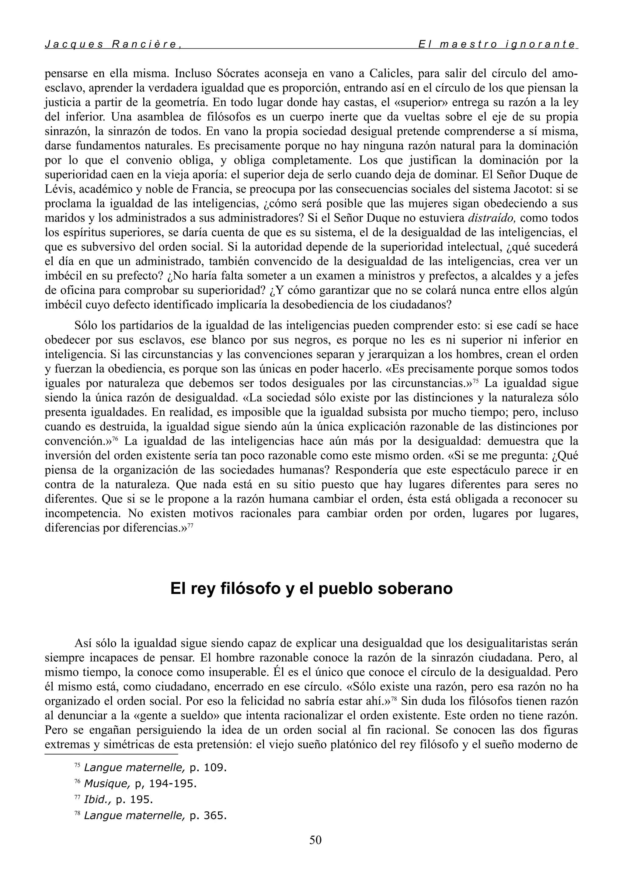 J a c q u e s R a n c i è r e , E l m a e s t r o i g n o r a n t e
pensarse en ella misma. Incluso Sócrates aconseja en vano a Calicles, para salir del círculo del amo-
esclavo, aprender la verdadera igualdad que es proporción, entrando así en el círculo de los que piensan la
justicia a partir de la geometría. En todo lugar donde hay castas, el «superior» entrega su razón a la ley
del inferior. Una asamblea de filósofos es un cuerpo inerte que da vueltas sobre el eje de su propia
sinrazón, la sinrazón de todos. En vano la propia sociedad desigual pretende comprenderse a sí misma,
darse fundamentos naturales. Es precisamente porque no hay ninguna razón natural para la dominación
por lo que el convenio obliga, y obliga completamente. Los que justifican la dominación por la
superioridad caen en la vieja aporía: el superior deja de serlo cuando deja de dominar. El Señor Duque de
Lévis, académico y noble de Francia, se preocupa por las consecuencias sociales del sistema Jacotot: si se
proclama la igualdad de las inteligencias, ¿cómo será posible que las mujeres sigan obedeciendo a sus
maridos y los administrados a sus administradores? Si el Señor Duque no estuviera distraído, como todos
los espíritus superiores, se daría cuenta de que es su sistema, el de la desigualdad de las inteligencias, el
que es subversivo del orden social. Si la autoridad depende de la superioridad intelectual, ¿qué sucederá
el día en que un administrado, también convencido de la desigualdad de las inteligencias, crea ver un
imbécil en su prefecto? ¿No haría falta someter a un examen a ministros y prefectos, a alcaldes y a jefes
de oficina para comprobar su superioridad? ¿Y cómo garantizar que no se colará nunca entre ellos algún
imbécil cuyo defecto identificado implicaría la desobediencia de los ciudadanos?
Sólo los partidarios de la igualdad de las inteligencias pueden comprender esto: si ese cadí se hace
obedecer por sus esclavos, ese blanco por sus negros, es porque no les es ni superior ni inferior en
inteligencia. Si las circunstancias y las convenciones separan y jerarquizan a los hombres, crean el orden
y fuerzan la obediencia, es porque son las únicas en poder hacerlo. «Es precisamente porque somos todos
iguales por naturaleza que debemos ser todos desiguales por las circunstancias.»75
La igualdad sigue
siendo la única razón de desigualdad. «La sociedad sólo existe por las distinciones y la naturaleza sólo
presenta igualdades. En realidad, es imposible que la igualdad subsista por mucho tiempo; pero, incluso
cuando es destruida, la igualdad sigue siendo aún la única explicación razonable de las distinciones por
convención.»76
La igualdad de las inteligencias hace aún más por la desigualdad: demuestra que la
inversión del orden existente sería tan poco razonable como este mismo orden. «Si se me pregunta: ¿Qué
piensa de la organización de las sociedades humanas? Respondería que este espectáculo parece ir en
contra de la naturaleza. Que nada está en su sitio puesto que hay lugares diferentes para seres no
diferentes. Que si se le propone a la razón humana cambiar el orden, ésta está obligada a reconocer su
incompetencia. No existen motivos racionales para cambiar orden por orden, lugares por lugares,
diferencias por diferencias.»77
El rey filósofo y el pueblo soberano
Así sólo la igualdad sigue siendo capaz de explicar una desigualdad que los desigualitaristas serán
siempre incapaces de pensar. El hombre razonable conoce la razón de la sinrazón ciudadana. Pero, al
mismo tiempo, la conoce como insuperable. Él es el único que conoce el círculo de la desigualdad. Pero
él mismo está, como ciudadano, encerrado en ese círculo. «Sólo existe una razón, pero esa razón no ha
organizado el orden social. Por eso la felicidad no sabría estar ahí.»78
Sin duda los filósofos tienen razón
al denunciar a la «gente a sueldo» que intenta racionalizar el orden existente. Este orden no tiene razón.
Pero se engañan persiguiendo la idea de un orden social al fin racional. Se conocen las dos figuras
extremas y simétricas de esta pretensión: el viejo sueño platónico del rey filósofo y el sueño moderno de
75
Langue maternelle, p. 109.
76
Musique, p, 194-195.
77
Ibid., p. 195.
78
Langue maternelle, p. 365.
50
 