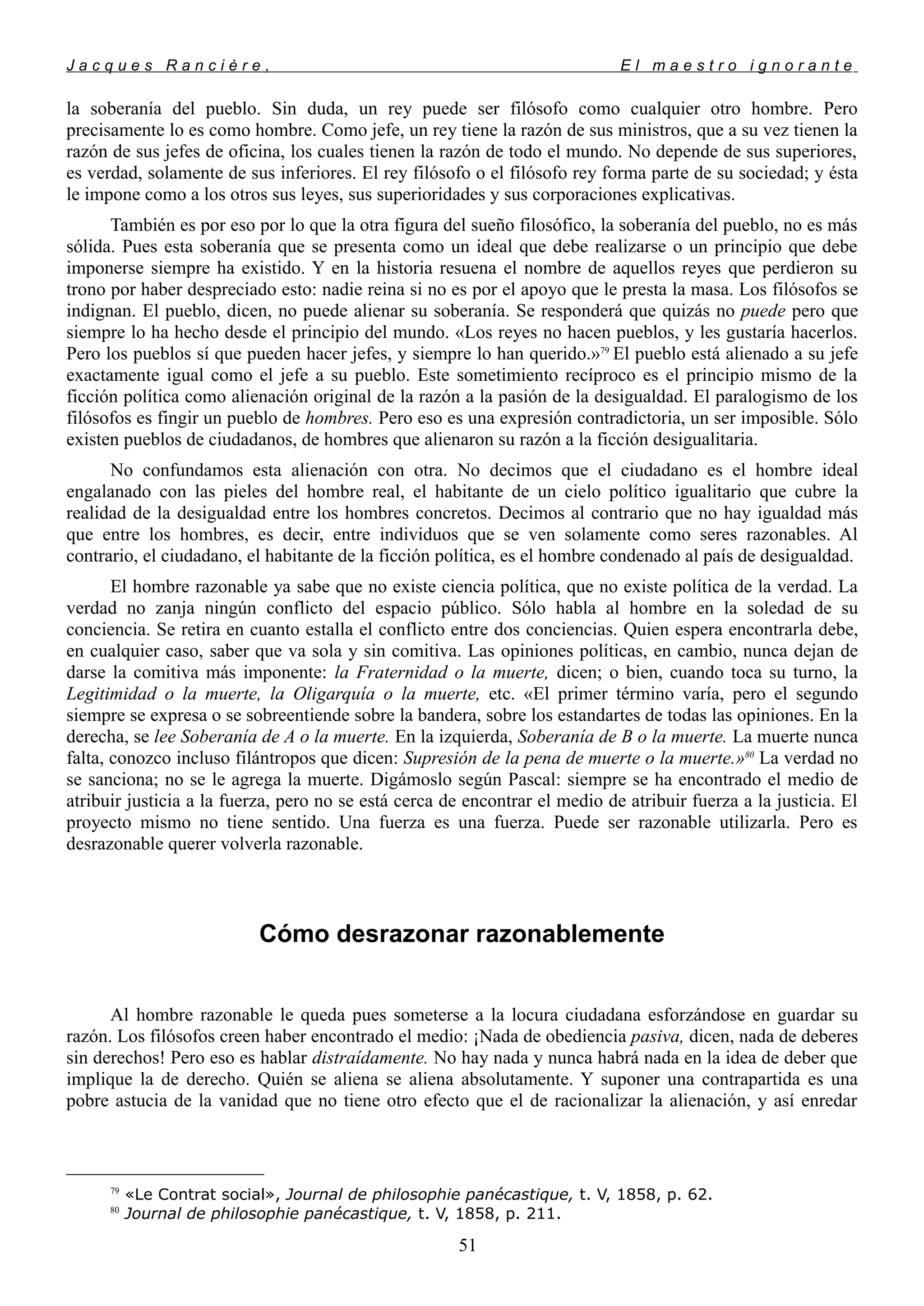 J a c q u e s R a n c i è r e , E l m a e s t r o i g n o r a n t e
la soberanía del pueblo. Sin duda, un rey puede ser filósofo como cualquier otro hombre. Pero
precisamente lo es como hombre. Como jefe, un rey tiene la razón de sus ministros, que a su vez tienen la
razón de sus jefes de oficina, los cuales tienen la razón de todo el mundo. No depende de sus superiores,
es verdad, solamente de sus inferiores. El rey filósofo o el filósofo rey forma parte de su sociedad; y ésta
le impone como a los otros sus leyes, sus superioridades y sus corporaciones explicativas.
También es por eso por lo que la otra figura del sueño filosófico, la soberanía del pueblo, no es más
sólida. Pues esta soberanía que se presenta como un ideal que debe realizarse o un principio que debe
imponerse siempre ha existido. Y en la historia resuena el nombre de aquellos reyes que perdieron su
trono por haber despreciado esto: nadie reina si no es por el apoyo que le presta la masa. Los filósofos se
indignan. El pueblo, dicen, no puede alienar su soberanía. Se responderá que quizás no puede pero que
siempre lo ha hecho desde el principio del mundo. «Los reyes no hacen pueblos, y les gustaría hacerlos.
Pero los pueblos sí que pueden hacer jefes, y siempre lo han querido.»79
El pueblo está alienado a su jefe
exactamente igual como el jefe a su pueblo. Este sometimiento recíproco es el principio mismo de la
ficción política como alienación original de la razón a la pasión de la desigualdad. El paralogismo de los
filósofos es fingir un pueblo de hombres. Pero eso es una expresión contradictoria, un ser imposible. Sólo
existen pueblos de ciudadanos, de hombres que alienaron su razón a la ficción desigualitaria.
No confundamos esta alienación con otra. No decimos que el ciudadano es el hombre ideal
engalanado con las pieles del hombre real, el habitante de un cielo político igualitario que cubre la
realidad de la desigualdad entre los hombres concretos. Decimos al contrario que no hay igualdad más
que entre los hombres, es decir, entre individuos que se ven solamente como seres razonables. Al
contrario, el ciudadano, el habitante de la ficción política, es el hombre condenado al país de desigualdad.
El hombre razonable ya sabe que no existe ciencia política, que no existe política de la verdad. La
verdad no zanja ningún conflicto del espacio público. Sólo habla al hombre en la soledad de su
conciencia. Se retira en cuanto estalla el conflicto entre dos conciencias. Quien espera encontrarla debe,
en cualquier caso, saber que va sola y sin comitiva. Las opiniones políticas, en cambio, nunca dejan de
darse la comitiva más imponente: la Fraternidad o la muerte, dicen; o bien, cuando toca su turno, la
Legitimidad o la muerte, la Oligarquía o la muerte, etc. «El primer término varía, pero el segundo
siempre se expresa o se sobreentiende sobre la bandera, sobre los estandartes de todas las opiniones. En la
derecha, se lee Soberanía de A o la muerte. En la izquierda, Soberanía de B o la muerte. La muerte nunca
falta, conozco incluso filántropos que dicen: Supresión de la pena de muerte o la muerte.»80
La verdad no
se sanciona; no se le agrega la muerte. Digámoslo según Pascal: siempre se ha encontrado el medio de
atribuir justicia a la fuerza, pero no se está cerca de encontrar el medio de atribuir fuerza a la justicia. El
proyecto mismo no tiene sentido. Una fuerza es una fuerza. Puede ser razonable utilizarla. Pero es
desrazonable querer volverla razonable.
Cómo desrazonar razonablemente
Al hombre razonable le queda pues someterse a la locura ciudadana esforzándose en guardar su
razón. Los filósofos creen haber encontrado el medio: ¡Nada de obediencia pasiva, dicen, nada de deberes
sin derechos! Pero eso es hablar distraídamente. No hay nada y nunca habrá nada en la idea de deber que
implique la de derecho. Quién se aliena se aliena absolutamente. Y suponer una contrapartida es una
pobre astucia de la vanidad que no tiene otro efecto que el de racionalizar la alienación, y así enredar
79
«Le Contrat social», Journal de philosophie panécastique, t. V, 1858, p. 62.
80
Journal de philosophie panécastique, t. V, 1858, p. 211.
51
 
