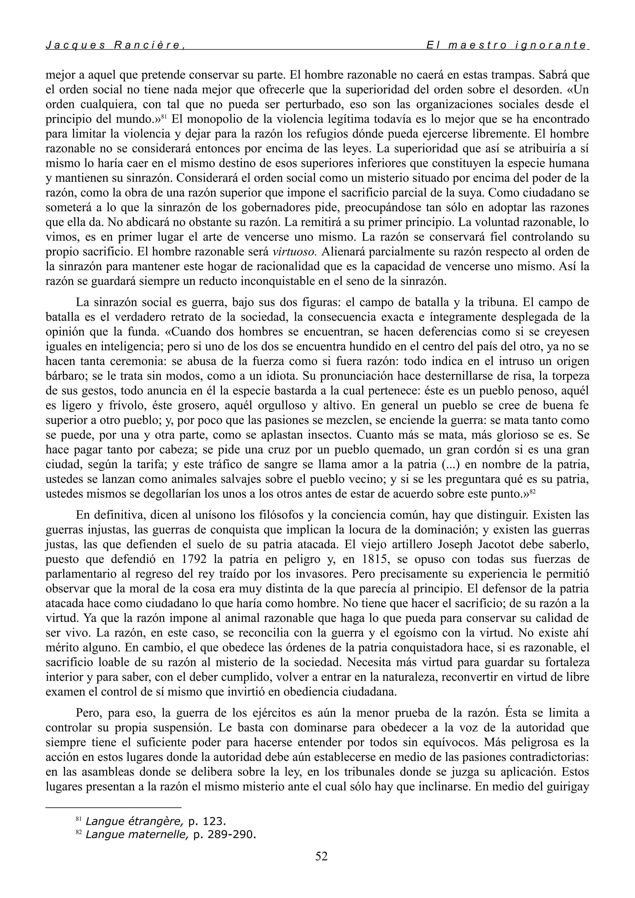 J a c q u e s R a n c i è r e , E l m a e s t r o i g n o r a n t e
mejor a aquel que pretende conservar su parte. El hombre razonable no caerá en estas trampas. Sabrá que
el orden social no tiene nada mejor que ofrecerle que la superioridad del orden sobre el desorden. «Un
orden cualquiera, con tal que no pueda ser perturbado, eso son las organizaciones sociales desde el
principio del mundo.»81
El monopolio de la violencia legítima todavía es lo mejor que se ha encontrado
para limitar la violencia y dejar para la razón los refugios dónde pueda ejercerse libremente. El hombre
razonable no se considerará entonces por encima de las leyes. La superioridad que así se atribuiría a sí
mismo lo haría caer en el mismo destino de esos superiores inferiores que constituyen la especie humana
y mantienen su sinrazón. Considerará el orden social como un misterio situado por encima del poder de la
razón, como la obra de una razón superior que impone el sacrificio parcial de la suya. Como ciudadano se
someterá a lo que la sinrazón de los gobernadores pide, preocupándose tan sólo en adoptar las razones
que ella da. No abdicará no obstante su razón. La remitirá a su primer principio. La voluntad razonable, lo
vimos, es en primer lugar el arte de vencerse uno mismo. La razón se conservará fiel controlando su
propio sacrificio. El hombre razonable será virtuoso. Alienará parcialmente su razón respecto al orden de
la sinrazón para mantener este hogar de racionalidad que es la capacidad de vencerse uno mismo. Así la
razón se guardará siempre un reducto inconquistable en el seno de la sinrazón.
La sinrazón social es guerra, bajo sus dos figuras: el campo de batalla y la tribuna. El campo de
batalla es el verdadero retrato de la sociedad, la consecuencia exacta e íntegramente desplegada de la
opinión que la funda. «Cuando dos hombres se encuentran, se hacen deferencias como si se creyesen
iguales en inteligencia; pero si uno de los dos se encuentra hundido en el centro del país del otro, ya no se
hacen tanta ceremonia: se abusa de la fuerza como si fuera razón: todo indica en el intruso un origen
bárbaro; se le trata sin modos, como a un idiota. Su pronunciación hace desternillarse de risa, la torpeza
de sus gestos, todo anuncia en él la especie bastarda a la cual pertenece: éste es un pueblo penoso, aquél
es ligero y frívolo, éste grosero, aquél orgulloso y altivo. En general un pueblo se cree de buena fe
superior a otro pueblo; y, por poco que las pasiones se mezclen, se enciende la guerra: se mata tanto como
se puede, por una y otra parte, como se aplastan insectos. Cuanto más se mata, más glorioso se es. Se
hace pagar tanto por cabeza; se pide una cruz por un pueblo quemado, un gran cordón si es una gran
ciudad, según la tarifa; y este tráfico de sangre se llama amor a la patria (...) en nombre de la patria,
ustedes se lanzan como animales salvajes sobre el pueblo vecino; y si se les preguntara qué es su patria,
ustedes mismos se degollarían los unos a los otros antes de estar de acuerdo sobre este punto.»82
En definitiva, dicen al unísono los filósofos y la conciencia común, hay que distinguir. Existen las
guerras injustas, las guerras de conquista que implican la locura de la dominación; y existen las guerras
justas, las que defienden el suelo de su patria atacada. El viejo artillero Joseph Jacotot debe saberlo,
puesto que defendió en 1792 la patria en peligro y, en 1815, se opuso con todas sus fuerzas de
parlamentario al regreso del rey traído por los invasores. Pero precisamente su experiencia le permitió
observar que la moral de la cosa era muy distinta de la que parecía al principio. El defensor de la patria
atacada hace como ciudadano lo que haría como hombre. No tiene que hacer el sacrificio; de su razón a la
virtud. Ya que la razón impone al animal razonable que haga lo que pueda para conservar su calidad de
ser vivo. La razón, en este caso, se reconcilia con la guerra y el egoísmo con la virtud. No existe ahí
mérito alguno. En cambio, el que obedece las órdenes de la patria conquistadora hace, si es razonable, el
sacrificio loable de su razón al misterio de la sociedad. Necesita más virtud para guardar su fortaleza
interior y para saber, con el deber cumplido, volver a entrar en la naturaleza, reconvertir en virtud de libre
examen el control de sí mismo que invirtió en obediencia ciudadana.
Pero, para eso, la guerra de los ejércitos es aún la menor prueba de la razón. Ésta se limita a
controlar su propia suspensión. Le basta con dominarse para obedecer a la voz de la autoridad que
siempre tiene el suficiente poder para hacerse entender por todos sin equívocos. Más peligrosa es la
acción en estos lugares donde la autoridad debe aún establecerse en medio de las pasiones contradictorias:
en las asambleas donde se delibera sobre la ley, en los tribunales donde se juzga su aplicación. Estos
lugares presentan a la razón el mismo misterio ante el cual sólo hay que inclinarse. En medio del guirigay
81
Langue étrangère, p. 123.
82
Langue maternelle, p. 289-290.
52
 