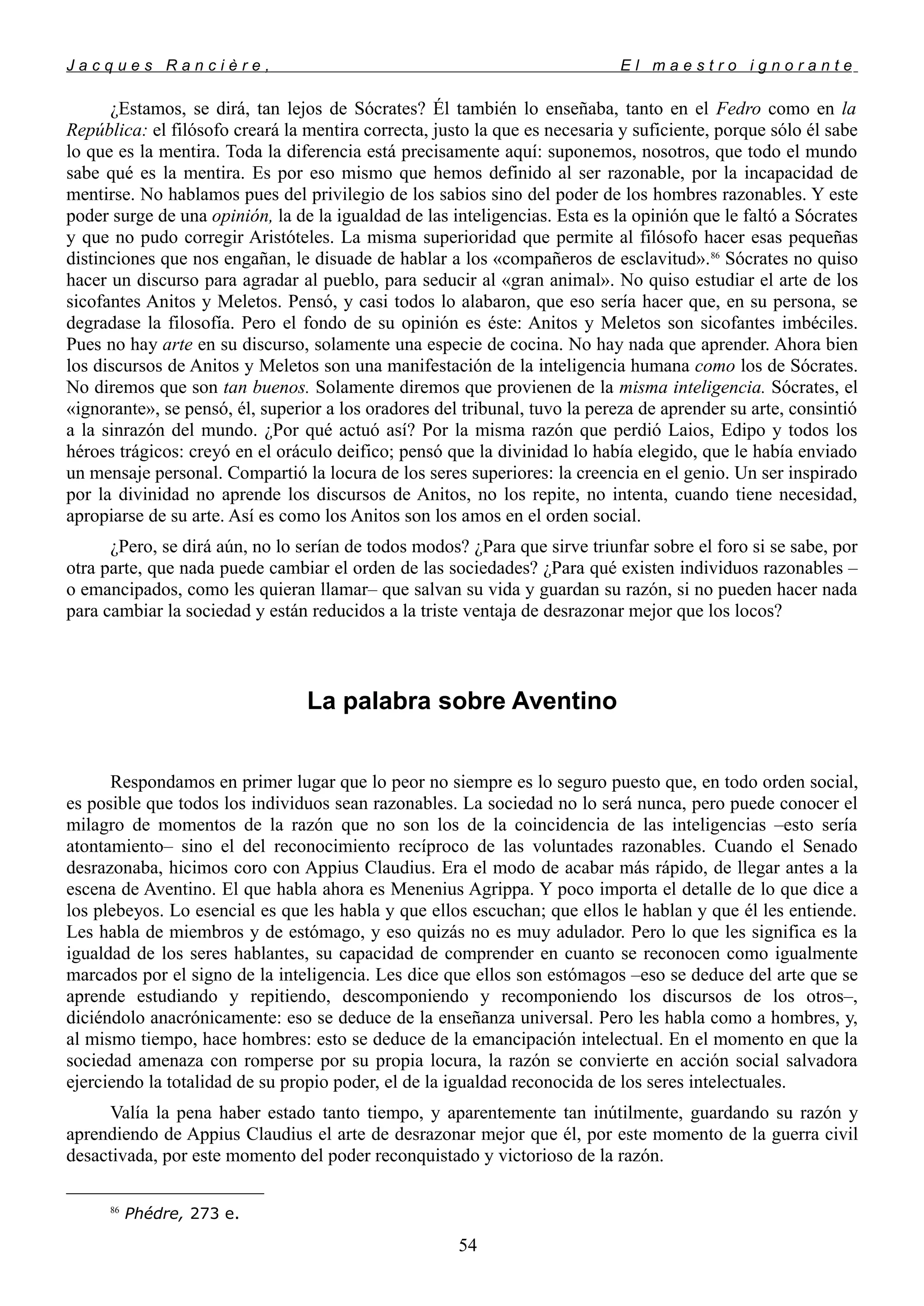 J a c q u e s R a n c i è r e , E l m a e s t r o i g n o r a n t e
¿Estamos, se dirá, tan lejos de Sócrates? Él también lo enseñaba, tanto en el Fedro como en la
República: el filósofo creará la mentira correcta, justo la que es necesaria y suficiente, porque sólo él sabe
lo que es la mentira. Toda la diferencia está precisamente aquí: suponemos, nosotros, que todo el mundo
sabe qué es la mentira. Es por eso mismo que hemos definido al ser razonable, por la incapacidad de
mentirse. No hablamos pues del privilegio de los sabios sino del poder de los hombres razonables. Y este
poder surge de una opinión, la de la igualdad de las inteligencias. Esta es la opinión que le faltó a Sócrates
y que no pudo corregir Aristóteles. La misma superioridad que permite al filósofo hacer esas pequeñas
distinciones que nos engañan, le disuade de hablar a los «compañeros de esclavitud».86
Sócrates no quiso
hacer un discurso para agradar al pueblo, para seducir al «gran animal». No quiso estudiar el arte de los
sicofantes Anitos y Meletos. Pensó, y casi todos lo alabaron, que eso sería hacer que, en su persona, se
degradase la filosofía. Pero el fondo de su opinión es éste: Anitos y Meletos son sicofantes imbéciles.
Pues no hay arte en su discurso, solamente una especie de cocina. No hay nada que aprender. Ahora bien
los discursos de Anitos y Meletos son una manifestación de la inteligencia humana como los de Sócrates.
No diremos que son tan buenos. Solamente diremos que provienen de la misma inteligencia. Sócrates, el
«ignorante», se pensó, él, superior a los oradores del tribunal, tuvo la pereza de aprender su arte, consintió
a la sinrazón del mundo. ¿Por qué actuó así? Por la misma razón que perdió Laios, Edipo y todos los
héroes trágicos: creyó en el oráculo deifico; pensó que la divinidad lo había elegido, que le había enviado
un mensaje personal. Compartió la locura de los seres superiores: la creencia en el genio. Un ser inspirado
por la divinidad no aprende los discursos de Anitos, no los repite, no intenta, cuando tiene necesidad,
apropiarse de su arte. Así es como los Anitos son los amos en el orden social.
¿Pero, se dirá aún, no lo serían de todos modos? ¿Para que sirve triunfar sobre el foro si se sabe, por
otra parte, que nada puede cambiar el orden de las sociedades? ¿Para qué existen individuos razonables –
o emancipados, como les quieran llamar– que salvan su vida y guardan su razón, si no pueden hacer nada
para cambiar la sociedad y están reducidos a la triste ventaja de desrazonar mejor que los locos?
La palabra sobre Aventino
Respondamos en primer lugar que lo peor no siempre es lo seguro puesto que, en todo orden social,
es posible que todos los individuos sean razonables. La sociedad no lo será nunca, pero puede conocer el
milagro de momentos de la razón que no son los de la coincidencia de las inteligencias –esto sería
atontamiento– sino el del reconocimiento recíproco de las voluntades razonables. Cuando el Senado
desrazonaba, hicimos coro con Appius Claudius. Era el modo de acabar más rápido, de llegar antes a la
escena de Aventino. El que habla ahora es Menenius Agrippa. Y poco importa el detalle de lo que dice a
los plebeyos. Lo esencial es que les habla y que ellos escuchan; que ellos le hablan y que él les entiende.
Les habla de miembros y de estómago, y eso quizás no es muy adulador. Pero lo que les significa es la
igualdad de los seres hablantes, su capacidad de comprender en cuanto se reconocen como igualmente
marcados por el signo de la inteligencia. Les dice que ellos son estómagos –eso se deduce del arte que se
aprende estudiando y repitiendo, descomponiendo y recomponiendo los discursos de los otros–,
diciéndolo anacrónicamente: eso se deduce de la enseñanza universal. Pero les habla como a hombres, y,
al mismo tiempo, hace hombres: esto se deduce de la emancipación intelectual. En el momento en que la
sociedad amenaza con romperse por su propia locura, la razón se convierte en acción social salvadora
ejerciendo la totalidad de su propio poder, el de la igualdad reconocida de los seres intelectuales.
Valía la pena haber estado tanto tiempo, y aparentemente tan inútilmente, guardando su razón y
aprendiendo de Appius Claudius el arte de desrazonar mejor que él, por este momento de la guerra civil
desactivada, por este momento del poder reconquistado y victorioso de la razón.
86
Phédre, 273 e.
54
 
