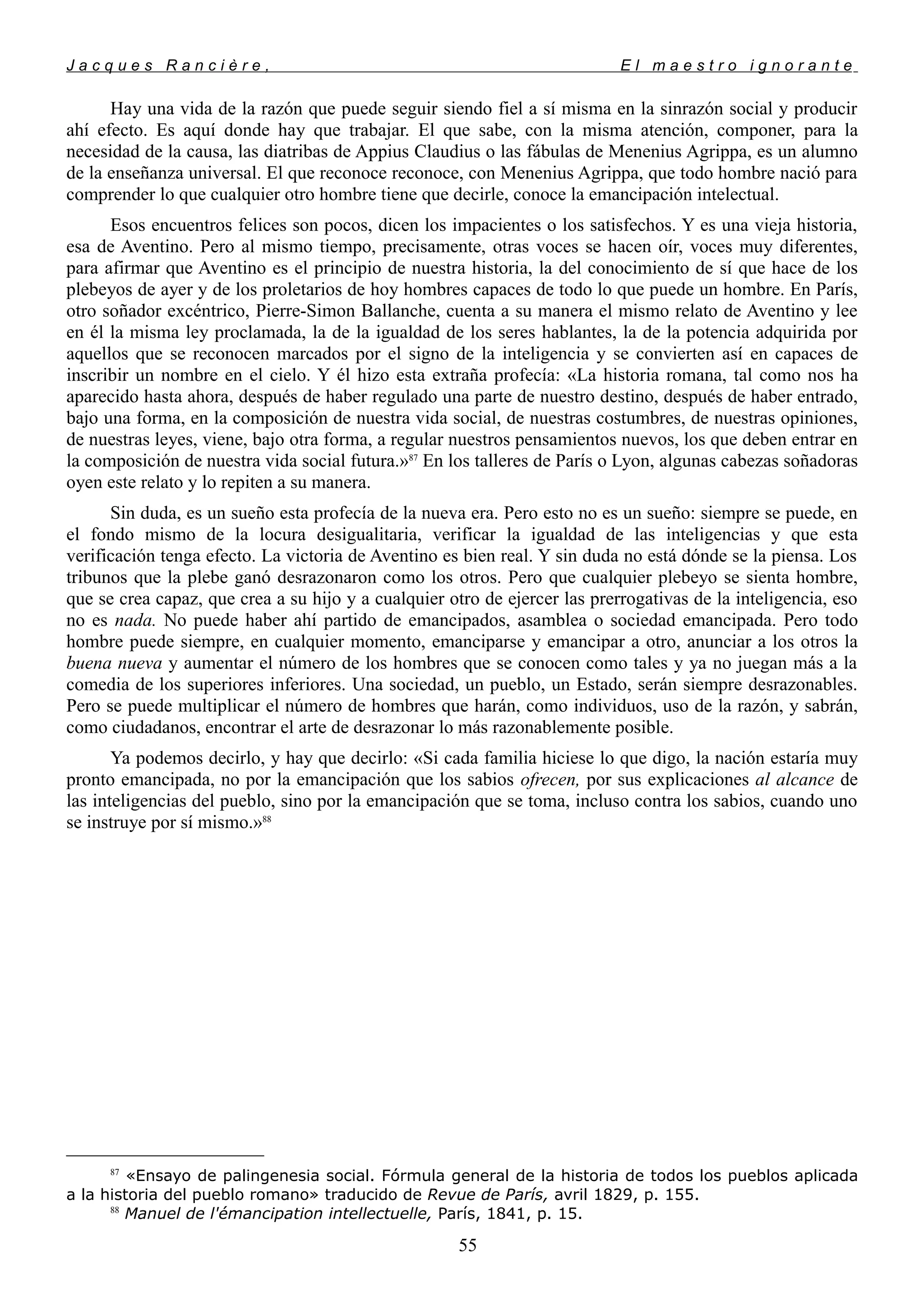 J a c q u e s R a n c i è r e , E l m a e s t r o i g n o r a n t e
Hay una vida de la razón que puede seguir siendo fiel a sí misma en la sinrazón social y producir
ahí efecto. Es aquí donde hay que trabajar. El que sabe, con la misma atención, componer, para la
necesidad de la causa, las diatribas de Appius Claudius o las fábulas de Menenius Agrippa, es un alumno
de la enseñanza universal. El que reconoce reconoce, con Menenius Agrippa, que todo hombre nació para
comprender lo que cualquier otro hombre tiene que decirle, conoce la emancipación intelectual.
Esos encuentros felices son pocos, dicen los impacientes o los satisfechos. Y es una vieja historia,
esa de Aventino. Pero al mismo tiempo, precisamente, otras voces se hacen oír, voces muy diferentes,
para afirmar que Aventino es el principio de nuestra historia, la del conocimiento de sí que hace de los
plebeyos de ayer y de los proletarios de hoy hombres capaces de todo lo que puede un hombre. En París,
otro soñador excéntrico, Pierre-Simon Ballanche, cuenta a su manera el mismo relato de Aventino y lee
en él la misma ley proclamada, la de la igualdad de los seres hablantes, la de la potencia adquirida por
aquellos que se reconocen marcados por el signo de la inteligencia y se convierten así en capaces de
inscribir un nombre en el cielo. Y él hizo esta extraña profecía: «La historia romana, tal como nos ha
aparecido hasta ahora, después de haber regulado una parte de nuestro destino, después de haber entrado,
bajo una forma, en la composición de nuestra vida social, de nuestras costumbres, de nuestras opiniones,
de nuestras leyes, viene, bajo otra forma, a regular nuestros pensamientos nuevos, los que deben entrar en
la composición de nuestra vida social futura.»87
En los talleres de París o Lyon, algunas cabezas soñadoras
oyen este relato y lo repiten a su manera.
Sin duda, es un sueño esta profecía de la nueva era. Pero esto no es un sueño: siempre se puede, en
el fondo mismo de la locura desigualitaria, verificar la igualdad de las inteligencias y que esta
verificación tenga efecto. La victoria de Aventino es bien real. Y sin duda no está dónde se la piensa. Los
tribunos que la plebe ganó desrazonaron como los otros. Pero que cualquier plebeyo se sienta hombre,
que se crea capaz, que crea a su hijo y a cualquier otro de ejercer las prerrogativas de la inteligencia, eso
no es nada. No puede haber ahí partido de emancipados, asamblea o sociedad emancipada. Pero todo
hombre puede siempre, en cualquier momento, emanciparse y emancipar a otro, anunciar a los otros la
buena nueva y aumentar el número de los hombres que se conocen como tales y ya no juegan más a la
comedia de los superiores inferiores. Una sociedad, un pueblo, un Estado, serán siempre desrazonables.
Pero se puede multiplicar el número de hombres que harán, como individuos, uso de la razón, y sabrán,
como ciudadanos, encontrar el arte de desrazonar lo más razonablemente posible.
Ya podemos decirlo, y hay que decirlo: «Si cada familia hiciese lo que digo, la nación estaría muy
pronto emancipada, no por la emancipación que los sabios ofrecen, por sus explicaciones al alcance de
las inteligencias del pueblo, sino por la emancipación que se toma, incluso contra los sabios, cuando uno
se instruye por sí mismo.»88
87
«Ensayo de palingenesia social. Fórmula general de la historia de todos los pueblos aplicada
a la historia del pueblo romano» traducido de Revue de París, avril 1829, p. 155.
88
Manuel de l'émancipation intellectuelle, París, 1841, p. 15.
55
 
