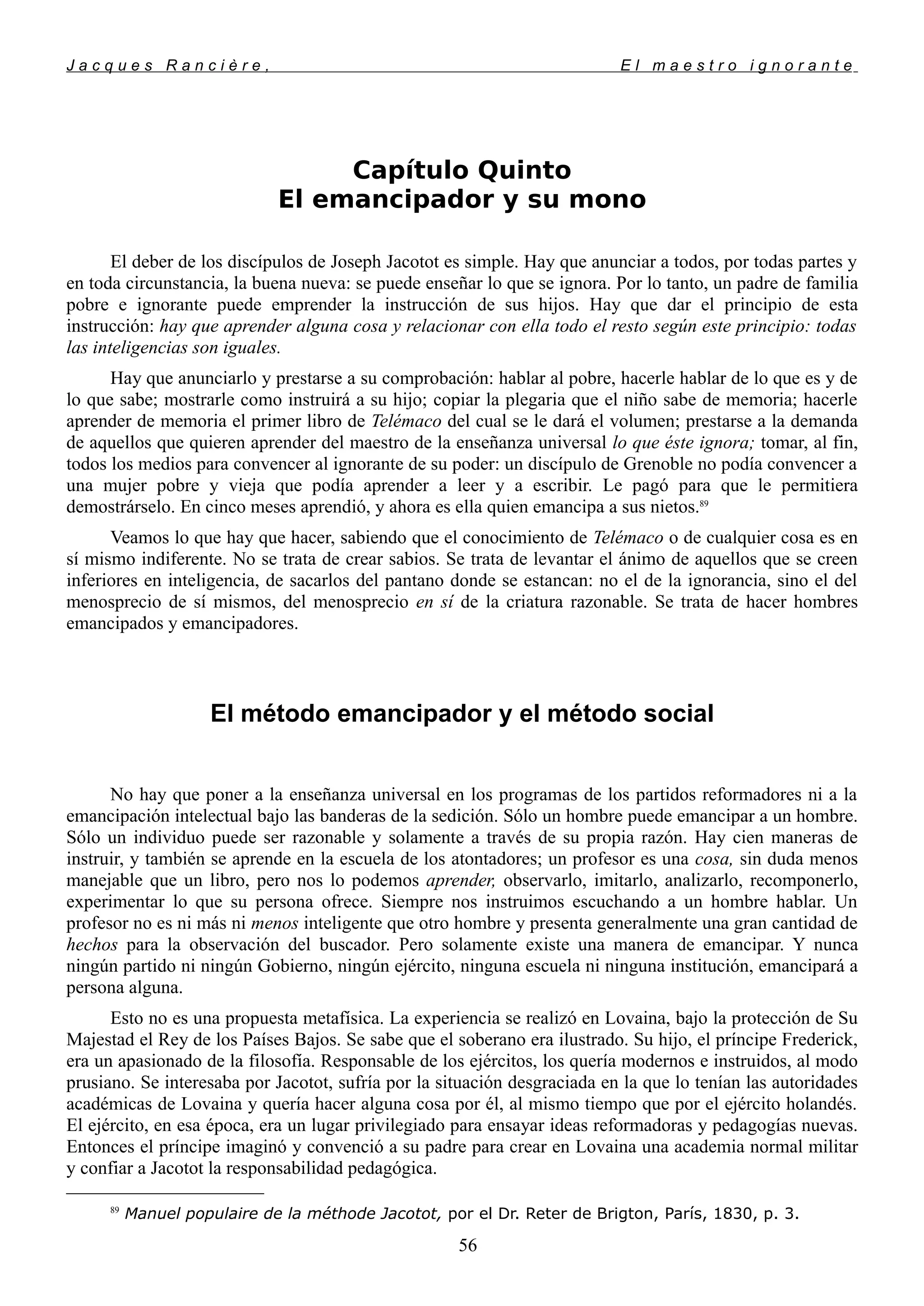 J a c q u e s R a n c i è r e , E l m a e s t r o i g n o r a n t e
Capítulo Quinto
El emancipador y su mono
El deber de los discípulos de Joseph Jacotot es simple. Hay que anunciar a todos, por todas partes y
en toda circunstancia, la buena nueva: se puede enseñar lo que se ignora. Por lo tanto, un padre de familia
pobre e ignorante puede emprender la instrucción de sus hijos. Hay que dar el principio de esta
instrucción: hay que aprender alguna cosa y relacionar con ella todo el resto según este principio: todas
las inteligencias son iguales.
Hay que anunciarlo y prestarse a su comprobación: hablar al pobre, hacerle hablar de lo que es y de
lo que sabe; mostrarle como instruirá a su hijo; copiar la plegaria que el niño sabe de memoria; hacerle
aprender de memoria el primer libro de Telémaco del cual se le dará el volumen; prestarse a la demanda
de aquellos que quieren aprender del maestro de la enseñanza universal lo que éste ignora; tomar, al fin,
todos los medios para convencer al ignorante de su poder: un discípulo de Grenoble no podía convencer a
una mujer pobre y vieja que podía aprender a leer y a escribir. Le pagó para que le permitiera
demostrárselo. En cinco meses aprendió, y ahora es ella quien emancipa a sus nietos.89
Veamos lo que hay que hacer, sabiendo que el conocimiento de Telémaco o de cualquier cosa es en
sí mismo indiferente. No se trata de crear sabios. Se trata de levantar el ánimo de aquellos que se creen
inferiores en inteligencia, de sacarlos del pantano donde se estancan: no el de la ignorancia, sino el del
menosprecio de sí mismos, del menosprecio en sí de la criatura razonable. Se trata de hacer hombres
emancipados y emancipadores.
El método emancipador y el método social
No hay que poner a la enseñanza universal en los programas de los partidos reformadores ni a la
emancipación intelectual bajo las banderas de la sedición. Sólo un hombre puede emancipar a un hombre.
Sólo un individuo puede ser razonable y solamente a través de su propia razón. Hay cien maneras de
instruir, y también se aprende en la escuela de los atontadores; un profesor es una cosa, sin duda menos
manejable que un libro, pero nos lo podemos aprender, observarlo, imitarlo, analizarlo, recomponerlo,
experimentar lo que su persona ofrece. Siempre nos instruimos escuchando a un hombre hablar. Un
profesor no es ni más ni menos inteligente que otro hombre y presenta generalmente una gran cantidad de
hechos para la observación del buscador. Pero solamente existe una manera de emancipar. Y nunca
ningún partido ni ningún Gobierno, ningún ejército, ninguna escuela ni ninguna institución, emancipará a
persona alguna.
Esto no es una propuesta metafísica. La experiencia se realizó en Lovaina, bajo la protección de Su
Majestad el Rey de los Países Bajos. Se sabe que el soberano era ilustrado. Su hijo, el príncipe Frederick,
era un apasionado de la filosofía. Responsable de los ejércitos, los quería modernos e instruidos, al modo
prusiano. Se interesaba por Jacotot, sufría por la situación desgraciada en la que lo tenían las autoridades
académicas de Lovaina y quería hacer alguna cosa por él, al mismo tiempo que por el ejército holandés.
El ejército, en esa época, era un lugar privilegiado para ensayar ideas reformadoras y pedagogías nuevas.
Entonces el príncipe imaginó y convenció a su padre para crear en Lovaina una academia normal militar
y confiar a Jacotot la responsabilidad pedagógica.
89
Manuel populaire de la méthode Jacotot, por el Dr. Reter de Brigton, París, 1830, p. 3.
56
 