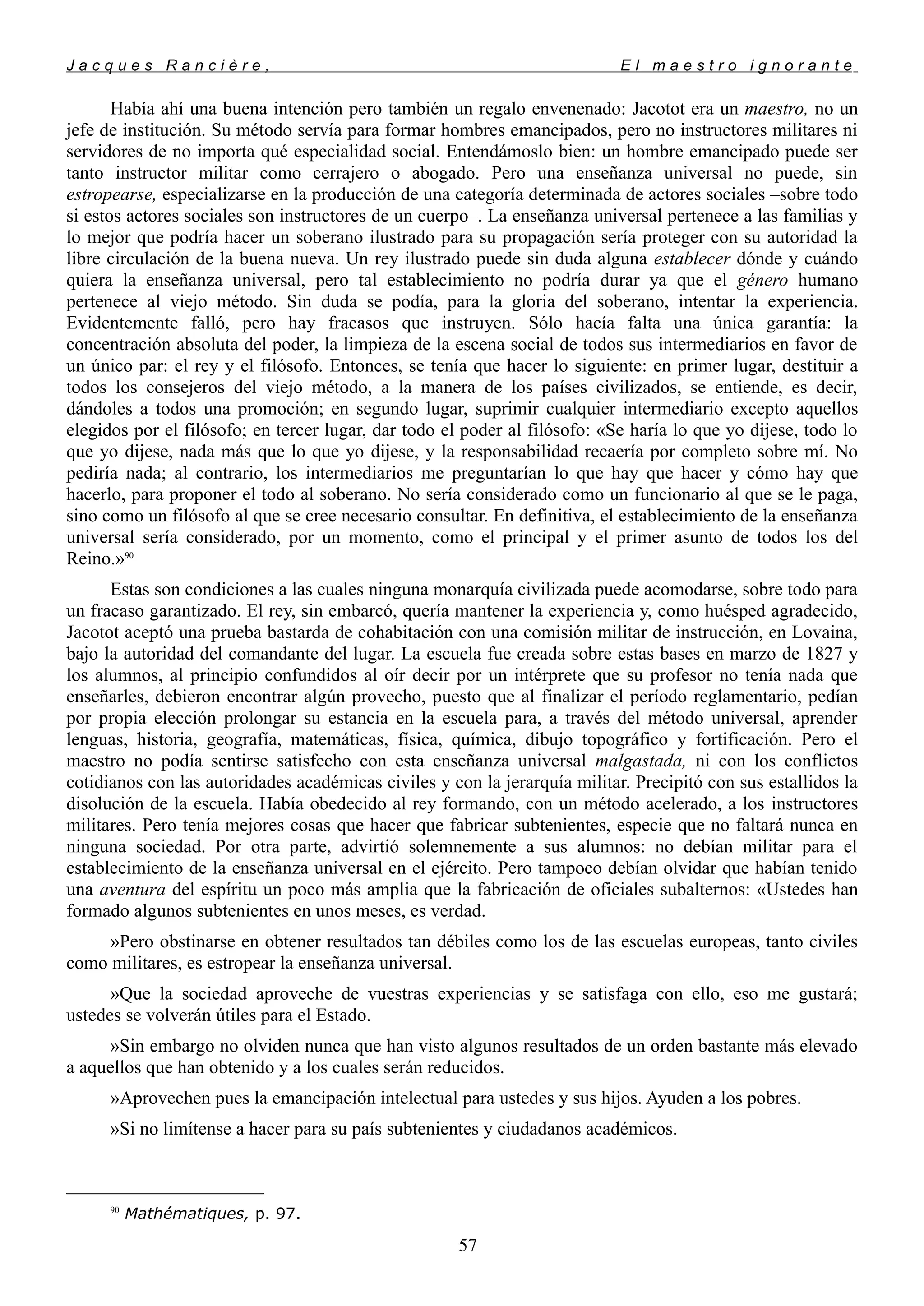 J a c q u e s R a n c i è r e , E l m a e s t r o i g n o r a n t e
Había ahí una buena intención pero también un regalo envenenado: Jacotot era un maestro, no un
jefe de institución. Su método servía para formar hombres emancipados, pero no instructores militares ni
servidores de no importa qué especialidad social. Entendámoslo bien: un hombre emancipado puede ser
tanto instructor militar como cerrajero o abogado. Pero una enseñanza universal no puede, sin
estropearse, especializarse en la producción de una categoría determinada de actores sociales –sobre todo
si estos actores sociales son instructores de un cuerpo–. La enseñanza universal pertenece a las familias y
lo mejor que podría hacer un soberano ilustrado para su propagación sería proteger con su autoridad la
libre circulación de la buena nueva. Un rey ilustrado puede sin duda alguna establecer dónde y cuándo
quiera la enseñanza universal, pero tal establecimiento no podría durar ya que el género humano
pertenece al viejo método. Sin duda se podía, para la gloria del soberano, intentar la experiencia.
Evidentemente falló, pero hay fracasos que instruyen. Sólo hacía falta una única garantía: la
concentración absoluta del poder, la limpieza de la escena social de todos sus intermediarios en favor de
un único par: el rey y el filósofo. Entonces, se tenía que hacer lo siguiente: en primer lugar, destituir a
todos los consejeros del viejo método, a la manera de los países civilizados, se entiende, es decir,
dándoles a todos una promoción; en segundo lugar, suprimir cualquier intermediario excepto aquellos
elegidos por el filósofo; en tercer lugar, dar todo el poder al filósofo: «Se haría lo que yo dijese, todo lo
que yo dijese, nada más que lo que yo dijese, y la responsabilidad recaería por completo sobre mí. No
pediría nada; al contrario, los intermediarios me preguntarían lo que hay que hacer y cómo hay que
hacerlo, para proponer el todo al soberano. No sería considerado como un funcionario al que se le paga,
sino como un filósofo al que se cree necesario consultar. En definitiva, el establecimiento de la enseñanza
universal sería considerado, por un momento, como el principal y el primer asunto de todos los del
Reino.»90
Estas son condiciones a las cuales ninguna monarquía civilizada puede acomodarse, sobre todo para
un fracaso garantizado. El rey, sin embarcó, quería mantener la experiencia y, como huésped agradecido,
Jacotot aceptó una prueba bastarda de cohabitación con una comisión militar de instrucción, en Lovaina,
bajo la autoridad del comandante del lugar. La escuela fue creada sobre estas bases en marzo de 1827 y
los alumnos, al principio confundidos al oír decir por un intérprete que su profesor no tenía nada que
enseñarles, debieron encontrar algún provecho, puesto que al finalizar el período reglamentario, pedían
por propia elección prolongar su estancia en la escuela para, a través del método universal, aprender
lenguas, historia, geografía, matemáticas, física, química, dibujo topográfico y fortificación. Pero el
maestro no podía sentirse satisfecho con esta enseñanza universal malgastada, ni con los conflictos
cotidianos con las autoridades académicas civiles y con la jerarquía militar. Precipitó con sus estallidos la
disolución de la escuela. Había obedecido al rey formando, con un método acelerado, a los instructores
militares. Pero tenía mejores cosas que hacer que fabricar subtenientes, especie que no faltará nunca en
ninguna sociedad. Por otra parte, advirtió solemnemente a sus alumnos: no debían militar para el
establecimiento de la enseñanza universal en el ejército. Pero tampoco debían olvidar que habían tenido
una aventura del espíritu un poco más amplia que la fabricación de oficiales subalternos: «Ustedes han
formado algunos subtenientes en unos meses, es verdad.
»Pero obstinarse en obtener resultados tan débiles como los de las escuelas europeas, tanto civiles
como militares, es estropear la enseñanza universal.
»Que la sociedad aproveche de vuestras experiencias y se satisfaga con ello, eso me gustará;
ustedes se volverán útiles para el Estado.
»Sin embargo no olviden nunca que han visto algunos resultados de un orden bastante más elevado
a aquellos que han obtenido y a los cuales serán reducidos.
»Aprovechen pues la emancipación intelectual para ustedes y sus hijos. Ayuden a los pobres.
»Si no limítense a hacer para su país subtenientes y ciudadanos académicos.
90
Mathématiques, p. 97.
57
 