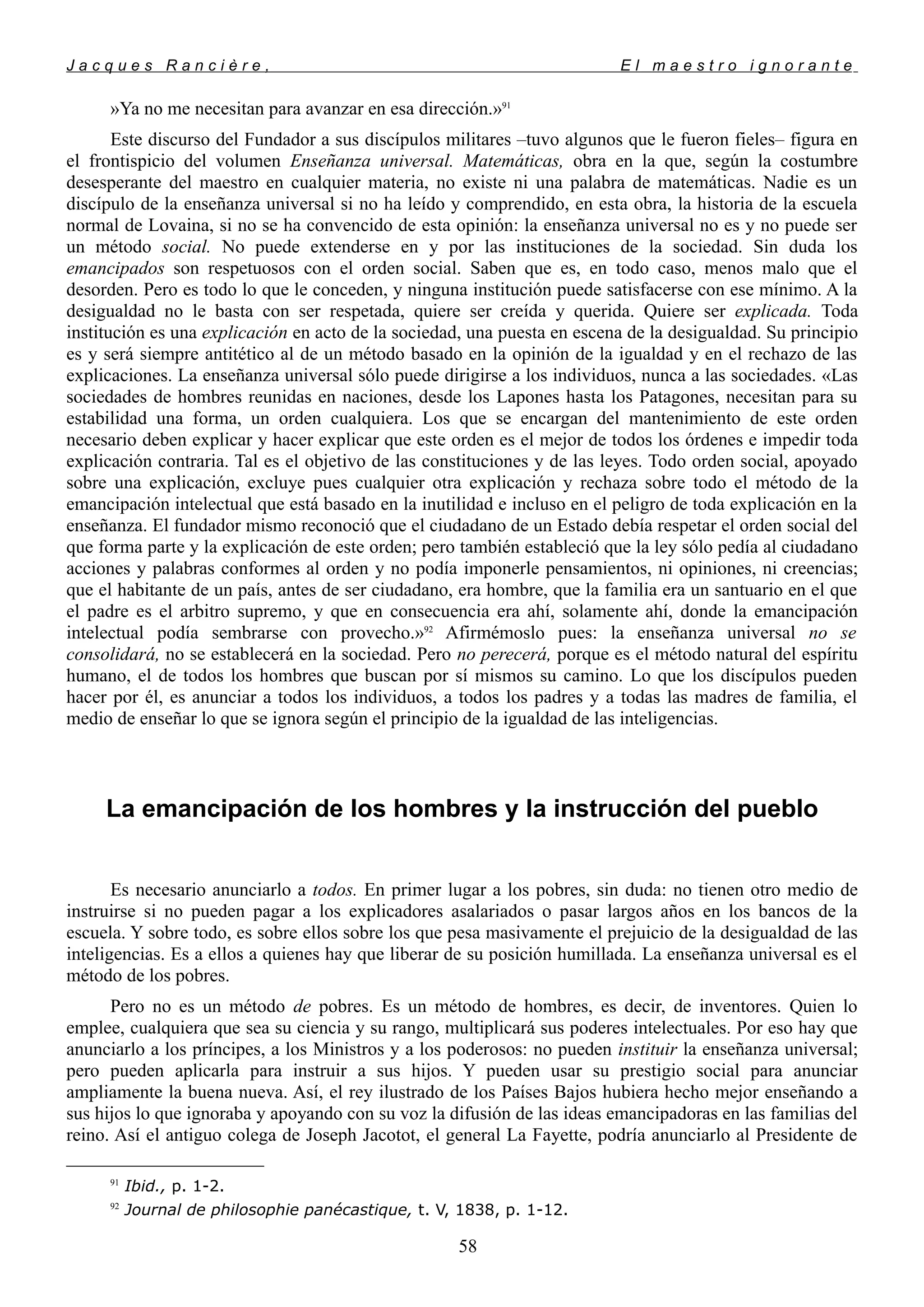J a c q u e s R a n c i è r e , E l m a e s t r o i g n o r a n t e
»Ya no me necesitan para avanzar en esa dirección.»91
Este discurso del Fundador a sus discípulos militares –tuvo algunos que le fueron fieles– figura en
el frontispicio del volumen Enseñanza universal. Matemáticas, obra en la que, según la costumbre
desesperante del maestro en cualquier materia, no existe ni una palabra de matemáticas. Nadie es un
discípulo de la enseñanza universal si no ha leído y comprendido, en esta obra, la historia de la escuela
normal de Lovaina, si no se ha convencido de esta opinión: la enseñanza universal no es y no puede ser
un método social. No puede extenderse en y por las instituciones de la sociedad. Sin duda los
emancipados son respetuosos con el orden social. Saben que es, en todo caso, menos malo que el
desorden. Pero es todo lo que le conceden, y ninguna institución puede satisfacerse con ese mínimo. A la
desigualdad no le basta con ser respetada, quiere ser creída y querida. Quiere ser explicada. Toda
institución es una explicación en acto de la sociedad, una puesta en escena de la desigualdad. Su principio
es y será siempre antitético al de un método basado en la opinión de la igualdad y en el rechazo de las
explicaciones. La enseñanza universal sólo puede dirigirse a los individuos, nunca a las sociedades. «Las
sociedades de hombres reunidas en naciones, desde los Lapones hasta los Patagones, necesitan para su
estabilidad una forma, un orden cualquiera. Los que se encargan del mantenimiento de este orden
necesario deben explicar y hacer explicar que este orden es el mejor de todos los órdenes e impedir toda
explicación contraria. Tal es el objetivo de las constituciones y de las leyes. Todo orden social, apoyado
sobre una explicación, excluye pues cualquier otra explicación y rechaza sobre todo el método de la
emancipación intelectual que está basado en la inutilidad e incluso en el peligro de toda explicación en la
enseñanza. El fundador mismo reconoció que el ciudadano de un Estado debía respetar el orden social del
que forma parte y la explicación de este orden; pero también estableció que la ley sólo pedía al ciudadano
acciones y palabras conformes al orden y no podía imponerle pensamientos, ni opiniones, ni creencias;
que el habitante de un país, antes de ser ciudadano, era hombre, que la familia era un santuario en el que
el padre es el arbitro supremo, y que en consecuencia era ahí, solamente ahí, donde la emancipación
intelectual podía sembrarse con provecho.»92
Afirmémoslo pues: la enseñanza universal no se
consolidará, no se establecerá en la sociedad. Pero no perecerá, porque es el método natural del espíritu
humano, el de todos los hombres que buscan por sí mismos su camino. Lo que los discípulos pueden
hacer por él, es anunciar a todos los individuos, a todos los padres y a todas las madres de familia, el
medio de enseñar lo que se ignora según el principio de la igualdad de las inteligencias.
La emancipación de los hombres y la instrucción del pueblo
Es necesario anunciarlo a todos. En primer lugar a los pobres, sin duda: no tienen otro medio de
instruirse si no pueden pagar a los explicadores asalariados o pasar largos años en los bancos de la
escuela. Y sobre todo, es sobre ellos sobre los que pesa masivamente el prejuicio de la desigualdad de las
inteligencias. Es a ellos a quienes hay que liberar de su posición humillada. La enseñanza universal es el
método de los pobres.
Pero no es un método de pobres. Es un método de hombres, es decir, de inventores. Quien lo
emplee, cualquiera que sea su ciencia y su rango, multiplicará sus poderes intelectuales. Por eso hay que
anunciarlo a los príncipes, a los Ministros y a los poderosos: no pueden instituir la enseñanza universal;
pero pueden aplicarla para instruir a sus hijos. Y pueden usar su prestigio social para anunciar
ampliamente la buena nueva. Así, el rey ilustrado de los Países Bajos hubiera hecho mejor enseñando a
sus hijos lo que ignoraba y apoyando con su voz la difusión de las ideas emancipadoras en las familias del
reino. Así el antiguo colega de Joseph Jacotot, el general La Fayette, podría anunciarlo al Presidente de
91
Ibid., p. 1-2.
92
Journal de philosophie panécastique, t. V, 1838, p. 1-12.
58
 