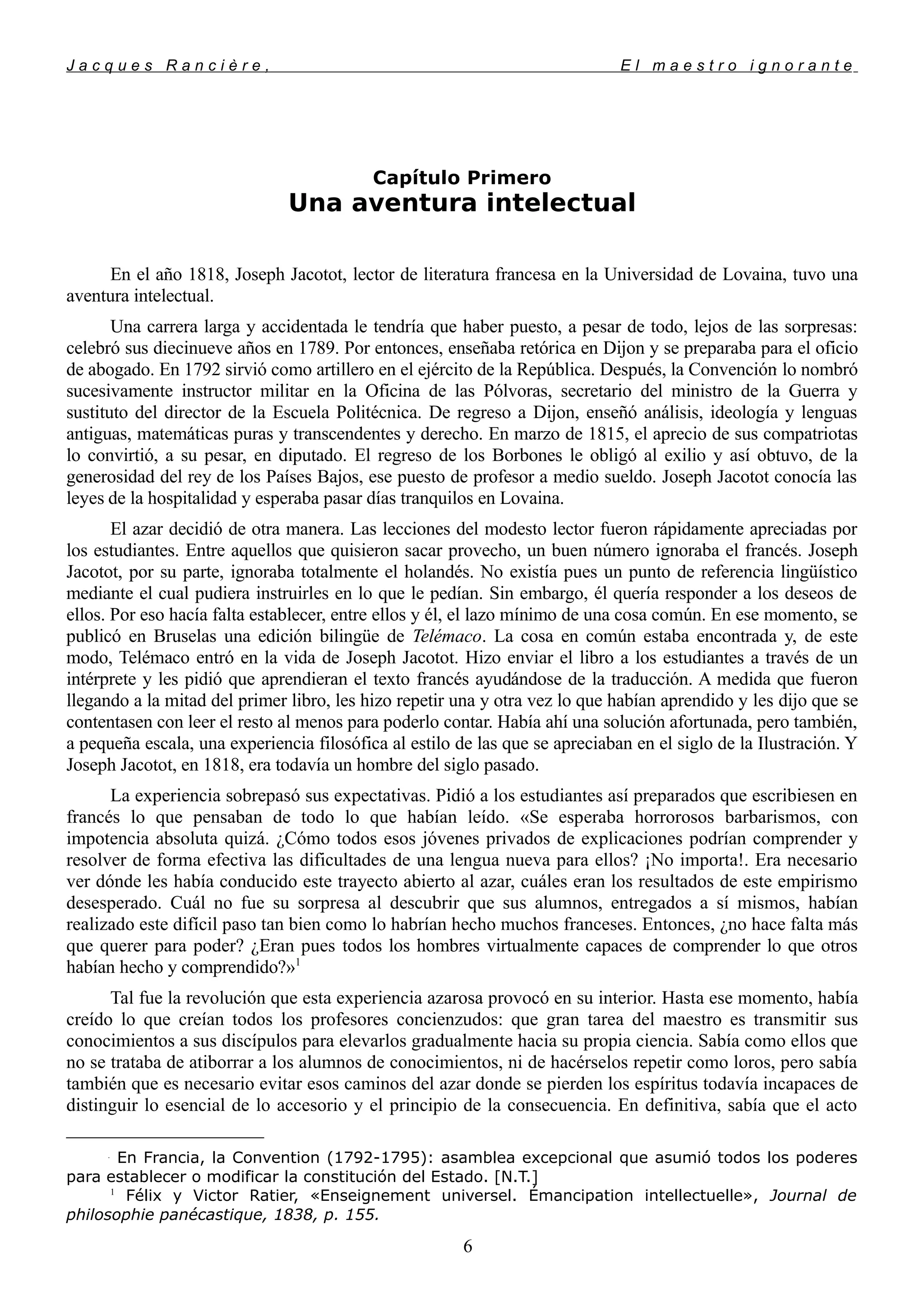 J a c q u e s R a n c i è r e , E l m a e s t r o i g n o r a n t e
Capítulo Primero
Una aventura intelectual
En el año 1818, Joseph Jacotot, lector de literatura francesa en la Universidad de Lovaina, tuvo una
aventura intelectual.
Una carrera larga y accidentada le tendría que haber puesto, a pesar de todo, lejos de las sorpresas:
celebró sus diecinueve años en 1789. Por entonces, enseñaba retórica en Dijon y se preparaba para el oficio
de abogado. En 1792 sirvió como artillero en el ejército de la República. Después, la Convención
lo nombró
sucesivamente instructor militar en la Oficina de las Pólvoras, secretario del ministro de la Guerra y
sustituto del director de la Escuela Politécnica. De regreso a Dijon, enseñó análisis, ideología y lenguas
antiguas, matemáticas puras y transcendentes y derecho. En marzo de 1815, el aprecio de sus compatriotas
lo convirtió, a su pesar, en diputado. El regreso de los Borbones le obligó al exilio y así obtuvo, de la
generosidad del rey de los Países Bajos, ese puesto de profesor a medio sueldo. Joseph Jacotot conocía las
leyes de la hospitalidad y esperaba pasar días tranquilos en Lovaina.
El azar decidió de otra manera. Las lecciones del modesto lector fueron rápidamente apreciadas por
los estudiantes. Entre aquellos que quisieron sacar provecho, un buen número ignoraba el francés. Joseph
Jacotot, por su parte, ignoraba totalmente el holandés. No existía pues un punto de referencia lingüístico
mediante el cual pudiera instruirles en lo que le pedían. Sin embargo, él quería responder a los deseos de
ellos. Por eso hacía falta establecer, entre ellos y él, el lazo mínimo de una cosa común. En ese momento, se
publicó en Bruselas una edición bilingüe de Telémaco. La cosa en común estaba encontrada y, de este
modo, Telémaco entró en la vida de Joseph Jacotot. Hizo enviar el libro a los estudiantes a través de un
intérprete y les pidió que aprendieran el texto francés ayudándose de la traducción. A medida que fueron
llegando a la mitad del primer libro, les hizo repetir una y otra vez lo que habían aprendido y les dijo que se
contentasen con leer el resto al menos para poderlo contar. Había ahí una solución afortunada, pero también,
a pequeña escala, una experiencia filosófica al estilo de las que se apreciaban en el siglo de la Ilustración. Y
Joseph Jacotot, en 1818, era todavía un hombre del siglo pasado.
La experiencia sobrepasó sus expectativas. Pidió a los estudiantes así preparados que escribiesen en
francés lo que pensaban de todo lo que habían leído. «Se esperaba horrorosos barbarismos, con
impotencia absoluta quizá. ¿Cómo todos esos jóvenes privados de explicaciones podrían comprender y
resolver de forma efectiva las dificultades de una lengua nueva para ellos? ¡No importa!. Era necesario
ver dónde les había conducido este trayecto abierto al azar, cuáles eran los resultados de este empirismo
desesperado. Cuál no fue su sorpresa al descubrir que sus alumnos, entregados a sí mismos, habían
realizado este difícil paso tan bien como lo habrían hecho muchos franceses. Entonces, ¿no hace falta más
que querer para poder? ¿Eran pues todos los hombres virtualmente capaces de comprender lo que otros
habían hecho y comprendido?»1
Tal fue la revolución que esta experiencia azarosa provocó en su interior. Hasta ese momento, había
creído lo que creían todos los profesores concienzudos: que gran tarea del maestro es transmitir sus
conocimientos a sus discípulos para elevarlos gradualmente hacia su propia ciencia. Sabía como ellos que
no se trataba de atiborrar a los alumnos de conocimientos, ni de hacérselos repetir como loros, pero sabía
también que es necesario evitar esos caminos del azar donde se pierden los espíritus todavía incapaces de
distinguir lo esencial de lo accesorio y el principio de la consecuencia. En definitiva, sabía que el acto

En Francia, la Convention (1792-1795): asamblea excepcional que asumió todos los poderes
para establecer o modificar la constitución del Estado. [N.T.]
1
Félix y Victor Ratier, «Enseignement universel. Émancipation intellectuelle», Journal de
philosophie panécastique, 1838, p. 155.
6
 