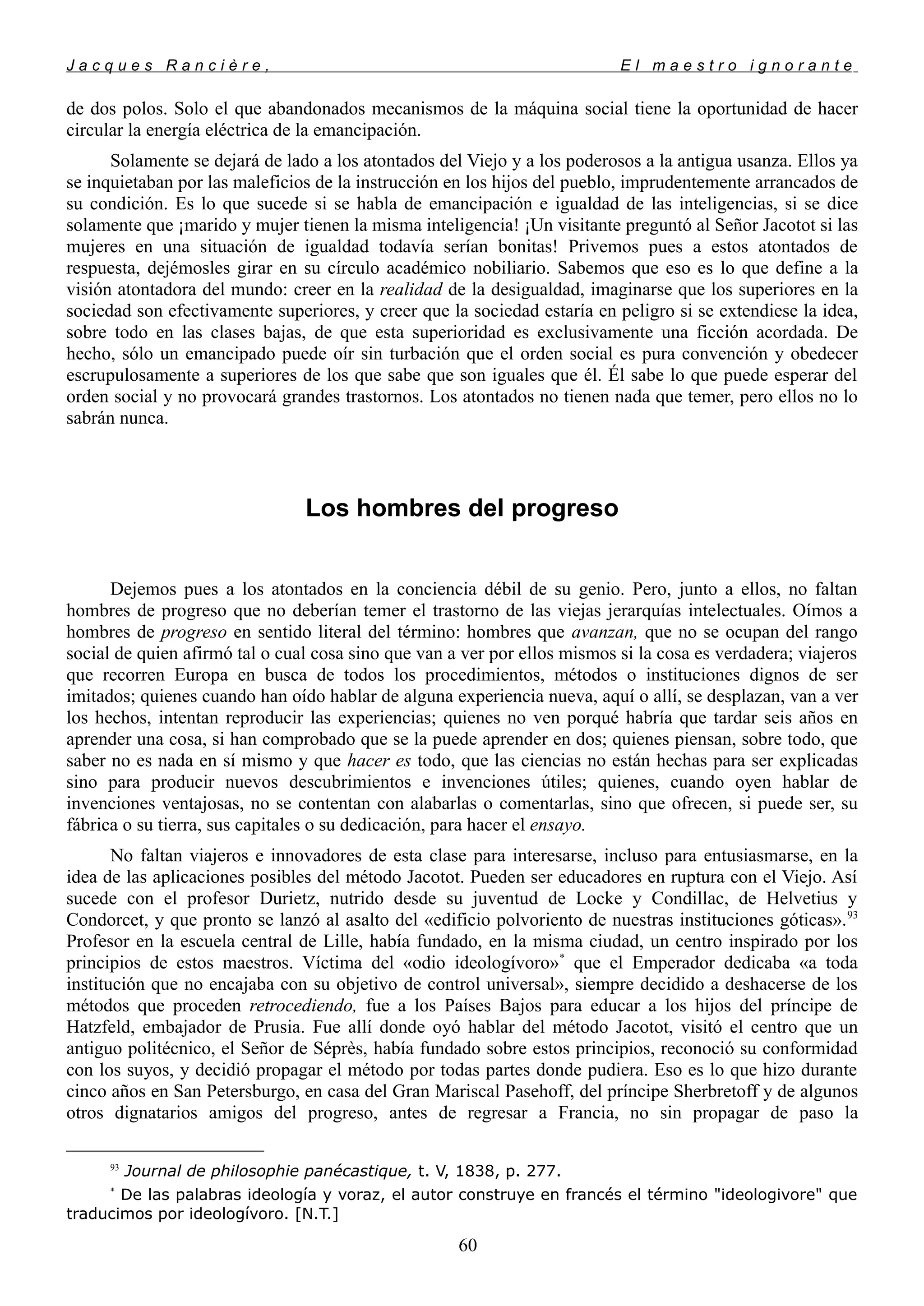 J a c q u e s R a n c i è r e , E l m a e s t r o i g n o r a n t e
de dos polos. Solo el que abandonados mecanismos de la máquina social tiene la oportunidad de hacer
circular la energía eléctrica de la emancipación.
Solamente se dejará de lado a los atontados del Viejo y a los poderosos a la antigua usanza. Ellos ya
se inquietaban por las maleficios de la instrucción en los hijos del pueblo, imprudentemente arrancados de
su condición. Es lo que sucede si se habla de emancipación e igualdad de las inteligencias, si se dice
solamente que ¡marido y mujer tienen la misma inteligencia! ¡Un visitante preguntó al Señor Jacotot si las
mujeres en una situación de igualdad todavía serían bonitas! Privemos pues a estos atontados de
respuesta, dejémosles girar en su círculo académico nobiliario. Sabemos que eso es lo que define a la
visión atontadora del mundo: creer en la realidad de la desigualdad, imaginarse que los superiores en la
sociedad son efectivamente superiores, y creer que la sociedad estaría en peligro si se extendiese la idea,
sobre todo en las clases bajas, de que esta superioridad es exclusivamente una ficción acordada. De
hecho, sólo un emancipado puede oír sin turbación que el orden social es pura convención y obedecer
escrupulosamente a superiores de los que sabe que son iguales que él. Él sabe lo que puede esperar del
orden social y no provocará grandes trastornos. Los atontados no tienen nada que temer, pero ellos no lo
sabrán nunca.
Los hombres del progreso
Dejemos pues a los atontados en la conciencia débil de su genio. Pero, junto a ellos, no faltan
hombres de progreso que no deberían temer el trastorno de las viejas jerarquías intelectuales. Oímos a
hombres de progreso en sentido literal del término: hombres que avanzan, que no se ocupan del rango
social de quien afirmó tal o cual cosa sino que van a ver por ellos mismos si la cosa es verdadera; viajeros
que recorren Europa en busca de todos los procedimientos, métodos o instituciones dignos de ser
imitados; quienes cuando han oído hablar de alguna experiencia nueva, aquí o allí, se desplazan, van a ver
los hechos, intentan reproducir las experiencias; quienes no ven porqué habría que tardar seis años en
aprender una cosa, si han comprobado que se la puede aprender en dos; quienes piensan, sobre todo, que
saber no es nada en sí mismo y que hacer es todo, que las ciencias no están hechas para ser explicadas
sino para producir nuevos descubrimientos e invenciones útiles; quienes, cuando oyen hablar de
invenciones ventajosas, no se contentan con alabarlas o comentarlas, sino que ofrecen, si puede ser, su
fábrica o su tierra, sus capitales o su dedicación, para hacer el ensayo.
No faltan viajeros e innovadores de esta clase para interesarse, incluso para entusiasmarse, en la
idea de las aplicaciones posibles del método Jacotot. Pueden ser educadores en ruptura con el Viejo. Así
sucede con el profesor Durietz, nutrido desde su juventud de Locke y Condillac, de Helvetius y
Condorcet, y que pronto se lanzó al asalto del «edificio polvoriento de nuestras instituciones góticas».93
Profesor en la escuela central de Lille, había fundado, en la misma ciudad, un centro inspirado por los
principios de estos maestros. Víctima del «odio ideologívoro»*
que el Emperador dedicaba «a toda
institución que no encajaba con su objetivo de control universal», siempre decidido a deshacerse de los
métodos que proceden retrocediendo, fue a los Países Bajos para educar a los hijos del príncipe de
Hatzfeld, embajador de Prusia. Fue allí donde oyó hablar del método Jacotot, visitó el centro que un
antiguo politécnico, el Señor de Séprès, había fundado sobre estos principios, reconoció su conformidad
con los suyos, y decidió propagar el método por todas partes donde pudiera. Eso es lo que hizo durante
cinco años en San Petersburgo, en casa del Gran Mariscal Pasehoff, del príncipe Sherbretoff y de algunos
otros dignatarios amigos del progreso, antes de regresar a Francia, no sin propagar de paso la
93
Journal de philosophie panécastique, t. V, 1838, p. 277.
*
De las palabras ideología y voraz, el autor construye en francés el término "ideologivore" que
traducimos por ideologívoro. [N.T.]
60
 