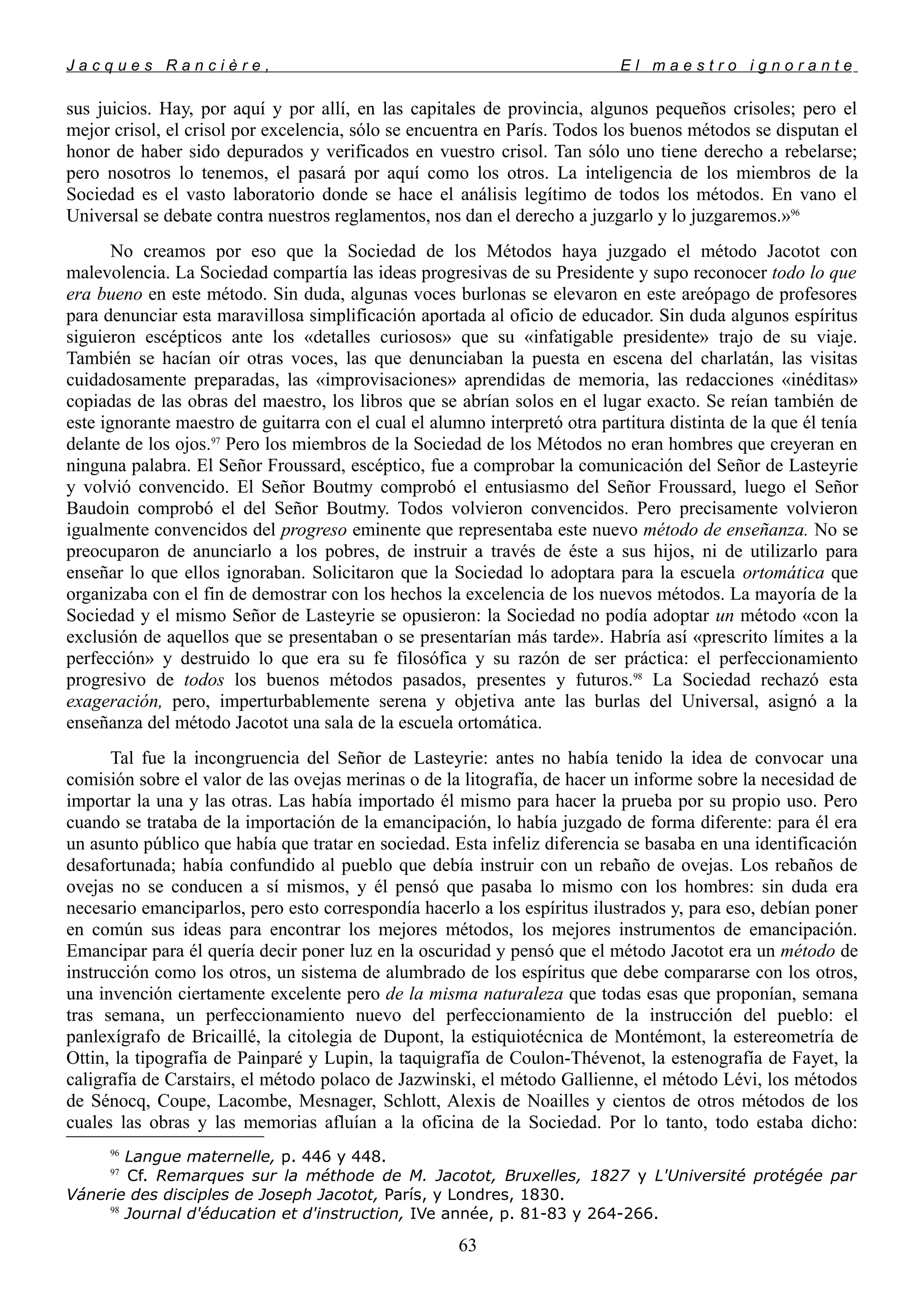 J a c q u e s R a n c i è r e , E l m a e s t r o i g n o r a n t e
sus juicios. Hay, por aquí y por allí, en las capitales de provincia, algunos pequeños crisoles; pero el
mejor crisol, el crisol por excelencia, sólo se encuentra en París. Todos los buenos métodos se disputan el
honor de haber sido depurados y verificados en vuestro crisol. Tan sólo uno tiene derecho a rebelarse;
pero nosotros lo tenemos, el pasará por aquí como los otros. La inteligencia de los miembros de la
Sociedad es el vasto laboratorio donde se hace el análisis legítimo de todos los métodos. En vano el
Universal se debate contra nuestros reglamentos, nos dan el derecho a juzgarlo y lo juzgaremos.»96
No creamos por eso que la Sociedad de los Métodos haya juzgado el método Jacotot con
malevolencia. La Sociedad compartía las ideas progresivas de su Presidente y supo reconocer todo lo que
era bueno en este método. Sin duda, algunas voces burlonas se elevaron en este areópago de profesores
para denunciar esta maravillosa simplificación aportada al oficio de educador. Sin duda algunos espíritus
siguieron escépticos ante los «detalles curiosos» que su «infatigable presidente» trajo de su viaje.
También se hacían oír otras voces, las que denunciaban la puesta en escena del charlatán, las visitas
cuidadosamente preparadas, las «improvisaciones» aprendidas de memoria, las redacciones «inéditas»
copiadas de las obras del maestro, los libros que se abrían solos en el lugar exacto. Se reían también de
este ignorante maestro de guitarra con el cual el alumno interpretó otra partitura distinta de la que él tenía
delante de los ojos.97
Pero los miembros de la Sociedad de los Métodos no eran hombres que creyeran en
ninguna palabra. El Señor Froussard, escéptico, fue a comprobar la comunicación del Señor de Lasteyrie
y volvió convencido. El Señor Boutmy comprobó el entusiasmo del Señor Froussard, luego el Señor
Baudoin comprobó el del Señor Boutmy. Todos volvieron convencidos. Pero precisamente volvieron
igualmente convencidos del progreso eminente que representaba este nuevo método de enseñanza. No se
preocuparon de anunciarlo a los pobres, de instruir a través de éste a sus hijos, ni de utilizarlo para
enseñar lo que ellos ignoraban. Solicitaron que la Sociedad lo adoptara para la escuela ortomática que
organizaba con el fin de demostrar con los hechos la excelencia de los nuevos métodos. La mayoría de la
Sociedad y el mismo Señor de Lasteyrie se opusieron: la Sociedad no podía adoptar un método «con la
exclusión de aquellos que se presentaban o se presentarían más tarde». Habría así «prescrito límites a la
perfección» y destruido lo que era su fe filosófica y su razón de ser práctica: el perfeccionamiento
progresivo de todos los buenos métodos pasados, presentes y futuros.98
La Sociedad rechazó esta
exageración, pero, imperturbablemente serena y objetiva ante las burlas del Universal, asignó a la
enseñanza del método Jacotot una sala de la escuela ortomática.
Tal fue la incongruencia del Señor de Lasteyrie: antes no había tenido la idea de convocar una
comisión sobre el valor de las ovejas merinas o de la litografía, de hacer un informe sobre la necesidad de
importar la una y las otras. Las había importado él mismo para hacer la prueba por su propio uso. Pero
cuando se trataba de la importación de la emancipación, lo había juzgado de forma diferente: para él era
un asunto público que había que tratar en sociedad. Esta infeliz diferencia se basaba en una identificación
desafortunada; había confundido al pueblo que debía instruir con un rebaño de ovejas. Los rebaños de
ovejas no se conducen a sí mismos, y él pensó que pasaba lo mismo con los hombres: sin duda era
necesario emanciparlos, pero esto correspondía hacerlo a los espíritus ilustrados y, para eso, debían poner
en común sus ideas para encontrar los mejores métodos, los mejores instrumentos de emancipación.
Emancipar para él quería decir poner luz en la oscuridad y pensó que el método Jacotot era un método de
instrucción como los otros, un sistema de alumbrado de los espíritus que debe compararse con los otros,
una invención ciertamente excelente pero de la misma naturaleza que todas esas que proponían, semana
tras semana, un perfeccionamiento nuevo del perfeccionamiento de la instrucción del pueblo: el
panlexígrafo de Bricaillé, la citolegia de Dupont, la estiquiotécnica de Montémont, la estereometría de
Ottin, la tipografía de Painparé y Lupin, la taquigrafía de Coulon-Thévenot, la estenografía de Fayet, la
caligrafía de Carstairs, el método polaco de Jazwinski, el método Gallienne, el método Lévi, los métodos
de Sénocq, Coupe, Lacombe, Mesnager, Schlott, Alexis de Noailles y cientos de otros métodos de los
cuales las obras y las memorias afluían a la oficina de la Sociedad. Por lo tanto, todo estaba dicho:
96
Langue maternelle, p. 446 y 448.
97
Cf. Remarques sur la méthode de M. Jacotot, Bruxelles, 1827 y L'Université protégée par
Vánerie des disciples de Joseph Jacotot, París, y Londres, 1830.
98
Journal d'éducation et d'instruction, IVe année, p. 81-83 y 264-266.
63
 