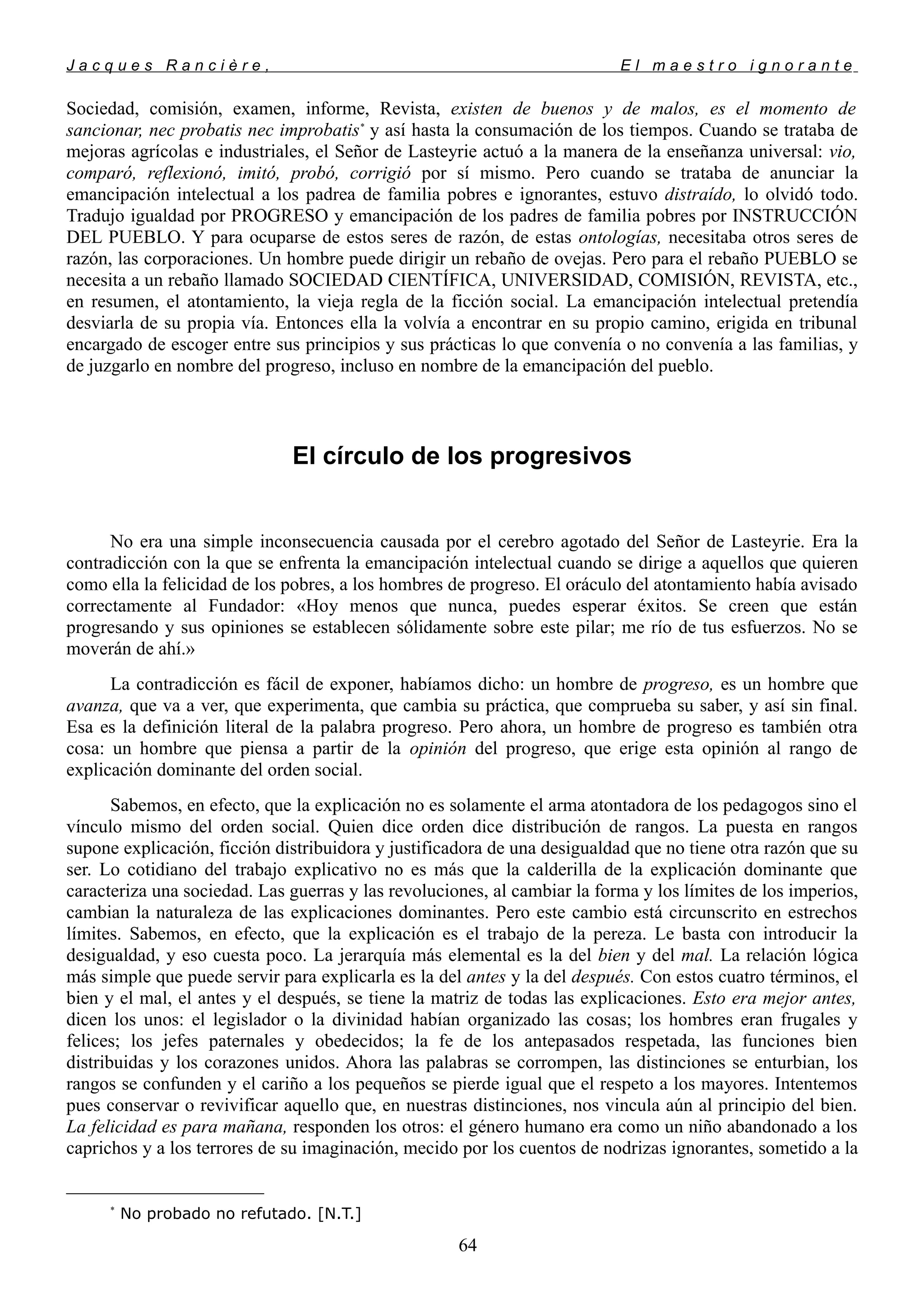 J a c q u e s R a n c i è r e , E l m a e s t r o i g n o r a n t e
Sociedad, comisión, examen, informe, Revista, existen de buenos y de malos, es el momento de
sancionar, nec probatis nec improbatis*
y así hasta la consumación de los tiempos. Cuando se trataba de
mejoras agrícolas e industriales, el Señor de Lasteyrie actuó a la manera de la enseñanza universal: vio,
comparó, reflexionó, imitó, probó, corrigió por sí mismo. Pero cuando se trataba de anunciar la
emancipación intelectual a los padrea de familia pobres e ignorantes, estuvo distraído, lo olvidó todo.
Tradujo igualdad por PROGRESO y emancipación de los padres de familia pobres por INSTRUCCIÓN
DEL PUEBLO. Y para ocuparse de estos seres de razón, de estas ontologías, necesitaba otros seres de
razón, las corporaciones. Un hombre puede dirigir un rebaño de ovejas. Pero para el rebaño PUEBLO se
necesita a un rebaño llamado SOCIEDAD CIENTÍFICA, UNIVERSIDAD, COMISIÓN, REVISTA, etc.,
en resumen, el atontamiento, la vieja regla de la ficción social. La emancipación intelectual pretendía
desviarla de su propia vía. Entonces ella la volvía a encontrar en su propio camino, erigida en tribunal
encargado de escoger entre sus principios y sus prácticas lo que convenía o no convenía a las familias, y
de juzgarlo en nombre del progreso, incluso en nombre de la emancipación del pueblo.
El círculo de los progresivos
No era una simple inconsecuencia causada por el cerebro agotado del Señor de Lasteyrie. Era la
contradicción con la que se enfrenta la emancipación intelectual cuando se dirige a aquellos que quieren
como ella la felicidad de los pobres, a los hombres de progreso. El oráculo del atontamiento había avisado
correctamente al Fundador: «Hoy menos que nunca, puedes esperar éxitos. Se creen que están
progresando y sus opiniones se establecen sólidamente sobre este pilar; me río de tus esfuerzos. No se
moverán de ahí.»
La contradicción es fácil de exponer, habíamos dicho: un hombre de progreso, es un hombre que
avanza, que va a ver, que experimenta, que cambia su práctica, que comprueba su saber, y así sin final.
Esa es la definición literal de la palabra progreso. Pero ahora, un hombre de progreso es también otra
cosa: un hombre que piensa a partir de la opinión del progreso, que erige esta opinión al rango de
explicación dominante del orden social.
Sabemos, en efecto, que la explicación no es solamente el arma atontadora de los pedagogos sino el
vínculo mismo del orden social. Quien dice orden dice distribución de rangos. La puesta en rangos
supone explicación, ficción distribuidora y justificadora de una desigualdad que no tiene otra razón que su
ser. Lo cotidiano del trabajo explicativo no es más que la calderilla de la explicación dominante que
caracteriza una sociedad. Las guerras y las revoluciones, al cambiar la forma y los límites de los imperios,
cambian la naturaleza de las explicaciones dominantes. Pero este cambio está circunscrito en estrechos
límites. Sabemos, en efecto, que la explicación es el trabajo de la pereza. Le basta con introducir la
desigualdad, y eso cuesta poco. La jerarquía más elemental es la del bien y del mal. La relación lógica
más simple que puede servir para explicarla es la del antes y la del después. Con estos cuatro términos, el
bien y el mal, el antes y el después, se tiene la matriz de todas las explicaciones. Esto era mejor antes,
dicen los unos: el legislador o la divinidad habían organizado las cosas; los hombres eran frugales y
felices; los jefes paternales y obedecidos; la fe de los antepasados respetada, las funciones bien
distribuidas y los corazones unidos. Ahora las palabras se corrompen, las distinciones se enturbian, los
rangos se confunden y el cariño a los pequeños se pierde igual que el respeto a los mayores. Intentemos
pues conservar o revivificar aquello que, en nuestras distinciones, nos vincula aún al principio del bien.
La felicidad es para mañana, responden los otros: el género humano era como un niño abandonado a los
caprichos y a los terrores de su imaginación, mecido por los cuentos de nodrizas ignorantes, sometido a la
*
No probado no refutado. [N.T.]
64
 