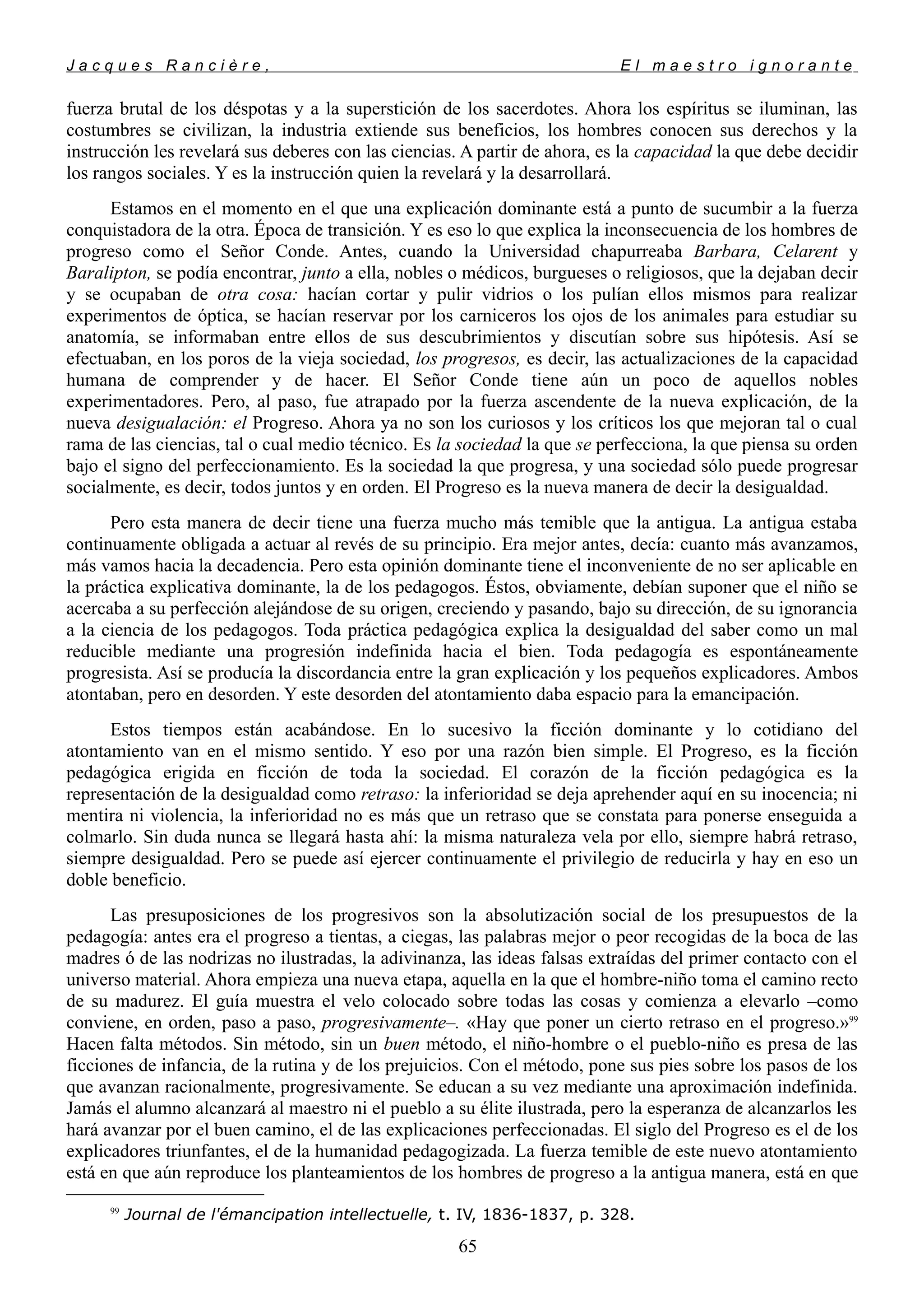 J a c q u e s R a n c i è r e , E l m a e s t r o i g n o r a n t e
fuerza brutal de los déspotas y a la superstición de los sacerdotes. Ahora los espíritus se iluminan, las
costumbres se civilizan, la industria extiende sus beneficios, los hombres conocen sus derechos y la
instrucción les revelará sus deberes con las ciencias. A partir de ahora, es la capacidad la que debe decidir
los rangos sociales. Y es la instrucción quien la revelará y la desarrollará.
Estamos en el momento en el que una explicación dominante está a punto de sucumbir a la fuerza
conquistadora de la otra. Época de transición. Y es eso lo que explica la inconsecuencia de los hombres de
progreso como el Señor Conde. Antes, cuando la Universidad chapurreaba Barbara, Celarent y
Baralipton, se podía encontrar, junto a ella, nobles o médicos, burgueses o religiosos, que la dejaban decir
y se ocupaban de otra cosa: hacían cortar y pulir vidrios o los pulían ellos mismos para realizar
experimentos de óptica, se hacían reservar por los carniceros los ojos de los animales para estudiar su
anatomía, se informaban entre ellos de sus descubrimientos y discutían sobre sus hipótesis. Así se
efectuaban, en los poros de la vieja sociedad, los progresos, es decir, las actualizaciones de la capacidad
humana de comprender y de hacer. El Señor Conde tiene aún un poco de aquellos nobles
experimentadores. Pero, al paso, fue atrapado por la fuerza ascendente de la nueva explicación, de la
nueva desigualación: el Progreso. Ahora ya no son los curiosos y los críticos los que mejoran tal o cual
rama de las ciencias, tal o cual medio técnico. Es la sociedad la que se perfecciona, la que piensa su orden
bajo el signo del perfeccionamiento. Es la sociedad la que progresa, y una sociedad sólo puede progresar
socialmente, es decir, todos juntos y en orden. El Progreso es la nueva manera de decir la desigualdad.
Pero esta manera de decir tiene una fuerza mucho más temible que la antigua. La antigua estaba
continuamente obligada a actuar al revés de su principio. Era mejor antes, decía: cuanto más avanzamos,
más vamos hacia la decadencia. Pero esta opinión dominante tiene el inconveniente de no ser aplicable en
la práctica explicativa dominante, la de los pedagogos. Éstos, obviamente, debían suponer que el niño se
acercaba a su perfección alejándose de su origen, creciendo y pasando, bajo su dirección, de su ignorancia
a la ciencia de los pedagogos. Toda práctica pedagógica explica la desigualdad del saber como un mal
reducible mediante una progresión indefinida hacia el bien. Toda pedagogía es espontáneamente
progresista. Así se producía la discordancia entre la gran explicación y los pequeños explicadores. Ambos
atontaban, pero en desorden. Y este desorden del atontamiento daba espacio para la emancipación.
Estos tiempos están acabándose. En lo sucesivo la ficción dominante y lo cotidiano del
atontamiento van en el mismo sentido. Y eso por una razón bien simple. El Progreso, es la ficción
pedagógica erigida en ficción de toda la sociedad. El corazón de la ficción pedagógica es la
representación de la desigualdad como retraso: la inferioridad se deja aprehender aquí en su inocencia; ni
mentira ni violencia, la inferioridad no es más que un retraso que se constata para ponerse enseguida a
colmarlo. Sin duda nunca se llegará hasta ahí: la misma naturaleza vela por ello, siempre habrá retraso,
siempre desigualdad. Pero se puede así ejercer continuamente el privilegio de reducirla y hay en eso un
doble beneficio.
Las presuposiciones de los progresivos son la absolutización social de los presupuestos de la
pedagogía: antes era el progreso a tientas, a ciegas, las palabras mejor o peor recogidas de la boca de las
madres ó de las nodrizas no ilustradas, la adivinanza, las ideas falsas extraídas del primer contacto con el
universo material. Ahora empieza una nueva etapa, aquella en la que el hombre-niño toma el camino recto
de su madurez. El guía muestra el velo colocado sobre todas las cosas y comienza a elevarlo –como
conviene, en orden, paso a paso, progresivamente–. «Hay que poner un cierto retraso en el progreso.»99
Hacen falta métodos. Sin método, sin un buen método, el niño-hombre o el pueblo-niño es presa de las
ficciones de infancia, de la rutina y de los prejuicios. Con el método, pone sus pies sobre los pasos de los
que avanzan racionalmente, progresivamente. Se educan a su vez mediante una aproximación indefinida.
Jamás el alumno alcanzará al maestro ni el pueblo a su élite ilustrada, pero la esperanza de alcanzarlos les
hará avanzar por el buen camino, el de las explicaciones perfeccionadas. El siglo del Progreso es el de los
explicadores triunfantes, el de la humanidad pedagogizada. La fuerza temible de este nuevo atontamiento
está en que aún reproduce los planteamientos de los hombres de progreso a la antigua manera, está en que
99
Journal de l'émancipation intellectuelle, t. IV, 1836-1837, p. 328.
65
 