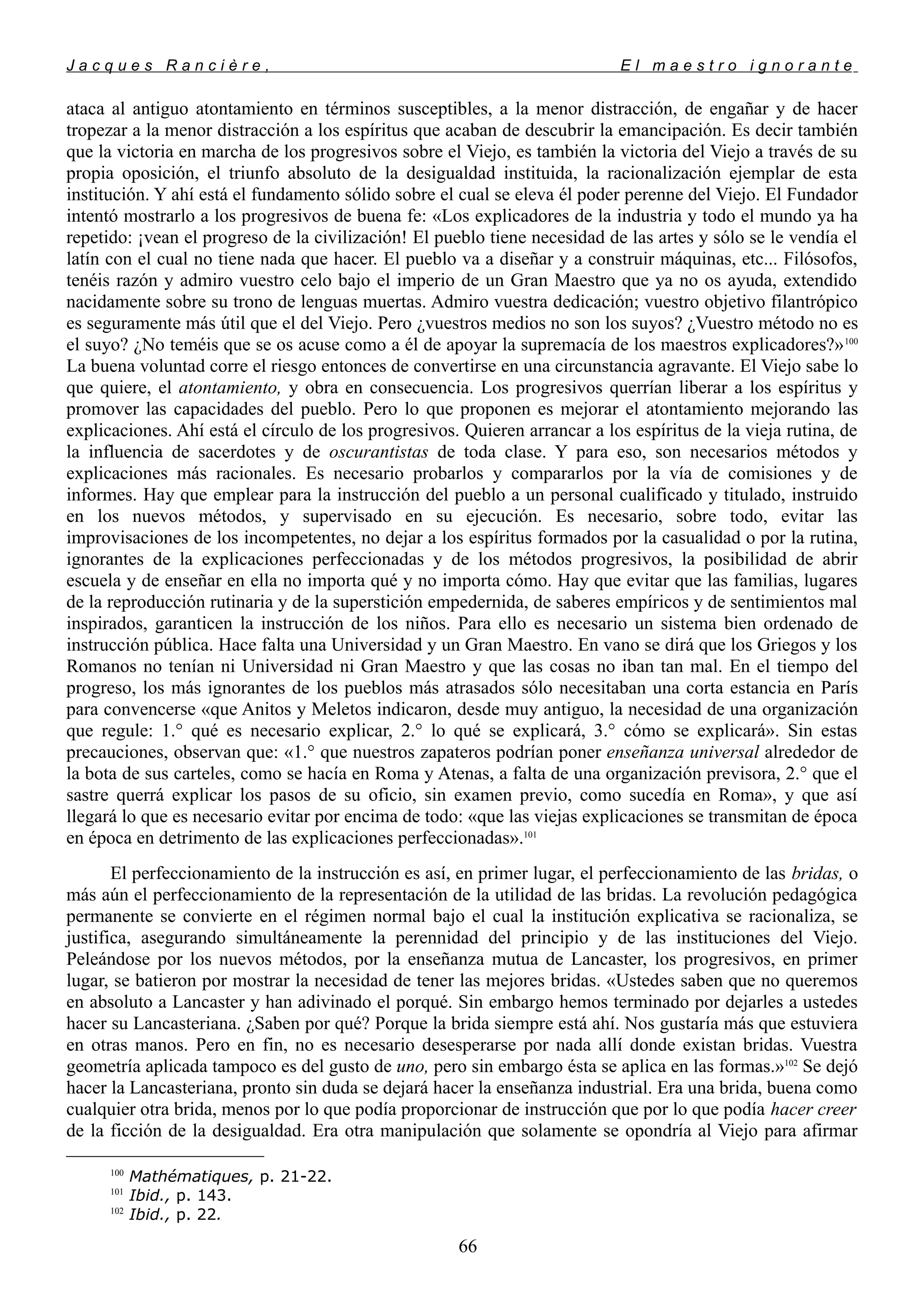 J a c q u e s R a n c i è r e , E l m a e s t r o i g n o r a n t e
ataca al antiguo atontamiento en términos susceptibles, a la menor distracción, de engañar y de hacer
tropezar a la menor distracción a los espíritus que acaban de descubrir la emancipación. Es decir también
que la victoria en marcha de los progresivos sobre el Viejo, es también la victoria del Viejo a través de su
propia oposición, el triunfo absoluto de la desigualdad instituida, la racionalización ejemplar de esta
institución. Y ahí está el fundamento sólido sobre el cual se eleva él poder perenne del Viejo. El Fundador
intentó mostrarlo a los progresivos de buena fe: «Los explicadores de la industria y todo el mundo ya ha
repetido: ¡vean el progreso de la civilización! El pueblo tiene necesidad de las artes y sólo se le vendía el
latín con el cual no tiene nada que hacer. El pueblo va a diseñar y a construir máquinas, etc... Filósofos,
tenéis razón y admiro vuestro celo bajo el imperio de un Gran Maestro que ya no os ayuda, extendido
nacidamente sobre su trono de lenguas muertas. Admiro vuestra dedicación; vuestro objetivo filantrópico
es seguramente más útil que el del Viejo. Pero ¿vuestros medios no son los suyos? ¿Vuestro método no es
el suyo? ¿No teméis que se os acuse como a él de apoyar la supremacía de los maestros explicadores?»100
La buena voluntad corre el riesgo entonces de convertirse en una circunstancia agravante. El Viejo sabe lo
que quiere, el atontamiento, y obra en consecuencia. Los progresivos querrían liberar a los espíritus y
promover las capacidades del pueblo. Pero lo que proponen es mejorar el atontamiento mejorando las
explicaciones. Ahí está el círculo de los progresivos. Quieren arrancar a los espíritus de la vieja rutina, de
la influencia de sacerdotes y de oscurantistas de toda clase. Y para eso, son necesarios métodos y
explicaciones más racionales. Es necesario probarlos y compararlos por la vía de comisiones y de
informes. Hay que emplear para la instrucción del pueblo a un personal cualificado y titulado, instruido
en los nuevos métodos, y supervisado en su ejecución. Es necesario, sobre todo, evitar las
improvisaciones de los incompetentes, no dejar a los espíritus formados por la casualidad o por la rutina,
ignorantes de la explicaciones perfeccionadas y de los métodos progresivos, la posibilidad de abrir
escuela y de enseñar en ella no importa qué y no importa cómo. Hay que evitar que las familias, lugares
de la reproducción rutinaria y de la superstición empedernida, de saberes empíricos y de sentimientos mal
inspirados, garanticen la instrucción de los niños. Para ello es necesario un sistema bien ordenado de
instrucción pública. Hace falta una Universidad y un Gran Maestro. En vano se dirá que los Griegos y los
Romanos no tenían ni Universidad ni Gran Maestro y que las cosas no iban tan mal. En el tiempo del
progreso, los más ignorantes de los pueblos más atrasados sólo necesitaban una corta estancia en París
para convencerse «que Anitos y Meletos indicaron, desde muy antiguo, la necesidad de una organización
que regule: 1.° qué es necesario explicar, 2.° lo qué se explicará, 3.° cómo se explicará». Sin estas
precauciones, observan que: «1.° que nuestros zapateros podrían poner enseñanza universal alrededor de
la bota de sus carteles, como se hacía en Roma y Atenas, a falta de una organización previsora, 2.° que el
sastre querrá explicar los pasos de su oficio, sin examen previo, como sucedía en Roma», y que así
llegará lo que es necesario evitar por encima de todo: «que las viejas explicaciones se transmitan de época
en época en detrimento de las explicaciones perfeccionadas».101
El perfeccionamiento de la instrucción es así, en primer lugar, el perfeccionamiento de las bridas, o
más aún el perfeccionamiento de la representación de la utilidad de las bridas. La revolución pedagógica
permanente se convierte en el régimen normal bajo el cual la institución explicativa se racionaliza, se
justifica, asegurando simultáneamente la perennidad del principio y de las instituciones del Viejo.
Peleándose por los nuevos métodos, por la enseñanza mutua de Lancaster, los progresivos, en primer
lugar, se batieron por mostrar la necesidad de tener las mejores bridas. «Ustedes saben que no queremos
en absoluto a Lancaster y han adivinado el porqué. Sin embargo hemos terminado por dejarles a ustedes
hacer su Lancasteriana. ¿Saben por qué? Porque la brida siempre está ahí. Nos gustaría más que estuviera
en otras manos. Pero en fin, no es necesario desesperarse por nada allí donde existan bridas. Vuestra
geometría aplicada tampoco es del gusto de uno, pero sin embargo ésta se aplica en las formas.»102
Se dejó
hacer la Lancasteriana, pronto sin duda se dejará hacer la enseñanza industrial. Era una brida, buena como
cualquier otra brida, menos por lo que podía proporcionar de instrucción que por lo que podía hacer creer
de la ficción de la desigualdad. Era otra manipulación que solamente se opondría al Viejo para afirmar
100
Mathématiques, p. 21-22.
101
Ibid., p. 143.
102
Ibid., p. 22.
66
 