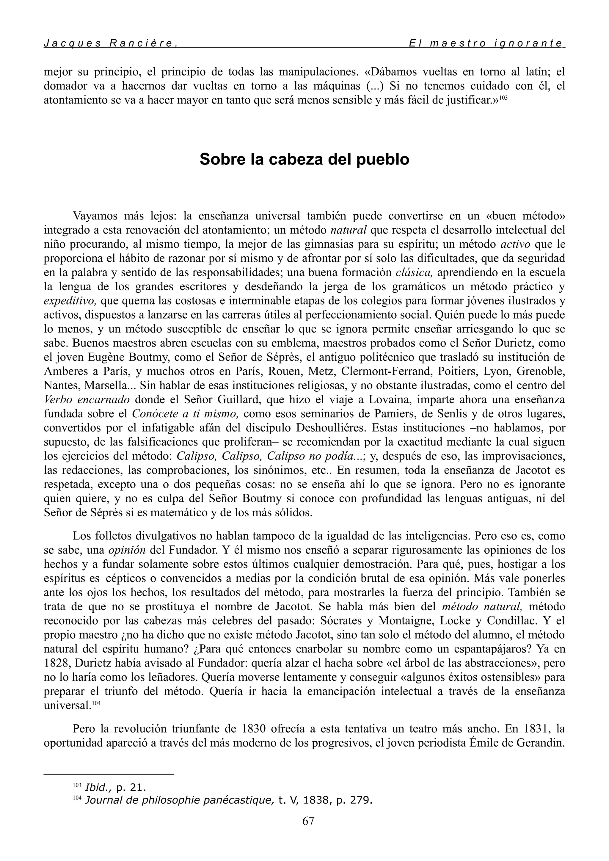 J a c q u e s R a n c i è r e , E l m a e s t r o i g n o r a n t e
mejor su principio, el principio de todas las manipulaciones. «Dábamos vueltas en torno al latín; el
domador va a hacernos dar vueltas en torno a las máquinas (...) Si no tenemos cuidado con él, el
atontamiento se va a hacer mayor en tanto que será menos sensible y más fácil de justificar.»103
Sobre la cabeza del pueblo
Vayamos más lejos: la enseñanza universal también puede convertirse en un «buen método»
integrado a esta renovación del atontamiento; un método natural que respeta el desarrollo intelectual del
niño procurando, al mismo tiempo, la mejor de las gimnasias para su espíritu; un método activo que le
proporciona el hábito de razonar por sí mismo y de afrontar por sí solo las dificultades, que da seguridad
en la palabra y sentido de las responsabilidades; una buena formación clásica, aprendiendo en la escuela
la lengua de los grandes escritores y desdeñando la jerga de los gramáticos un método práctico y
expeditivo, que quema las costosas e interminable etapas de los colegios para formar jóvenes ilustrados y
activos, dispuestos a lanzarse en las carreras útiles al perfeccionamiento social. Quién puede lo más puede
lo menos, y un método susceptible de enseñar lo que se ignora permite enseñar arriesgando lo que se
sabe. Buenos maestros abren escuelas con su emblema, maestros probados como el Señor Durietz, como
el joven Eugène Boutmy, como el Señor de Séprès, el antiguo politécnico que trasladó su institución de
Amberes a París, y muchos otros en París, Rouen, Metz, Clermont-Ferrand, Poitiers, Lyon, Grenoble,
Nantes, Marsella... Sin hablar de esas instituciones religiosas, y no obstante ilustradas, como el centro del
Verbo encarnado donde el Señor Guillard, que hizo el viaje a Lovaina, imparte ahora una enseñanza
fundada sobre el Conócete a ti mismo, como esos seminarios de Pamiers, de Senlis y de otros lugares,
convertidos por el infatigable afán del discípulo Deshoulliéres. Estas instituciones –no hablamos, por
supuesto, de las falsificaciones que proliferan– se recomiendan por la exactitud mediante la cual siguen
los ejercicios del método: Calipso, Calipso, Calipso no podía...; y, después de eso, las improvisaciones,
las redacciones, las comprobaciones, los sinónimos, etc.. En resumen, toda la enseñanza de Jacotot es
respetada, excepto una o dos pequeñas cosas: no se enseña ahí lo que se ignora. Pero no es ignorante
quien quiere, y no es culpa del Señor Boutmy si conoce con profundidad las lenguas antiguas, ni del
Señor de Séprès si es matemático y de los más sólidos.
Los folletos divulgativos no hablan tampoco de la igualdad de las inteligencias. Pero eso es, como
se sabe, una opinión del Fundador. Y él mismo nos enseñó a separar rigurosamente las opiniones de los
hechos y a fundar solamente sobre estos últimos cualquier demostración. Para qué, pues, hostigar a los
espíritus es–cépticos o convencidos a medias por la condición brutal de esa opinión. Más vale ponerles
ante los ojos los hechos, los resultados del método, para mostrarles la fuerza del principio. También se
trata de que no se prostituya el nombre de Jacotot. Se habla más bien del método natural, método
reconocido por las cabezas más celebres del pasado: Sócrates y Montaigne, Locke y Condillac. Y el
propio maestro ¿no ha dicho que no existe método Jacotot, sino tan solo el método del alumno, el método
natural del espíritu humano? ¿Para qué entonces enarbolar su nombre como un espantapájaros? Ya en
1828, Durietz había avisado al Fundador: quería alzar el hacha sobre «el árbol de las abstracciones», pero
no lo haría como los leñadores. Quería moverse lentamente y conseguir «algunos éxitos ostensibles» para
preparar el triunfo del método. Quería ir hacia la emancipación intelectual a través de la enseñanza
universal.104
Pero la revolución triunfante de 1830 ofrecía a esta tentativa un teatro más ancho. En 1831, la
oportunidad apareció a través del más moderno de los progresivos, el joven periodista Émile de Gerandin.
103
Ibid., p. 21.
104
Journal de philosophie panécastique, t. V, 1838, p. 279.
67
 