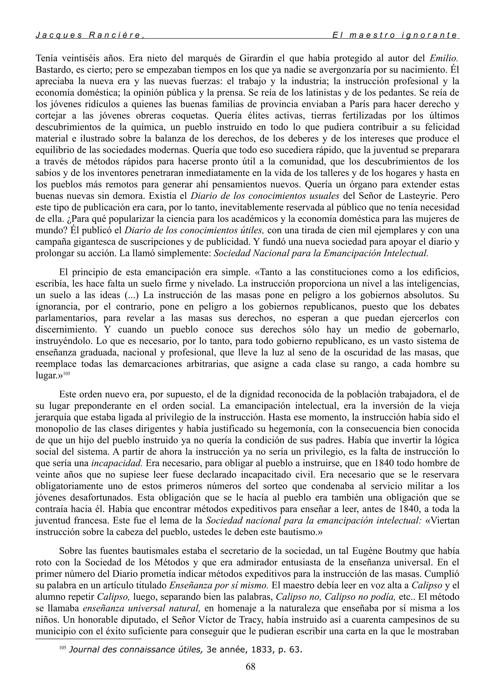 J a c q u e s R a n c i è r e , E l m a e s t r o i g n o r a n t e
Tenía veintiséis años. Era nieto del marqués de Girardin el que había protegido al autor del Emilio.
Bastardo, es cierto; pero se empezaban tiempos en los que ya nadie se avergonzaría por su nacimiento. Él
apreciaba la nueva era y las nuevas fuerzas: el trabajo y la industria; la instrucción profesional y la
economía doméstica; la opinión pública y la prensa. Se reía de los latinistas y de los pedantes. Se reía de
los jóvenes ridículos a quienes las buenas familias de provincia enviaban a París para hacer derecho y
cortejar a las jóvenes obreras coquetas. Quería élites activas, tierras fertilizadas por los últimos
descubrimientos de la química, un pueblo instruido en todo lo que pudiera contribuir a su felicidad
material e ilustrado sobre la balanza de los derechos, de los deberes y de los intereses que produce el
equilibrio de las sociedades modernas. Quería que todo eso sucediera rápido, que la juventud se preparara
a través de métodos rápidos para hacerse pronto útil a la comunidad, que los descubrimientos de los
sabios y de los inventores penetraran inmediatamente en la vida de los talleres y de los hogares y hasta en
los pueblos más remotos para generar ahí pensamientos nuevos. Quería un órgano para extender estas
buenas nuevas sin demora. Existía el Diario de los conocimientos usuales del Señor de Lasteyrie. Pero
este tipo de publicación era cara, por lo tanto, inevitablemente reservada al público que no tenía necesidad
de ella. ¿Para qué popularizar la ciencia para los académicos y la economía doméstica para las mujeres de
mundo? Él publicó el Diario de los conocimientos útiles, con una tirada de cien mil ejemplares y con una
campaña gigantesca de suscripciones y de publicidad. Y fundó una nueva sociedad para apoyar el diario y
prolongar su acción. La llamó simplemente: Sociedad Nacional para la Emancipación Intelectual.
El principio de esta emancipación era simple. «Tanto a las constituciones como a los edificios,
escribía, les hace falta un suelo firme y nivelado. La instrucción proporciona un nivel a las inteligencias,
un suelo a las ideas (...) La instrucción de las masas pone en peligro a los gobiernos absolutos. Su
ignorancia, por el contrario, pone en peligro a los gobiernos republicanos, puesto que los debates
parlamentarios, para revelar a las masas sus derechos, no esperan a que puedan ejercerlos con
discernimiento. Y cuando un pueblo conoce sus derechos sólo hay un medio de gobernarlo,
instruyéndolo. Lo que es necesario, por lo tanto, para todo gobierno republicano, es un vasto sistema de
enseñanza graduada, nacional y profesional, que lleve la luz al seno de la oscuridad de las masas, que
reemplace todas las demarcaciones arbitrarias, que asigne a cada clase su rango, a cada hombre su
lugar.»105
Este orden nuevo era, por supuesto, el de la dignidad reconocida de la población trabajadora, el de
su lugar preponderante en el orden social. La emancipación intelectual, era la inversión de la vieja
jerarquía que estaba ligada al privilegio de la instrucción. Hasta ese momento, la instrucción había sido el
monopolio de las clases dirigentes y había justificado su hegemonía, con la consecuencia bien conocida
de que un hijo del pueblo instruido ya no quería la condición de sus padres. Había que invertir la lógica
social del sistema. A partir de ahora la instrucción ya no sería un privilegio, es la falta de instrucción lo
que sería una incapacidad. Era necesario, para obligar al pueblo a instruirse, que en 1840 todo hombre de
veinte años que no supiese leer fuese declarado incapacitado civil. Era necesario que se le reservara
obligatoriamente uno de estos primeros números del sorteo que condenaba al servicio militar a los
jóvenes desafortunados. Esta obligación que se le hacía al pueblo era también una obligación que se
contraía hacia él. Había que encontrar métodos expeditivos para enseñar a leer, antes de 1840, a toda la
juventud francesa. Este fue el lema de la Sociedad nacional para la emancipación intelectual: «Viertan
instrucción sobre la cabeza del pueblo, ustedes le deben este bautismo.»
Sobre las fuentes bautismales estaba el secretario de la sociedad, un tal Eugène Boutmy que había
roto con la Sociedad de los Métodos y que era admirador entusiasta de la enseñanza universal. En el
primer número del Diario prometía indicar métodos expeditivos para la instrucción de las masas. Cumplió
su palabra en un artículo titulado Enseñanza por sí mismo. El maestro debía leer en voz alta a Calipso y el
alumno repetir Calipso, luego, separando bien las palabras, Calipso no, Calipso no podía, etc.. El método
se llamaba enseñanza universal natural, en homenaje a la naturaleza que enseñaba por sí misma a los
niños. Un honorable diputado, el Señor Víctor de Tracy, había instruido así a cuarenta campesinos de su
municipio con el éxito suficiente para conseguir que le pudieran escribir una carta en la que le mostraban
105
Journal des connaissance útiles, 3e année, 1833, p. 63.
68
 