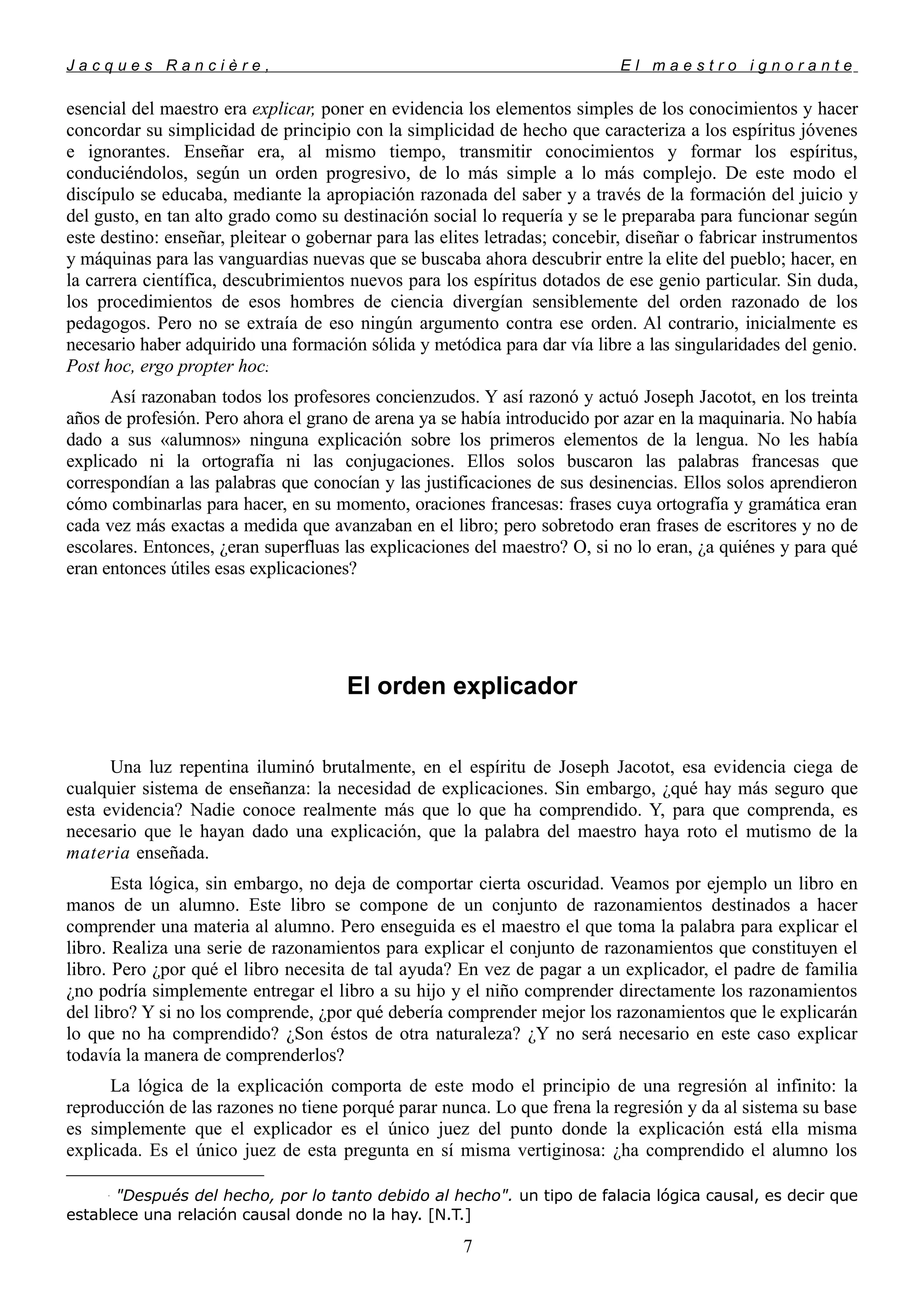 J a c q u e s R a n c i è r e , E l m a e s t r o i g n o r a n t e
esencial del maestro era explicar, poner en evidencia los elementos simples de los conocimientos y hacer
concordar su simplicidad de principio con la simplicidad de hecho que caracteriza a los espíritus jóvenes
e ignorantes. Enseñar era, al mismo tiempo, transmitir conocimientos y formar los espíritus,
conduciéndolos, según un orden progresivo, de lo más simple a lo más complejo. De este modo el
discípulo se educaba, mediante la apropiación razonada del saber y a través de la formación del juicio y
del gusto, en tan alto grado como su destinación social lo requería y se le preparaba para funcionar según
este destino: enseñar, pleitear o gobernar para las elites letradas; concebir, diseñar o fabricar instrumentos
y máquinas para las vanguardias nuevas que se buscaba ahora descubrir entre la elite del pueblo; hacer, en
la carrera científica, descubrimientos nuevos para los espíritus dotados de ese genio particular. Sin duda,
los procedimientos de esos hombres de ciencia divergían sensiblemente del orden razonado de los
pedagogos. Pero no se extraía de eso ningún argumento contra ese orden. Al contrario, inicialmente es
necesario haber adquirido una formación sólida y metódica para dar vía libre a las singularidades del genio.
Post hoc, ergo propter hoc.
Así razonaban todos los profesores concienzudos. Y así razonó y actuó Joseph Jacotot, en los treinta
años de profesión. Pero ahora el grano de arena ya se había introducido por azar en la maquinaria. No había
dado a sus «alumnos» ninguna explicación sobre los primeros elementos de la lengua. No les había
explicado ni la ortografía ni las conjugaciones. Ellos solos buscaron las palabras francesas que
correspondían a las palabras que conocían y las justificaciones de sus desinencias. Ellos solos aprendieron
cómo combinarlas para hacer, en su momento, oraciones francesas: frases cuya ortografía y gramática eran
cada vez más exactas a medida que avanzaban en el libro; pero sobretodo eran frases de escritores y no de
escolares. Entonces, ¿eran superfluas las explicaciones del maestro? O, si no lo eran, ¿a quiénes y para qué
eran entonces útiles esas explicaciones?
El orden explicador
Una luz repentina iluminó brutalmente, en el espíritu de Joseph Jacotot, esa evidencia ciega de
cualquier sistema de enseñanza: la necesidad de explicaciones. Sin embargo, ¿qué hay más seguro que
esta evidencia? Nadie conoce realmente más que lo que ha comprendido. Y, para que comprenda, es
necesario que le hayan dado una explicación, que la palabra del maestro haya roto el mutismo de la
materia enseñada.
Esta lógica, sin embargo, no deja de comportar cierta oscuridad. Veamos por ejemplo un libro en
manos de un alumno. Este libro se compone de un conjunto de razonamientos destinados a hacer
comprender una materia al alumno. Pero enseguida es el maestro el que toma la palabra para explicar el
libro. Realiza una serie de razonamientos para explicar el conjunto de razonamientos que constituyen el
libro. Pero ¿por qué el libro necesita de tal ayuda? En vez de pagar a un explicador, el padre de familia
¿no podría simplemente entregar el libro a su hijo y el niño comprender directamente los razonamientos
del libro? Y si no los comprende, ¿por qué debería comprender mejor los razonamientos que le explicarán
lo que no ha comprendido? ¿Son éstos de otra naturaleza? ¿Y no será necesario en este caso explicar
todavía la manera de comprenderlos?
La lógica de la explicación comporta de este modo el principio de una regresión al infinito: la
reproducción de las razones no tiene porqué parar nunca. Lo que frena la regresión y da al sistema su base
es simplemente que el explicador es el único juez del punto donde la explicación está ella misma
explicada. Es el único juez de esta pregunta en sí misma vertiginosa: ¿ha comprendido el alumno los

"Después del hecho, por lo tanto debido al hecho". un tipo de falacia lógica causal, es decir que
establece una relación causal donde no la hay. [N.T.]
7
 