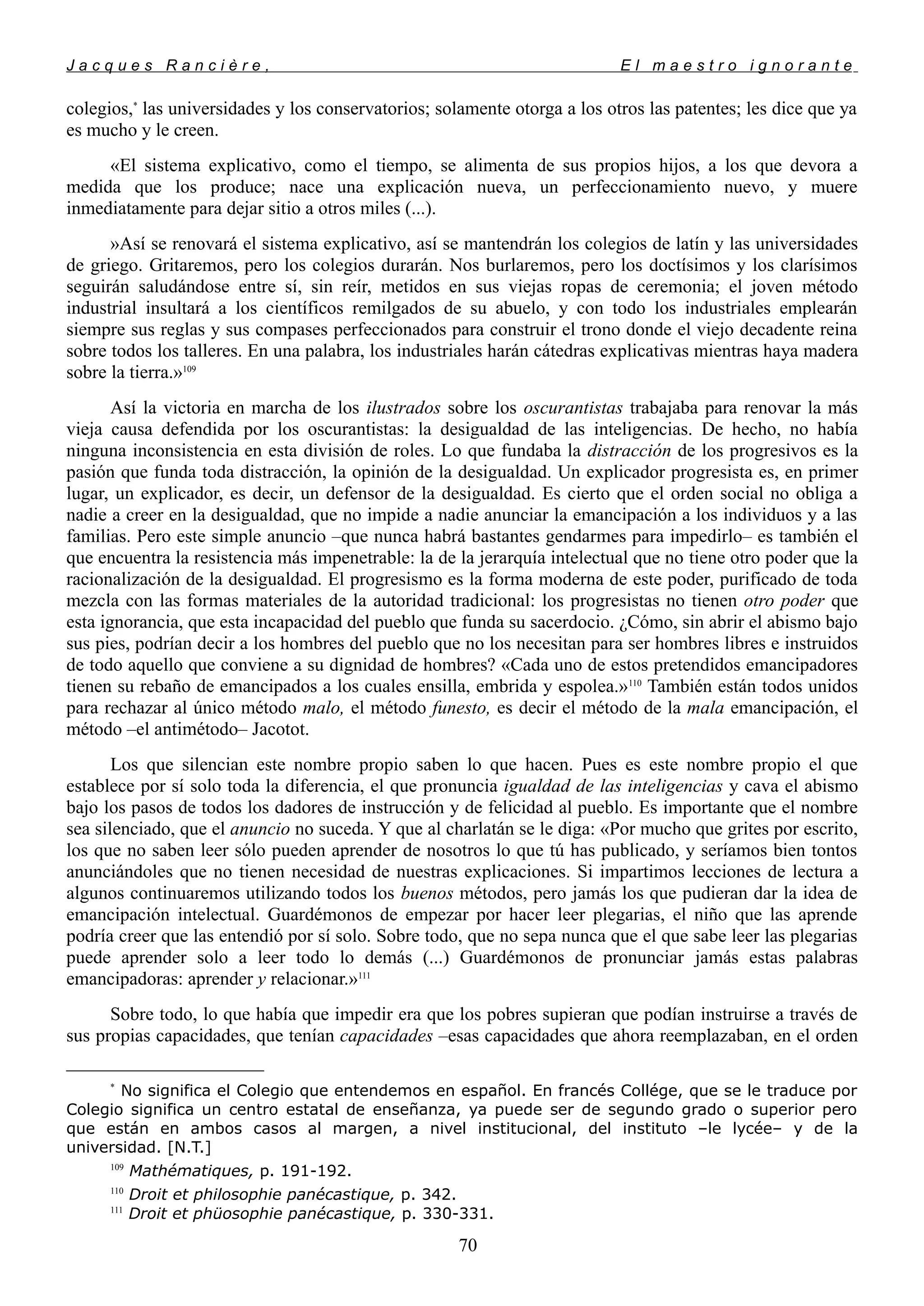 J a c q u e s R a n c i è r e , E l m a e s t r o i g n o r a n t e
colegios,*
las universidades y los conservatorios; solamente otorga a los otros las patentes; les dice que ya
es mucho y le creen.
«El sistema explicativo, como el tiempo, se alimenta de sus propios hijos, a los que devora a
medida que los produce; nace una explicación nueva, un perfeccionamiento nuevo, y muere
inmediatamente para dejar sitio a otros miles (...).
»Así se renovará el sistema explicativo, así se mantendrán los colegios de latín y las universidades
de griego. Gritaremos, pero los colegios durarán. Nos burlaremos, pero los doctísimos y los clarísimos
seguirán saludándose entre sí, sin reír, metidos en sus viejas ropas de ceremonia; el joven método
industrial insultará a los científicos remilgados de su abuelo, y con todo los industriales emplearán
siempre sus reglas y sus compases perfeccionados para construir el trono donde el viejo decadente reina
sobre todos los talleres. En una palabra, los industriales harán cátedras explicativas mientras haya madera
sobre la tierra.»109
Así la victoria en marcha de los ilustrados sobre los oscurantistas trabajaba para renovar la más
vieja causa defendida por los oscurantistas: la desigualdad de las inteligencias. De hecho, no había
ninguna inconsistencia en esta división de roles. Lo que fundaba la distracción de los progresivos es la
pasión que funda toda distracción, la opinión de la desigualdad. Un explicador progresista es, en primer
lugar, un explicador, es decir, un defensor de la desigualdad. Es cierto que el orden social no obliga a
nadie a creer en la desigualdad, que no impide a nadie anunciar la emancipación a los individuos y a las
familias. Pero este simple anuncio –que nunca habrá bastantes gendarmes para impedirlo– es también el
que encuentra la resistencia más impenetrable: la de la jerarquía intelectual que no tiene otro poder que la
racionalización de la desigualdad. El progresismo es la forma moderna de este poder, purificado de toda
mezcla con las formas materiales de la autoridad tradicional: los progresistas no tienen otro poder que
esta ignorancia, que esta incapacidad del pueblo que funda su sacerdocio. ¿Cómo, sin abrir el abismo bajo
sus pies, podrían decir a los hombres del pueblo que no los necesitan para ser hombres libres e instruidos
de todo aquello que conviene a su dignidad de hombres? «Cada uno de estos pretendidos emancipadores
tienen su rebaño de emancipados a los cuales ensilla, embrida y espolea.»110
También están todos unidos
para rechazar al único método malo, el método funesto, es decir el método de la mala emancipación, el
método –el antimétodo– Jacotot.
Los que silencian este nombre propio saben lo que hacen. Pues es este nombre propio el que
establece por sí solo toda la diferencia, el que pronuncia igualdad de las inteligencias y cava el abismo
bajo los pasos de todos los dadores de instrucción y de felicidad al pueblo. Es importante que el nombre
sea silenciado, que el anuncio no suceda. Y que al charlatán se le diga: «Por mucho que grites por escrito,
los que no saben leer sólo pueden aprender de nosotros lo que tú has publicado, y seríamos bien tontos
anunciándoles que no tienen necesidad de nuestras explicaciones. Si impartimos lecciones de lectura a
algunos continuaremos utilizando todos los buenos métodos, pero jamás los que pudieran dar la idea de
emancipación intelectual. Guardémonos de empezar por hacer leer plegarias, el niño que las aprende
podría creer que las entendió por sí solo. Sobre todo, que no sepa nunca que el que sabe leer las plegarias
puede aprender solo a leer todo lo demás (...) Guardémonos de pronunciar jamás estas palabras
emancipadoras: aprender y relacionar.»111
Sobre todo, lo que había que impedir era que los pobres supieran que podían instruirse a través de
sus propias capacidades, que tenían capacidades –esas capacidades que ahora reemplazaban, en el orden
*
No significa el Colegio que entendemos en español. En francés Collége, que se le traduce por
Colegio significa un centro estatal de enseñanza, ya puede ser de segundo grado o superior pero
que están en ambos casos al margen, a nivel institucional, del instituto –le lycée– y de la
universidad. [N.T.]
109
Mathématiques, p. 191-192.
110
Droit et philosophie panécastique, p. 342.
111
Droit et phüosophie panécastique, p. 330-331.
70
 