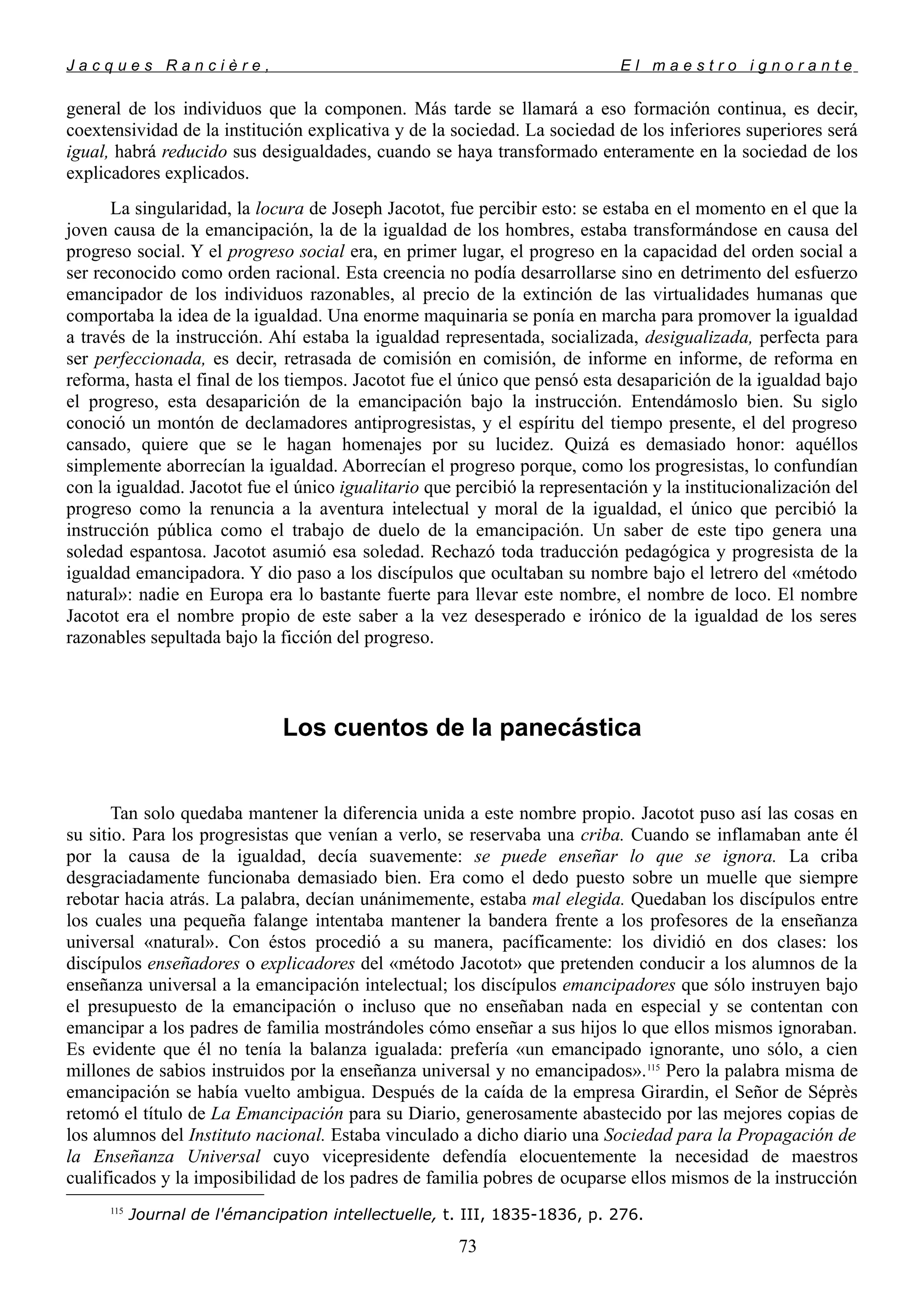 J a c q u e s R a n c i è r e , E l m a e s t r o i g n o r a n t e
general de los individuos que la componen. Más tarde se llamará a eso formación continua, es decir,
coextensividad de la institución explicativa y de la sociedad. La sociedad de los inferiores superiores será
igual, habrá reducido sus desigualdades, cuando se haya transformado enteramente en la sociedad de los
explicadores explicados.
La singularidad, la locura de Joseph Jacotot, fue percibir esto: se estaba en el momento en el que la
joven causa de la emancipación, la de la igualdad de los hombres, estaba transformándose en causa del
progreso social. Y el progreso social era, en primer lugar, el progreso en la capacidad del orden social a
ser reconocido como orden racional. Esta creencia no podía desarrollarse sino en detrimento del esfuerzo
emancipador de los individuos razonables, al precio de la extinción de las virtualidades humanas que
comportaba la idea de la igualdad. Una enorme maquinaria se ponía en marcha para promover la igualdad
a través de la instrucción. Ahí estaba la igualdad representada, socializada, desigualizada, perfecta para
ser perfeccionada, es decir, retrasada de comisión en comisión, de informe en informe, de reforma en
reforma, hasta el final de los tiempos. Jacotot fue el único que pensó esta desaparición de la igualdad bajo
el progreso, esta desaparición de la emancipación bajo la instrucción. Entendámoslo bien. Su siglo
conoció un montón de declamadores antiprogresistas, y el espíritu del tiempo presente, el del progreso
cansado, quiere que se le hagan homenajes por su lucidez. Quizá es demasiado honor: aquéllos
simplemente aborrecían la igualdad. Aborrecían el progreso porque, como los progresistas, lo confundían
con la igualdad. Jacotot fue el único igualitario que percibió la representación y la institucionalización del
progreso como la renuncia a la aventura intelectual y moral de la igualdad, el único que percibió la
instrucción pública como el trabajo de duelo de la emancipación. Un saber de este tipo genera una
soledad espantosa. Jacotot asumió esa soledad. Rechazó toda traducción pedagógica y progresista de la
igualdad emancipadora. Y dio paso a los discípulos que ocultaban su nombre bajo el letrero del «método
natural»: nadie en Europa era lo bastante fuerte para llevar este nombre, el nombre de loco. El nombre
Jacotot era el nombre propio de este saber a la vez desesperado e irónico de la igualdad de los seres
razonables sepultada bajo la ficción del progreso.
Los cuentos de la panecástica
Tan solo quedaba mantener la diferencia unida a este nombre propio. Jacotot puso así las cosas en
su sitio. Para los progresistas que venían a verlo, se reservaba una criba. Cuando se inflamaban ante él
por la causa de la igualdad, decía suavemente: se puede enseñar lo que se ignora. La criba
desgraciadamente funcionaba demasiado bien. Era como el dedo puesto sobre un muelle que siempre
rebotar hacia atrás. La palabra, decían unánimemente, estaba mal elegida. Quedaban los discípulos entre
los cuales una pequeña falange intentaba mantener la bandera frente a los profesores de la enseñanza
universal «natural». Con éstos procedió a su manera, pacíficamente: los dividió en dos clases: los
discípulos enseñadores o explicadores del «método Jacotot» que pretenden conducir a los alumnos de la
enseñanza universal a la emancipación intelectual; los discípulos emancipadores que sólo instruyen bajo
el presupuesto de la emancipación o incluso que no enseñaban nada en especial y se contentan con
emancipar a los padres de familia mostrándoles cómo enseñar a sus hijos lo que ellos mismos ignoraban.
Es evidente que él no tenía la balanza igualada: prefería «un emancipado ignorante, uno sólo, a cien
millones de sabios instruidos por la enseñanza universal y no emancipados».115
Pero la palabra misma de
emancipación se había vuelto ambigua. Después de la caída de la empresa Girardin, el Señor de Séprès
retomó el título de La Emancipación para su Diario, generosamente abastecido por las mejores copias de
los alumnos del Instituto nacional. Estaba vinculado a dicho diario una Sociedad para la Propagación de
la Enseñanza Universal cuyo vicepresidente defendía elocuentemente la necesidad de maestros
cualificados y la imposibilidad de los padres de familia pobres de ocuparse ellos mismos de la instrucción
115
Journal de l'émancipation intellectuelle, t. III, 1835-1836, p. 276.
73
 