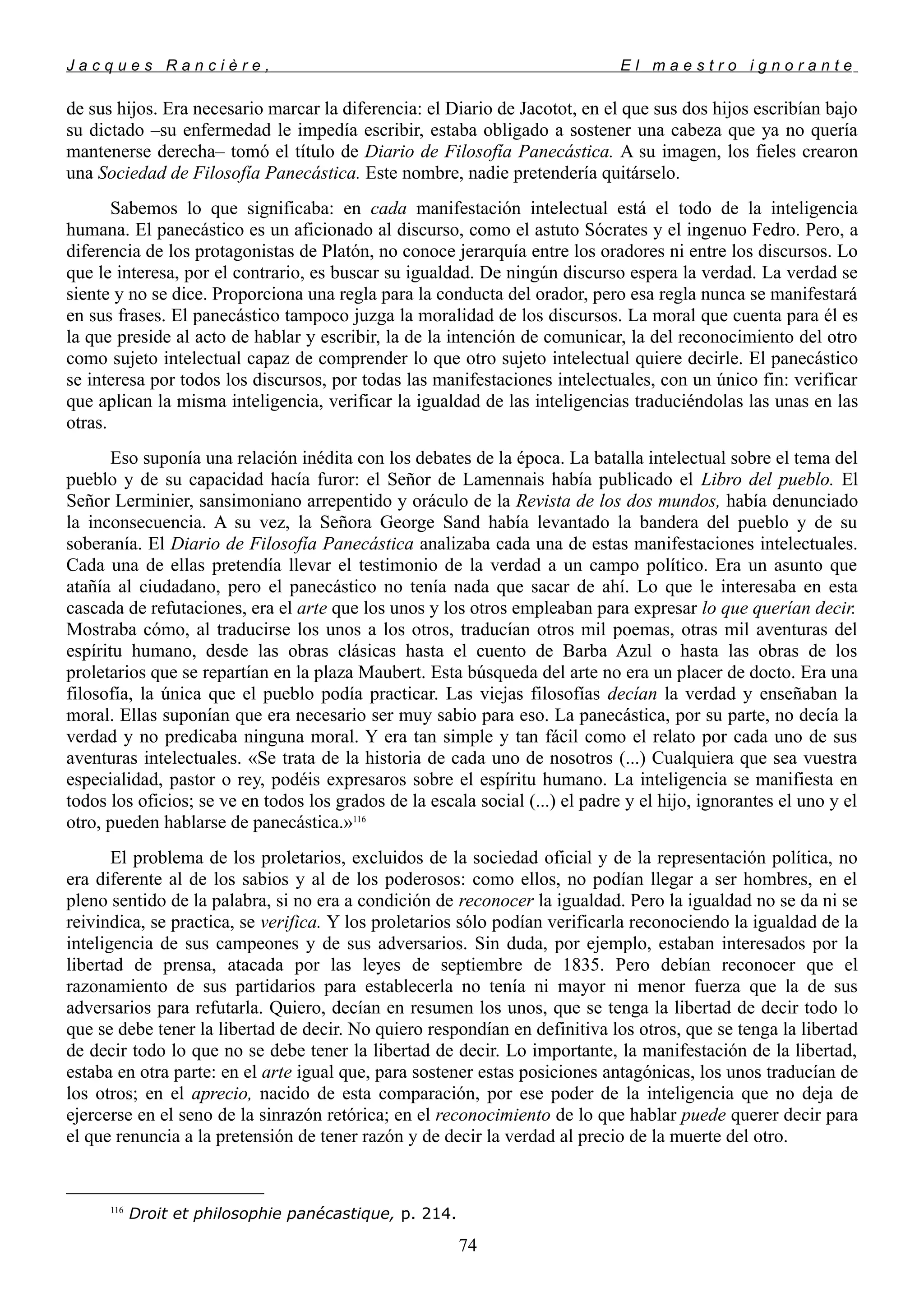 J a c q u e s R a n c i è r e , E l m a e s t r o i g n o r a n t e
de sus hijos. Era necesario marcar la diferencia: el Diario de Jacotot, en el que sus dos hijos escribían bajo
su dictado –su enfermedad le impedía escribir, estaba obligado a sostener una cabeza que ya no quería
mantenerse derecha– tomó el título de Diario de Filosofía Panecástica. A su imagen, los fieles crearon
una Sociedad de Filosofía Panecástica. Este nombre, nadie pretendería quitárselo.
Sabemos lo que significaba: en cada manifestación intelectual está el todo de la inteligencia
humana. El panecástico es un aficionado al discurso, como el astuto Sócrates y el ingenuo Fedro. Pero, a
diferencia de los protagonistas de Platón, no conoce jerarquía entre los oradores ni entre los discursos. Lo
que le interesa, por el contrario, es buscar su igualdad. De ningún discurso espera la verdad. La verdad se
siente y no se dice. Proporciona una regla para la conducta del orador, pero esa regla nunca se manifestará
en sus frases. El panecástico tampoco juzga la moralidad de los discursos. La moral que cuenta para él es
la que preside al acto de hablar y escribir, la de la intención de comunicar, la del reconocimiento del otro
como sujeto intelectual capaz de comprender lo que otro sujeto intelectual quiere decirle. El panecástico
se interesa por todos los discursos, por todas las manifestaciones intelectuales, con un único fin: verificar
que aplican la misma inteligencia, verificar la igualdad de las inteligencias traduciéndolas las unas en las
otras.
Eso suponía una relación inédita con los debates de la época. La batalla intelectual sobre el tema del
pueblo y de su capacidad hacía furor: el Señor de Lamennais había publicado el Libro del pueblo. El
Señor Lerminier, sansimoniano arrepentido y oráculo de la Revista de los dos mundos, había denunciado
la inconsecuencia. A su vez, la Señora George Sand había levantado la bandera del pueblo y de su
soberanía. El Diario de Filosofía Panecástica analizaba cada una de estas manifestaciones intelectuales.
Cada una de ellas pretendía llevar el testimonio de la verdad a un campo político. Era un asunto que
atañía al ciudadano, pero el panecástico no tenía nada que sacar de ahí. Lo que le interesaba en esta
cascada de refutaciones, era el arte que los unos y los otros empleaban para expresar lo que querían decir.
Mostraba cómo, al traducirse los unos a los otros, traducían otros mil poemas, otras mil aventuras del
espíritu humano, desde las obras clásicas hasta el cuento de Barba Azul o hasta las obras de los
proletarios que se repartían en la plaza Maubert. Esta búsqueda del arte no era un placer de docto. Era una
filosofía, la única que el pueblo podía practicar. Las viejas filosofías decían la verdad y enseñaban la
moral. Ellas suponían que era necesario ser muy sabio para eso. La panecástica, por su parte, no decía la
verdad y no predicaba ninguna moral. Y era tan simple y tan fácil como el relato por cada uno de sus
aventuras intelectuales. «Se trata de la historia de cada uno de nosotros (...) Cualquiera que sea vuestra
especialidad, pastor o rey, podéis expresaros sobre el espíritu humano. La inteligencia se manifiesta en
todos los oficios; se ve en todos los grados de la escala social (...) el padre y el hijo, ignorantes el uno y el
otro, pueden hablarse de panecástica.»116
El problema de los proletarios, excluidos de la sociedad oficial y de la representación política, no
era diferente al de los sabios y al de los poderosos: como ellos, no podían llegar a ser hombres, en el
pleno sentido de la palabra, si no era a condición de reconocer la igualdad. Pero la igualdad no se da ni se
reivindica, se practica, se verifica. Y los proletarios sólo podían verificarla reconociendo la igualdad de la
inteligencia de sus campeones y de sus adversarios. Sin duda, por ejemplo, estaban interesados por la
libertad de prensa, atacada por las leyes de septiembre de 1835. Pero debían reconocer que el
razonamiento de sus partidarios para establecerla no tenía ni mayor ni menor fuerza que la de sus
adversarios para refutarla. Quiero, decían en resumen los unos, que se tenga la libertad de decir todo lo
que se debe tener la libertad de decir. No quiero respondían en definitiva los otros, que se tenga la libertad
de decir todo lo que no se debe tener la libertad de decir. Lo importante, la manifestación de la libertad,
estaba en otra parte: en el arte igual que, para sostener estas posiciones antagónicas, los unos traducían de
los otros; en el aprecio, nacido de esta comparación, por ese poder de la inteligencia que no deja de
ejercerse en el seno de la sinrazón retórica; en el reconocimiento de lo que hablar puede querer decir para
el que renuncia a la pretensión de tener razón y de decir la verdad al precio de la muerte del otro.
116
Droit et philosophie panécastique, p. 214.
74
 