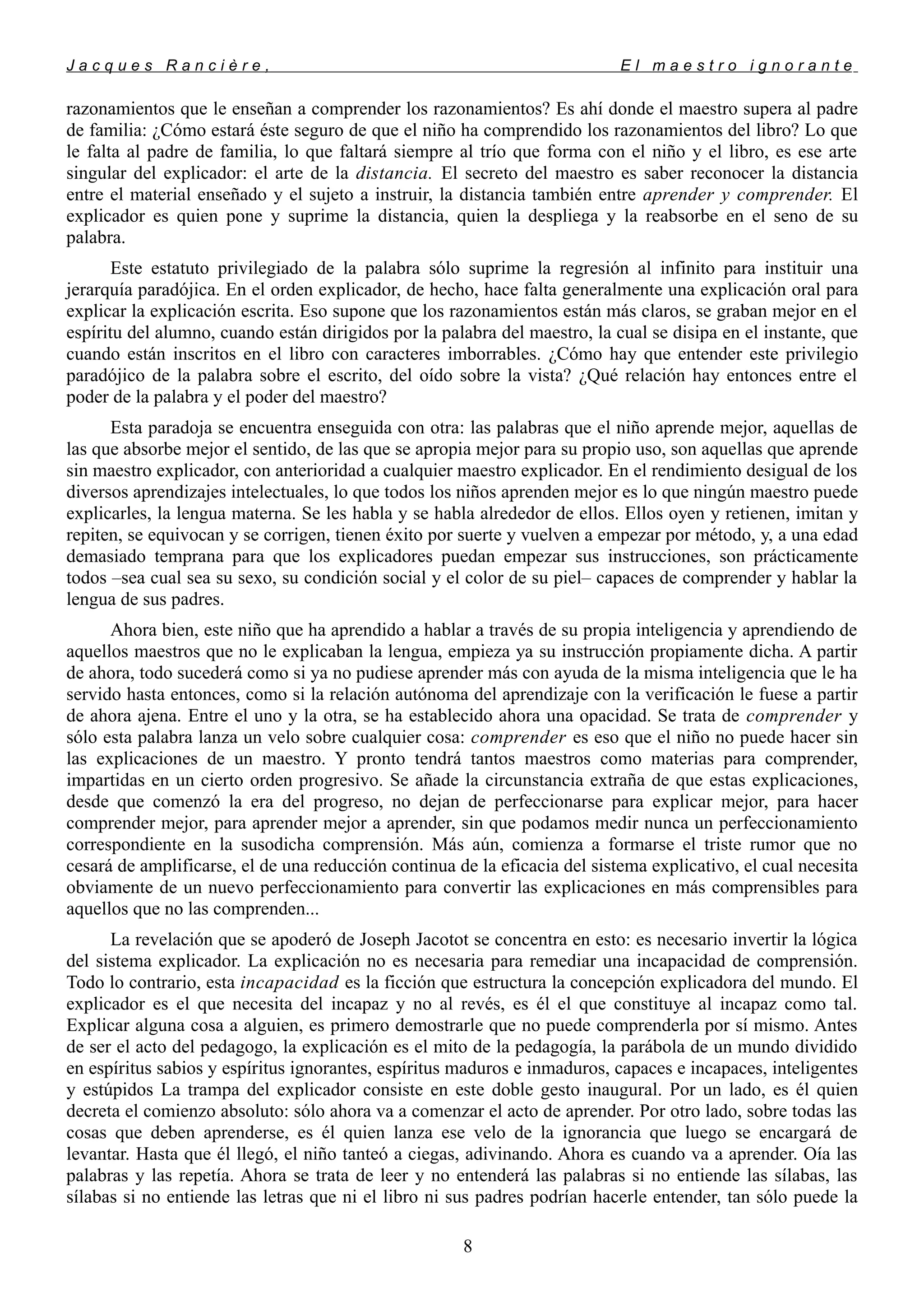 J a c q u e s R a n c i è r e , E l m a e s t r o i g n o r a n t e
razonamientos que le enseñan a comprender los razonamientos? Es ahí donde el maestro supera al padre
de familia: ¿Cómo estará éste seguro de que el niño ha comprendido los razonamientos del libro? Lo que
le falta al padre de familia, lo que faltará siempre al trío que forma con el niño y el libro, es ese arte
singular del explicador: el arte de la distancia. El secreto del maestro es saber reconocer la distancia
entre el material enseñado y el sujeto a instruir, la distancia también entre aprender y comprender. El
explicador es quien pone y suprime la distancia, quien la despliega y la reabsorbe en el seno de su
palabra.
Este estatuto privilegiado de la palabra sólo suprime la regresión al infinito para instituir una
jerarquía paradójica. En el orden explicador, de hecho, hace falta generalmente una explicación oral para
explicar la explicación escrita. Eso supone que los razonamientos están más claros, se graban mejor en el
espíritu del alumno, cuando están dirigidos por la palabra del maestro, la cual se disipa en el instante, que
cuando están inscritos en el libro con caracteres imborrables. ¿Cómo hay que entender este privilegio
paradójico de la palabra sobre el escrito, del oído sobre la vista? ¿Qué relación hay entonces entre el
poder de la palabra y el poder del maestro?
Esta paradoja se encuentra enseguida con otra: las palabras que el niño aprende mejor, aquellas de
las que absorbe mejor el sentido, de las que se apropia mejor para su propio uso, son aquellas que aprende
sin maestro explicador, con anterioridad a cualquier maestro explicador. En el rendimiento desigual de los
diversos aprendizajes intelectuales, lo que todos los niños aprenden mejor es lo que ningún maestro puede
explicarles, la lengua materna. Se les habla y se habla alrededor de ellos. Ellos oyen y retienen, imitan y
repiten, se equivocan y se corrigen, tienen éxito por suerte y vuelven a empezar por método, y, a una edad
demasiado temprana para que los explicadores puedan empezar sus instrucciones, son prácticamente
todos –sea cual sea su sexo, su condición social y el color de su piel– capaces de comprender y hablar la
lengua de sus padres.
Ahora bien, este niño que ha aprendido a hablar a través de su propia inteligencia y aprendiendo de
aquellos maestros que no le explicaban la lengua, empieza ya su instrucción propiamente dicha. A partir
de ahora, todo sucederá como si ya no pudiese aprender más con ayuda de la misma inteligencia que le ha
servido hasta entonces, como si la relación autónoma del aprendizaje con la verificación le fuese a partir
de ahora ajena. Entre el uno y la otra, se ha establecido ahora una opacidad. Se trata de comprender y
sólo esta palabra lanza un velo sobre cualquier cosa: comprender es eso que el niño no puede hacer sin
las explicaciones de un maestro. Y pronto tendrá tantos maestros como materias para comprender,
impartidas en un cierto orden progresivo. Se añade la circunstancia extraña de que estas explicaciones,
desde que comenzó la era del progreso, no dejan de perfeccionarse para explicar mejor, para hacer
comprender mejor, para aprender mejor a aprender, sin que podamos medir nunca un perfeccionamiento
correspondiente en la susodicha comprensión. Más aún, comienza a formarse el triste rumor que no
cesará de amplificarse, el de una reducción continua de la eficacia del sistema explicativo, el cual necesita
obviamente de un nuevo perfeccionamiento para convertir las explicaciones en más comprensibles para
aquellos que no las comprenden...
La revelación que se apoderó de Joseph Jacotot se concentra en esto: es necesario invertir la lógica
del sistema explicador. La explicación no es necesaria para remediar una incapacidad de comprensión.
Todo lo contrario, esta incapacidad es la ficción que estructura la concepción explicadora del mundo. El
explicador es el que necesita del incapaz y no al revés, es él el que constituye al incapaz como tal.
Explicar alguna cosa a alguien, es primero demostrarle que no puede comprenderla por sí mismo. Antes
de ser el acto del pedagogo, la explicación es el mito de la pedagogía, la parábola de un mundo dividido
en espíritus sabios y espíritus ignorantes, espíritus maduros e inmaduros, capaces e incapaces, inteligentes
y estúpidos La trampa del explicador consiste en este doble gesto inaugural. Por un lado, es él quien
decreta el comienzo absoluto: sólo ahora va a comenzar el acto de aprender. Por otro lado, sobre todas las
cosas que deben aprenderse, es él quien lanza ese velo de la ignorancia que luego se encargará de
levantar. Hasta que él llegó, el niño tanteó a ciegas, adivinando. Ahora es cuando va a aprender. Oía las
palabras y las repetía. Ahora se trata de leer y no entenderá las palabras si no entiende las sílabas, las
sílabas si no entiende las letras que ni el libro ni sus padres podrían hacerle entender, tan sólo puede la
8
 