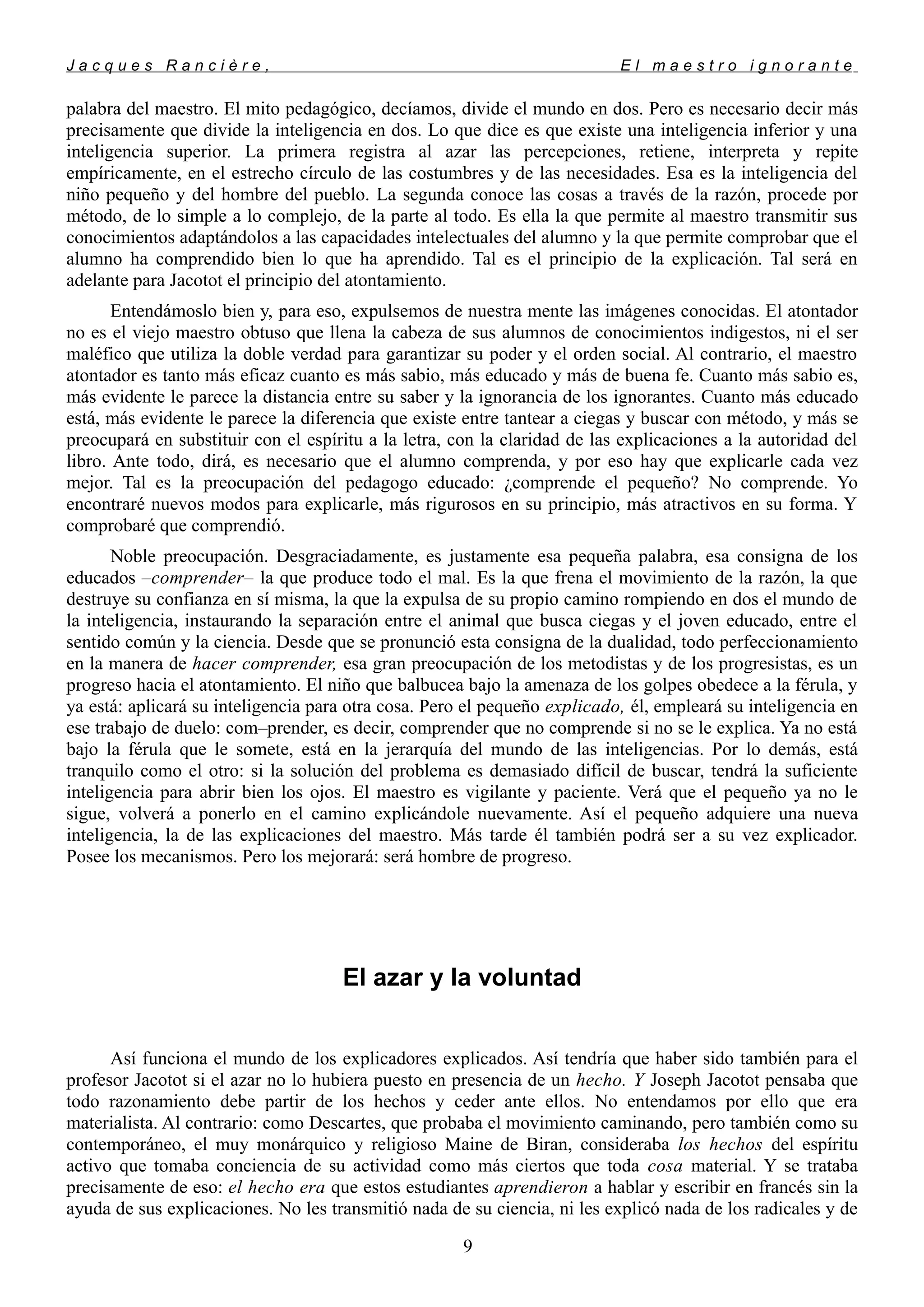 J a c q u e s R a n c i è r e , E l m a e s t r o i g n o r a n t e
palabra del maestro. El mito pedagógico, decíamos, divide el mundo en dos. Pero es necesario decir más
precisamente que divide la inteligencia en dos. Lo que dice es que existe una inteligencia inferior y una
inteligencia superior. La primera registra al azar las percepciones, retiene, interpreta y repite
empíricamente, en el estrecho círculo de las costumbres y de las necesidades. Esa es la inteligencia del
niño pequeño y del hombre del pueblo. La segunda conoce las cosas a través de la razón, procede por
método, de lo simple a lo complejo, de la parte al todo. Es ella la que permite al maestro transmitir sus
conocimientos adaptándolos a las capacidades intelectuales del alumno y la que permite comprobar que el
alumno ha comprendido bien lo que ha aprendido. Tal es el principio de la explicación. Tal será en
adelante para Jacotot el principio del atontamiento.
Entendámoslo bien y, para eso, expulsemos de nuestra mente las imágenes conocidas. El atontador
no es el viejo maestro obtuso que llena la cabeza de sus alumnos de conocimientos indigestos, ni el ser
maléfico que utiliza la doble verdad para garantizar su poder y el orden social. Al contrario, el maestro
atontador es tanto más eficaz cuanto es más sabio, más educado y más de buena fe. Cuanto más sabio es,
más evidente le parece la distancia entre su saber y la ignorancia de los ignorantes. Cuanto más educado
está, más evidente le parece la diferencia que existe entre tantear a ciegas y buscar con método, y más se
preocupará en substituir con el espíritu a la letra, con la claridad de las explicaciones a la autoridad del
libro. Ante todo, dirá, es necesario que el alumno comprenda, y por eso hay que explicarle cada vez
mejor. Tal es la preocupación del pedagogo educado: ¿comprende el pequeño? No comprende. Yo
encontraré nuevos modos para explicarle, más rigurosos en su principio, más atractivos en su forma. Y
comprobaré que comprendió.
Noble preocupación. Desgraciadamente, es justamente esa pequeña palabra, esa consigna de los
educados –comprender– la que produce todo el mal. Es la que frena el movimiento de la razón, la que
destruye su confianza en sí misma, la que la expulsa de su propio camino rompiendo en dos el mundo de
la inteligencia, instaurando la separación entre el animal que busca ciegas y el joven educado, entre el
sentido común y la ciencia. Desde que se pronunció esta consigna de la dualidad, todo perfeccionamiento
en la manera de hacer comprender, esa gran preocupación de los metodistas y de los progresistas, es un
progreso hacia el atontamiento. El niño que balbucea bajo la amenaza de los golpes obedece a la férula, y
ya está: aplicará su inteligencia para otra cosa. Pero el pequeño explicado, él, empleará su inteligencia en
ese trabajo de duelo: com–prender, es decir, comprender que no comprende si no se le explica. Ya no está
bajo la férula que le somete, está en la jerarquía del mundo de las inteligencias. Por lo demás, está
tranquilo como el otro: si la solución del problema es demasiado difícil de buscar, tendrá la suficiente
inteligencia para abrir bien los ojos. El maestro es vigilante y paciente. Verá que el pequeño ya no le
sigue, volverá a ponerlo en el camino explicándole nuevamente. Así el pequeño adquiere una nueva
inteligencia, la de las explicaciones del maestro. Más tarde él también podrá ser a su vez explicador.
Posee los mecanismos. Pero los mejorará: será hombre de progreso.
El azar y la voluntad
Así funciona el mundo de los explicadores explicados. Así tendría que haber sido también para el
profesor Jacotot si el azar no lo hubiera puesto en presencia de un hecho. Y Joseph Jacotot pensaba que
todo razonamiento debe partir de los hechos y ceder ante ellos. No entendamos por ello que era
materialista. Al contrario: como Descartes, que probaba el movimiento caminando, pero también como su
contemporáneo, el muy monárquico y religioso Maine de Biran, consideraba los hechos del espíritu
activo que tomaba conciencia de su actividad como más ciertos que toda cosa material. Y se trataba
precisamente de eso: el hecho era que estos estudiantes aprendieron a hablar y escribir en francés sin la
ayuda de sus explicaciones. No les transmitió nada de su ciencia, ni les explicó nada de los radicales y de
9
 