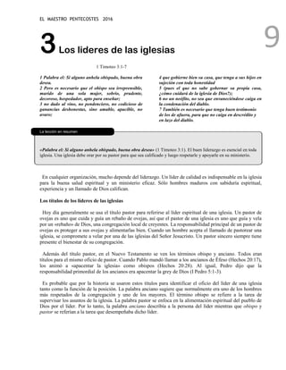 EL MAESTRO PENTECOSTES 2016
9
3Los lideres de las iglesias
1 Timoteo 3:1-7
1 Palabra el: Si alguno anhela obispado, buena obra
desea.
2 Pero es necesario que el obispo sea irreprensible,
marido de una sola mujer, sobrio, prudente,
decoroso, hospedador, apto para enseñar;
3 no dado al vino, no pendenciero, no codicioso de
ganancias deshonestas, sino amable, apacible, no
avaro;
4 que gobierne bien su casa, que tenga a sus hijos en
sujeción con toda honestidad
5 (pues el que no sabe gobernar su propia casa,
¿cómo cuidará de la iglesia de Dios?);
6 no un neófito, no sea que envaneciéndose caiga en
la condenación del diablo.
7 También es necesario que tenga buen testimonio
de los de afuera, para que no caiga en descrédito y
en lazo del diablo.
La lección en resumen
«Palabra el: Si alguno anhela obispado, buena obra desea» (1 Timoteo 3:1). El buen liderazgo es esencial en toda
iglesia. Una iglesia debe orar por su pastor para que sea calificado y luego respetarle y apoyarle en su ministerio.
En cualquier organización, mucho depende del liderazgo. Un líder de calidad es indispensable en la iglesia
para la buena salud espiritual y un ministerio eficaz. Sólo hombres maduros con sabiduría espiritual,
experiencia y un llamado de Dios califican.
Los títulos de los líderes de las iglesias
Hoy día generalmente se usa el título pastor para referirse al líder espiritual de una iglesia. Un pastor de
ovejas es uno que cuida y guía un rebaño de ovejas, así que el pastor de una iglesia es uno que guía y vela
por un «rebaño» de Dios, una congregación local de creyentes. La responsabilidad principal de un pastor de
ovejas es proteger a sus ovejas y alimentarlas bien. Cuando un hombre acepta el llamado de pastorear una
iglesia, se compromete a velar por una de las iglesias del Señor Jesucristo. Un pastor sincero siempre tiene
presente el bienestar de su congregación.
Además del título pastor, en el Nuevo Testamento se ven los términos obispo y anciano. Todos eran
títulos para el mismo oficio de pastor. Cuando Pablo mandó llamar a los ancianos de Éfeso (Hechos 20:17),
los animó a «apacentar la iglesia» como obispos (Hechos 20:28). Al igual, Pedro dijo que la
responsabilidad primordial de los ancianos era apacentar la grey de Dios (I Pedro 5:1-3).
Es probable que por la historia se usaron estos títulos para identificar el oficio del líder de una iglesia
tanto como la función de la posición. La palabra anciano sugiere que normalmente era uno de los hombres
más respetados de la congregación y uno de los mayores. El término obispo se refiere a la tarea de
supervisar los asuntos de la iglesia. La palabra pastor se enfoca en la alimentación espiritual del pueblo de
Dios por el líder. Por lo tanto, la palabra anciano describía a la persona del líder mientras que obispo y
pastor se referían a la tarea que desempeñaba dicho líder.
 