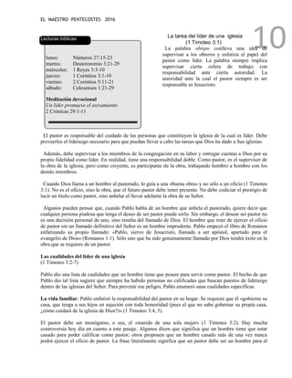 EL MAESTRO PENTECOSTES 2016
10
Lecturas bíblicas
lunes: Números 27:15-23
martes: Deuteronomio 3:21-29
miércoles: 1 Reyes 3:3-10
jueves: 1 Corintios 3:1-10
viernes: 2 Corintios 5:11-21
sábado: Colosenses 1:21-29
Meditación devocional
Un líder promueve el avivamiento
2 Crónicas 29:1-11
La tarea del líder de una iglesia
(1 Timoteo 3:1)
La palabra obispo conlleva una idea de
supervisar a los obreros y enfatiza el papel del
pastor como líder. La palabra siempre implica
supervisar cierta esfera de trabajo con
responsabilidad ante cierta autoridad. La
autoridad ante la cual el pastor siempre es ser
responsable es Jesucristo.
El pastor es responsable del cuidado de las personas que constituyen la iglesia de la cual es líder. Debe
proveerles el liderazgo necesario para que puedan llevar a cabo las tareas que Dios ha dado a Sus iglesias.
Además, debe supervisar a los miembros de la congregación en su labor y entregar cuentas a Dios por su
propia fidelidad como líder. En realidad, tiene una responsabilidad doble. Como pastor, es el supervisor de
la obra de la iglesia; pero como creyente, es participante de la obra, trabajando hombro a hombro con los
demás miembros.
Cuando Dios llama a un hombre al pastorado, lo guía a una «buena obra» y no sólo a un oficio (1 Timoteo
3:1). No es el oficio, sino la obra, que el futuro pastor debe tener presente. No debe codiciar el prestigio de
lucir un título como pastor, sino anhelar el llevar adelante la obra de su Señor.
Algunos pueden pensar que, cuando Pablo habla de un hombre que anhela el pastorado, quiere decir que
cualquier persona piadosa que tenga el deseo de ser pastor puede serlo. Sin embargo, el desear ser pastor no
es una decisión personal de uno, sino resulta del llamado de Dios. El hombre que trate de ejercer el oficio
de pastor sin un llamado definitivo del Señor es un hombre imprudente. Pablo empezó el libro de Romanos
enfatizando su propio llamado: «Pablo, siervo de Jesucristo, llamado a ser apóstol, apartado para el
evangelio de Dios» (Romanos 1:1). Sólo uno que ha sido genuinamente llamado por Dios tendrá éxito en la
obra que se requiere de un pastor.
Las cualidades del líder de una iglesia
(1 Timoteo 3:2-7)
Pablo dio una lista de cualidades que un hombre tiene que poseer para servir como pastor. El hecho de que
Pablo dio tal lista sugiere que siempre ha habido personas no calificadas que buscan puestos de liderazgo
dentro de las iglesias del Señor. Para prevenir ese peligro, Pablo enumeró unas cualidades específicas.
La vida familiar: Pablo enfatizó la responsabilidad del pastor en su hogar. Se requiere que él «gobierne su
casa, que tenga a sus hijos en sujeción con toda honestidad (pues el que no sabe gobernar su propia casa,
¿cómo cuidará de la iglesia de Dios?)» (1 Timoteo 3:4, 5).
El pastor debe ser monógamo, o sea, el «marido de una sola mujer» (1 Timoteo 3:2). Hay mucha
controversia hoy día en cuanto a este pasaje. Algunos dicen que significa que un hombre tiene que estar
casado para poder calificar como pastor; otros proponen que un hombre casado más de una vez nunca
podrá ejercer el oficio de pastor. La frase literalmente significa que un pastor debe ser un hombre para el
 