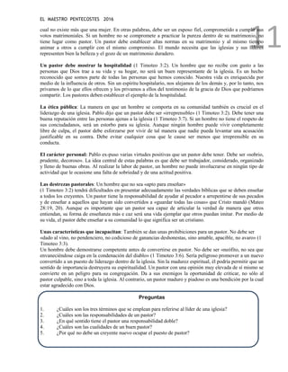 EL MAESTRO PENTECOSTES 2016
11
cual no existe más que una mujer. En otras palabras, debe ser un esposo fiel, comprometido a cumplir sus
votos matrimoniales. Si un hombre no se compromete a practicar la pureza dentro de su matrimonio, no
tiene lugar como pastor. Un pastor debe establecer altas normas en su matrimonio y al mismo tiempo
animar a otros a cumplir con el mismo compromiso. El mundo necesita que las iglesias y sus líderes
representen bien la belleza y el gozo de un matrimonio duradero.
Un pastor debe mostrar la hospitalidad (1 Timoteo 3:2). Un hombre que no recibe con gusto a las
personas que Dios trae a su vida y su hogar, no será un buen representante de la iglesia. Es un hecho
reconocido que somos parte de todas las personas que hemos conocido. Nuestra vida es enriquecida por
medio de la influencia de otros. Sin un espíritu hospitalario, nos alejamos de los demás y, por lo tanto, nos
privamos de lo que ellos ofrecen y los privamos a ellos del testimonio de la gracia de Dios que podríamos
compartir. Los pastores deben establecer el ejemplo de la hospitalidad.
La ética pública: La manera en que un hombre se comporta en su comunidad también es crucial en el
liderazgo de una iglesia. Pablo dijo que un pastor debe ser «irreprensible» (1 Timoteo 3:2). Debe tener una
buena reputación entre las personas ajenas a la iglesia (1 Timoteo 3:7). Si un hombre no tiene el respeto de
sus conciudadanos, será un estorbo para su iglesia. Aunque ningún hombre puede vivir completamente
libre de culpa, el pastor debe esforzarse por vivir de tal manera que nadie pueda levantar una acusación
justificable en su contra. Debe evitar cualquier cosa que le cause ser menos que irreprensible en su
conducta.
El carácter personal: Pablo ex-puso varias virtudes positivas que un pastor debe tener. Debe ser «sobrio,
prudente, decoroso». La idea central de estas palabras es que debe ser trabajador, considerado, organizado
y lleno de buenas obras. Al realizar la labor de pastor, un hombre no puede involucrarse en ningún tipo de
actividad que le ocasione una falta de sobriedad y de una actitud positiva.
Las destrezas pastorales: Un hombre que no sea «apto para enseñar»
(1 Timoteo 3:2) tendrá dificultades en presentar adecuadamente las verdades bíblicas que se deben enseñar
a todos los creyentes. Un pastor tiene la responsabilidad de ayudar al pecador a arrepentirse de sus pecados
y de enseñar a aquellos que hayan sido convertidos a «guardar todas las cosas» que Cristo mandó (Mateo
28:19, 20). Aunque es importante que un pastor sea capaz de articular la verdad de manera que otros
entiendan, su forma de enseñanza más e caz será una vida ejemplar que otros puedan imitar. Por medio de
su vida, el pastor debe enseñar a su comunidad lo que significa ser un cristiano.
Unas características que incapacitan: También se dan unas prohibiciones para un pastor. No debe ser
«dado al vino, no pendenciero, no codicioso de ganancias deshonestas, sino amable, apacible, no avaro» (1
Timoteo 3:3).
Un hombre debe demostrarse competente antes de convertirse en pastor. No debe ser «neófito, no sea que
envaneciéndose caiga en la condenación del diablo» (1 Timoteo 3:6). Sería peligroso promover a un nuevo
convertido a un puesto de liderazgo dentro de la iglesia. Sin la madurez espiritual, él podría permitir que un
sentido de importancia destruyera su espiritualidad. Un pastor con una opinión muy elevada de sí mismo se
convierte en un peligro para su congregación. Da a sus enemigos la oportunidad de criticar, no sólo al
pastor culpable, sino a toda la iglesia. Al contrario, un pastor maduro y piadoso es una bendición por la cual
estar agradecido con Dios.
Preguntas
1. ¿Cuáles son los tres términos que se emplean para referirse al líder de una iglesia?
2. ¿Cuáles son las responsabilidades de un pastor?
3. ¿En qué sentido tiene el pastor una responsabilidad doble?
4. ¿Cuáles son las cualidades de un buen pastor?
5. ¿Por qué no debe un creyente nuevo ocupar el puesto de pastor?
 