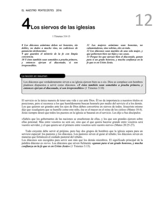 EL MAESTRO PENTECOSTES 2016
12
4Los siervos de las iglesias
1 Timoteo 3:8-13
8 Los diáconos asimismo deben ser honestos, sin
doblez, no dados a mucho vino, no codiciosos de
ganancias deshonestas;
9 que guarden el misterio de la fe con limpia
conciencia.
10 Y éstos también sean sometidos a prueba primero,
y entonces ejerzan el diaconado, si son
irreprensibles.
11 Las mujeres asimismo sean honestas, no
calumniadoras, sino sobrias, eles en todo.
12 Los diáconos sean maridos de una sola mujer, y
que gobiernen bien sus hijos y sus casas.
13 Porque los que ejerzan bien el diaconado, ganan
para sí un grado honroso, y mucha confianza en la
fe que es en Cristo Jesús.
La lección en resumen
Los diáconos que verdaderamente sirven a su iglesia ejercen bien su o cio. Dios se complace con hombres
piadosos dispuestos a servir como diáconos. «Y éstos también sean sometidos a prueba primero, y
entonces ejerzan el diaconado, si son irreprensibles» (1 Timoteo 3:10)
El servicio es la única manera de tener una vida e caz ante Dios. Él no da importancia a nuestros títulos ni
posiciones, pero sí reconoce a los que humildemente buscan honrarlo por medio del servicio el a los demás.
Los que quieren ser grandes ante los ojos de Dios deben convertirse en siervos de todos. Jesucristo mismo
dijo que «cualquiera que se humille como este niño, ése es el mayor en el reino de los cielos» (Mateo 18:4).
Jesús siempre deseó que todos los puestos en la iglesia se basaran en el servicio. Les dijo a Sus discípulos:
«Sabéis que los gobernantes de las naciones se enseñorean de ellas, y los que son grandes ejercen sobre
ellas potestad. Mas entre vosotros no será así, sino que el que quiera hacerse grande entre vosotros será
vuestro servidor, y el que quiera ser el primero entre vosotros será vuestro siervo» (Mateo 20:25-27).
Todo creyente debe servir al prójimo, pero hay dos grupos de hombres que la iglesia separa para un
servicio especial: los pastores y los diáconos. Los pastores sirven al guiar al rebaño; los diáconos sirven en
maneras que fortalecen el cuidado pastoral del rebaño.
Los diáconos son escogidos para servir aun más que los demás miembros. El significado principal de la
palabra diácono es siervo. Los diáconos que sirven fielmente «ganan para sí un grado honroso, y mucha
confianza en la fe que es en Cristo Jesús» (1 Timoteo 3:13).
 