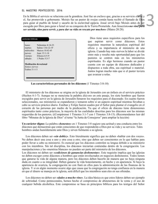EL MAESTRO PENTECOSTES 2016
13
En la Biblia el servicio se relaciona con la grandeza. José fue un esclavo que, gracias a su servicio eficaz y
el, fue promovido a gobernante. Moisés fue un pastor de ovejas común hasta recibir el llamado de Dios
para guiar al pueblo de Israel y sacarlo de la esclavitud egipcia. Josué sirvió bajo Moisés antes de ser
escogido por Dios para guiar a Israel en su conquista de la Tierra Prometida. Aun Jesucristo«no vino para
ser servido, sino para servir, y para dar su vida en rescate por muchos» (Mateo 20:28).
Lecturas bíblicas
lunes: Nehemías 4:14-23
martes: Salmo 116:12-19
miércoles: Marcos 10:42-45
jueves: Juan 13:1-14
viernes: Efesios 6:5-9
sábado: 1 Pedro 5:5-7
Meditación devocional
Somos siervos
Esdras 5:1-11
Dios tiene unos requisitos específicos para los
que aspiran servir como diáconos. Estos
requisitos muestran la naturaleza espiritual del
oficio y su importancia al ministerio de una
iglesia. Cuando hay más siervos la labor se divide
entre más y resulta más oportunidad para que los
pastores se centren más en los ministerios
espirituales. Es algo hermoso cuando un pastor
cuenta con un equipo de diáconos dedicados y
dispuestos a toda obra, sea espiritual o material.
Juntos logran mucho más que si el pastor tuviera
que avanzar a solas.
Las características personales de los diáconos (1 Timoteo 3:8-10)
El ministerio de los diáconos se origina en la iglesia de Jerusalén con un énfasis en el servicio práctico
(Hechos 6:1-7). Aunque no se menciona la palabra diácono en este pasaje, los siete hombres que fueron
escogidos para servir en la iglesia de Jerusalén llenaron los requisitos para el diaconado. En cuanto fueron
seleccionados, sus ministerios se expandieron y tomaron sobre sí un aspecto espiritual mientras llevaban a
cabo su servicio práctico diario. Esteban y Felipe fueron usados por el Señor para plantar el evangelio en el
corazón de las personas por medio de la predicación. Ya que el oficio de diácono tiene dimensiones
espirituales tanto como prácticas, la mayoría de las cualidades descritas para los diáconos son las mismas
requeridas de los pastores. ((Compárense 1 Timoteo 3:1-7 con 1 Timoteo 3:8-13). (Recomendamos leer del
libro “Minutas de la Iglesia de Dios” el tema “la Junta de Consejeros” para ampliar la lección)
Un carácter digno: La palabra «honestos» en 1 Timoteo 3:8 sugiere una actitud y una conducta entre los
diáconos que demuestran que están conscientes de que responderán a Dios por su vida y su servicio. Tales
hombres andan humildemente ante Dios y sirven fielmente a su iglesia.
Los diáconos deben ser «sin doblez». Esto literalmente significa que no deben «hablar con dos voces».
No deben decir una cosa a uno y otra cosa a otro, sino que deben ser consistentes en lo que hablan para
poder llevar a cabo su ministerio. Es esencial que los diáconos controlen su lengua debido a su ministerio
con los miembros. Sin tal disciplina, los diáconos iniciarían contiendas dentro de la congregación. Las
manipulaciones y las «mentiras blancas» no pueden ser parte del ministerio de los diáconos.
Los diáconos no deben ser «codiciosos de ganancias deshonestas». Este requisito implica que las iglesias
no deben escoger como diáconos a hombres que están involucrados en negocios deshonestos. Todos tienen
que ganarse la vida de alguna manera, pero los diáconos deben hacerlo de manera que no haya ninguna
duda en cuanto a su integridad. Deben ganarse la vida honestamente, en hecho y en apariencia. Si haya la
apariencia de avaricia, la congregación no con fiará en ellos para la administración de las finanzas de la
iglesia. Y si en algún momento ocurre algo que causa que la congregación no tenga confianza en la manera
en que el dinero se maneja en la iglesia, será difícil que los miembros sean eles en sus ofrendas.
Los diáconos no deben ser «dados a mucho vino». La idea básica es que estos líderes deben ser ejemplo
de sobriedad. Como pentecostales, hemos hecho el compromiso de abstenernos de la venta y el uso de
cualquier bebida alcohólica. Este compromiso se basa en principios bíblicos para los testigos del Señor
 