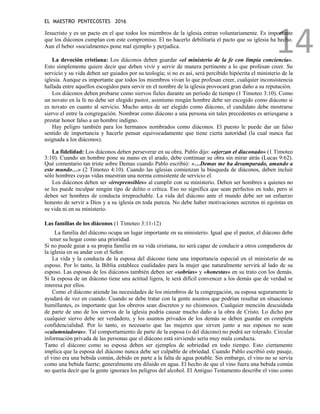 EL MAESTRO PENTECOSTES 2016
14
Jesucristo y es un pacto en el que todos los miembros de la iglesia entran voluntariamente. Es importante
que los diáconos cumplan con este compromiso. El no hacerlo debilitaría el pacto que su iglesia ha hecho.
Aun el beber «socialmente» pone mal ejemplo y perjudica.
La devoción cristiana: Los diáconos deben guardar «el ministerio de la fe con limpia conciencia».
Esto simplemente quiere decir que deben vivir y servir de manera pertinente a lo que profesan creer. Su
servicio y su vida deben ser guiados por su teología; si no es así, será percibido hipócrita el ministerio de la
iglesia. Aunque es importante que todos los miembros vivan lo que profesan creer, cualquier inconsistencia
hallada entre aquellos escogidos para servir en el nombre de la iglesia provocará gran daño a su reputación.
Los diáconos deben probarse como siervos fieles durante un período de tiempo (1 Timoteo 3:10). Como
un novato en la fe no debe ser elegido pastor, asimismo ningún hombre debe ser escogido como diácono si
es novato en cuanto al servicio. Mucho antes de ser elegido como diácono, el candidato debe mostrarse
siervo el entre la congregación. Nombrar como diácono a una persona sin tales precedentes es arriesgarse a
prestar honor falso a un hombre indigno.
Hay peligro también para los hermanos nombrados como diáconos. El puesto le puede dar un falso
sentido de importancia y hacerle pensar equivocadamente que tiene cierta autoridad (la cual nunca fue
asignada a los diáconos).
La fidelidad: Los diáconos deben perseverar en su obra. Pablo dijo: «ejerzan el diaconado» (1 Timoteo
3:10). Cuando un hombre pone su mano en el arado, debe continuar su obra sin mirar atrás (Lucas 9:62).
Qué comentario tan triste sobre Demas cuando Pablo escribió: «…Demas me ha desamparado, amando a
este mundo…» (2 Timoteo 4:10). Cuando las iglesias comienzan la búsqueda de diáconos, deben incluir
sólo hombres cuyas vidas muestran una norma consistente de servicio el.
Los diáconos deben ser «irreprensibles» al cumplir con su ministerio. Deben ser hombres a quienes no
se les puede inculpar ningún tipo de delito o crítica. Eso no significa que sean perfectos en todo, pero sí
deben ser hombres de conducta irreprochable. La vida del diácono ante el mundo debe ser un esfuerzo
honesto de servir a Dios y a su iglesia en toda pureza. No debe haber motivaciones secretos ni egoístas en
su vida ni en su ministerio.
Las familias de los diáconos (1 Timoteo 3:11-12)
La familia del diácono ocupa un lugar importante en su ministerio. Igual que el pastor, el diácono debe
tener su hogar como una prioridad.
Si no puede guiar a su propia familia en su vida cristiana, no será capaz de conducir a otros compañeros de
la iglesia en su andar con el Señor.
La vida y la conducta de la esposa del diácono tiene una importancia especial en el ministerio de su
esposo. Por lo tanto, la Biblia establece cualidades para la mujer que naturalmente servirá al lado de su
esposo. Las esposas de los diáconos también deben ser «sobrias» y «honestas» en su trato con los demás.
Si la esposa de un diácono tiene una actitud ligera, le será difícil convencer a los demás que de verdad se
interesa por ellos.
Como el diácono atiende las necesidades de los miembros de la congregación, su esposa seguramente le
ayudará de vez en cuando. Cuando se debe tratar con la gente asuntos que podrían resultar en situaciones
humillantes, es importante que los obreros sean discretos y no chismosos. Cualquier mención descuidada
de parte de uno de los siervos de la iglesia podría causar mucho daño a la obra de Cristo. Lo dicho por
cualquier siervo debe ser verdadero, y los asuntos privados de los demás se deben guardar en completa
confidencialidad. Por lo tanto, es necesario que las mujeres que sirven junto a sus esposos no sean
«calumniadoras». Tal comportamiento de parte de la esposa (o del diácono) no podrá ser tolerado. Circular
información privada de las personas que el diácono está sirviendo sería muy mala conducta.
Tanto el diácono como su esposa deben ser ejemplos de sobriedad en todo tiempo. Esto ciertamente
implica que la esposa del diácono nunca debe ser culpable de ebriedad. Cuando Pablo escribió este pasaje,
el vino era una bebida común, debido en parte a la falta de agua potable. Sin embargo, el vino no se servía
como una bebida fuerte; generalmente era diluido en agua. El hecho de que el vino fuera una bebida común
no quería decir que la gente ignorara los peligros del alcohol. El Antiguo Testamento describe el vino como
 