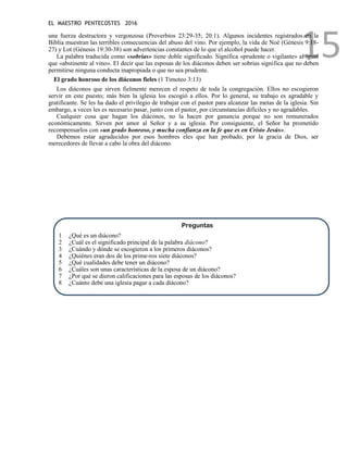 EL MAESTRO PENTECOSTES 2016
15
una fuerza destructora y vergonzosa (Proverbios 23:29-35; 20:1). Algunos incidentes registrados en la
Biblia muestran las terribles consecuencias del abuso del vino. Por ejemplo, la vida de Noé (Génesis 9:18-
27) y Lot (Génesis 19:30-38) son advertencias constantes de lo que el alcohol puede hacer.
La palabra traducida como «sobrias» tiene doble significado. Significa «prudente o vigilante» al igual
que «abstinente al vino». El decir que las esposas de los diáconos deben ser sobrias significa que no deben
permitirse ninguna conducta inapropiada o que no sea prudente.
El grado honroso de los diáconos fieles (1 Timoteo 3:13)
Los diáconos que sirven fielmente merecen el respeto de toda la congregación. Ellos no escogieron
servir en este puesto; más bien la iglesia los escogió a ellos. Por lo general, su trabajo es agradable y
gratificante. Se les ha dado el privilegio de trabajar con el pastor para alcanzar las metas de la iglesia. Sin
embargo, a veces les es necesario pasar, junto con el pastor, por circunstancias difíciles y no agradables.
Cualquier cosa que hagan los diáconos, no la hacen por ganancia porque no son remunerados
económicamente. Sirven por amor al Señor y a su iglesia. Por consiguiente, el Señor ha prometido
recompensarlos con «un grado honroso, y mucha confianza en la fe que es en Cristo Jesús».
Debemos estar agradecidos por esos hombres eles que han probado, por la gracia de Dios, ser
merecedores de llevar a cabo la obra del diácono.
Preguntas
1 ¿Qué es un diácono?
2 ¿Cuál es el significado principal de la palabra diácono?
3 ¿Cuándo y dónde se escogieron a los primeros diáconos?
4 ¿Quiénes eran dos de los prime-ros siete diáconos?
5 ¿Qué cualidades debe tener un diácono?
6 ¿Cuáles son unas características de la esposa de un diácono?
7 ¿Por qué se dieron calificaciones para las esposas de los diáconos?
8 ¿Cuánto debe una iglesia pagar a cada diácono?
 
