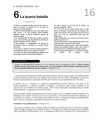 EL MAESTRO PENTECOSTES 2016
16
6La buena batalla
1 Timoteo 6:11-21
11 Mas tú, oh hombre de Dios, huye de estas cosas, y
sigue la justicia, la piedad, la fe, el amor, la
paciencia, la mansedumbre.
12 Pelea la buena batalla de la fe, echa mano de la
vida eterna, a la cual asimismo fuiste llamado,
habiendo hecho la buena profesión delante de
muchos testigos.
13 Te mando delante de Dios, que da vida a todas las
cosas, y de Jesucristo, que dio testimonio de la buena
profesión delante de Poncio Pilato,
14 que guardes el mandamiento sin mácula ni
reprensión, hasta la aparición de nuestro Señor
Jesucristo,
15 la cual a su tiempo mostrará el bienaventurado y
solo Soberano, Rey de reyes, y Señor de señores,
16 el único que tiene inmortalidad, que habita en luz
inaccesible; a quien ninguno de los hombres
ha visto ni puede ver, al cual sea la honra y el
imperio sempiterno. Amén.
17 A los ricos de este siglo manda que no sean
altivos, ni pongan la esperanza en las riquezas, las
cuales son inciertas, sino en el Dios vivo, que nos da
todas las cosas en abundancia para que las
disfrutemos.
18 Que hagan bien, que sean ricos en buenas obras,
dadivosos, generosos;
19 atesorando para sí buen fundamento para lo por
venir, que echen mano de la vida eterna.
20 Oh Timoteo, guarda lo que se te ha encomendado,
evitando las profanas pláticas sobre cosas vanas, y
los argumentos de la falsamente llamada ciencia,
21 la cual profesando algunos, se desviaron de la fe.
La gracia sea contigo. Amén.
La lección en resumen
Acepte su responsabilidad individual de vivir fielmente bajo los mandatos de Dios. «Pelea la buena
batalla de la fe, echa mano de la vida eterna, a la cual asimismo fuiste llamado, habiendo hecho la
buena profesión delante de muchos testigos» (1 Timoteo 6:12).
Como cristianos enfrentaremos batallas espirituales mientras estemos en este mundo. Las batallas pueden
ser de falsa doctrina, las divisiones, la codicia u otros asuntos, pero son reales y desafiadoras. Cada uno de
nosotros es personalmente responsable ante Dios por la manera en que respondemos ante estos retos.
La palabra «tú» en 1 Timoteo 6:11 enfatiza la responsabilidad personal. Debemos estar alerta en las
batallas espirituales o sufriremos perdidas. Si fallamos, no podemos culpar nuestro ambiente ni las
características que heredamos de nuestros padres. Todos somos responsables individualmente por nuestro
comportamiento y compromiso en el servicio de Dios.
Hemos heredado muchas predisposiciones de nuestros padres, pero el verdadero carácter cristiano no es
hereditario. Este carácter comienza con el nuevo nacimiento y se desarrolla por medio de la disciplina, el
crecimiento en el Señor y el conocimiento de la Palabra de Dios. La lucha por alcanzar la santidad durará
toda la vida. Es un llamado al que debemos dedicarnos con entera devoción.
El desafío a vivir piadosamente (1 Timoteo 6:11)
Al concluir su primera carta a Timoteo, Pablo lo desafía con el título que le da y la obra que le asigna.
Pablo se dirige a Timoteo como «hombre de Dios». Tal título pone a Timoteo al mismo nivel de hombres
tales como Moisés (Deuteronomio 33:1), el mensajero de Dios a Elí (1 Samuel 2:27) y otros profetas (1
 