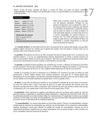EL MAESTRO PENTECOSTES 2016
17
Reyes 12:22). El título «hombre de Dios» o «varón de Dios» era tanto un honor como una
responsabilidad. El honor estaba en ser identificado con Dios; la responsabilidad era vivir piadosamente y ser el
al llamado de Dios.
Lecturas bíblicas
lunes: Salmo 27:1-14
martes: Salmo 31:1-14
miércoles:Salmo 31:15-24
jueves: Salmo 118:1-14
viernes: Salmo 118:15-29
sábado: Salmo 119:25-32
Meditación devocional
Dios es nuestra fuerza
Salmo 29:1-11
Pablo instó a Timoteo a huir de cosas asociadas
con las riquezas mundanas. «Porque los que
quieren enriquecerse caen en tentación y lazo, y
en muchas codicias necias y dañosas, que hunden
a los hombres en destrucción y perdición; porque
raíz de todos los males es el amor al dinero, el
cual codiciando algunos, se extraviaron de la fe,
y fueron traspasados de muchos dolores» (1
Timoteo 6:9, 10). Pablo sabía que el amor a las
riquezas podía desviar a un «hombre de Dios» de
su llamado, y causarle desperdiciar su vida por
tratar de alcanzar las riquezas.
Un «hombre de Dios» no sólo debe cerrar los ojos a la atracción de las riquezas del mundo, sino que debe
también anhelar alcanzar las virtudes que le apartan del mundo. Este reto hecho a Timoteo hace eco en
nuestros oídos como creyentes hoy día.
La justicia: No podemos ser siervos de Dios sin poseer Su justicia impuesta por la fe. La justicia es una
cualidad interna y, a la vez, un comportamiento exterior. Internamente se refiere a nuestra relación con
Dios y exteriormente refleja el servicio que le debemos. Sólo Dios nos puede hacer justos de corazón, pero
si la justicia está presente en nuestro corazón, se demostrará en nuestra vida.
La piedad: La piedad nos hace sensibles a la verdad de que vivimos y obramos en la presencia del Señor
en todo momento. Nos da una cualidad de vida que no se obtiene de ninguna otra manera. La persona que
no reconoce la presencia de Dios en su vida, tampoco tendrá respeto por la vida de otras personas.
La fe: La fe genuina en Dios se demuestra en la fidelidad a Él. Nuestra fe en Dios se refleja en cada
pensamiento y hecho. Habrá muchos retos mientras buscamos vivir para Él. El mundo querrá que
participemos en sus actividades y los demonios tratarán de alejarnos del Señor. Pero con una fe fuerte, nada
en este mundo ni en el mundo espiritual nos puede hacer volver la espalda a Dios.
El amor: Lo que Dios ha hecho por nosotros es un recordatorio constante de Su amor para con nosotros.
Su amor nos motiva amar a otros. Esta clase de amor no es tanto una emoción del corazón como una
decisión consciente de servir a Dios y al prójimo. Dios demostró Su amor por nosotros mucho antes de que
lo amáramos a Él y nos mandó amar a otros como Él nos ha amado (Juan 13:34).
La paciencia: Tener paciencia no significa que debemos sentarnos sin hacer nada mientras la vida nos
pasa por encima. La paciencia se manifiesta cuando soportamos y superamos los retos de la vida. Una vez
un predicador presentó un sermón titulado «Bajo las circunstancias». El predicador insistió en que ningún
creyente en Cristo debe vivir «bajo las circunstancias», sino que más bien debe sobrepasarlas hasta alcanzar
la victoria. Esa es la idea básica de la virtud de la paciencia.
La mansedumbre: Los mansos han puesto su fuerza bajo control. Gracias a la mansedumbre, tenemos
la habi-lidad de enfrentar las calamidades que sufrimos sin ser derrotados. En la virtud de la mansedumbre
también encontramos ánimo para afrontar la maldad del mundo. La mansedumbre cristiana nos da la
capacidad de perdonar a aquellos que nos tratan injustamente, pero al mismo tiempo el valor cristiano nos
envía a la batalla contra las fuerzas de la injusticia.
 