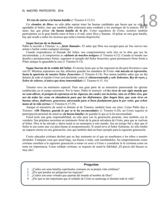 EL MAESTRO PENTECOSTES 2016
18
El reto de entrar a la buena batalla (1 Timoteo 6:12-21)
Un «hombre de Dios» no sólo debe aspirar tener las buenas cualidades que hacen que su vida sea
agradable al Señor, sino que también debe esforzarse para combatir a los enemigos de la justicia. Por lo
tanto, hay que pelear «la buena batalla de la fe». Como seguidores de Cristo, nosotros también
participamos en la gran batalla entre el bien y el mal, entre Dios y Satanás. Al pelear en esta gran batalla,
hay que acudir a todos los recursos que están a nuestra disposición.
Saque fuerzas de su llamado.
Pablo le recordó a Timoteo: «… fuiste llamado». El saber que Dios nos escogió para ser Sus siervos nos
anima a luchar contra cualquier enemigo.
Cuando respondemos al llamado del Señor, nos comprometimos serle eles en la obra que nos ha
encomendado, y el compromiso es «delante de muchos testigos» (1 Timoteo 6:12). Cuando el mundo nos
desafía y permanecemos firmes, seguimos el ejemplo del Señor Jesucristo, quien permaneció firme frente a
Pilato aunque le aguardaba la cruz (1 Timoteo 6:13).
Saque fuerzas de la venida del Señor. El mismo Jesús que se fue regresará un día para llevarnos a casa
con Él. Mientras esperamos ese día, debemos guardar los mandatos de Cristo «sin mácula ni reprensión,
hasta la aparición de nuestro Señor Jesucristo» (1 Timoteo 6:14). Nos anima también saber que un día
delante de todo el mundo Cristo será declarado como el «bienaventurado y solo Soberano, Rey de reyes, y
Señor de señores, el único que tiene inmortalidad» (1 Timoteo 6:15, 16).
Timoteo tuvo un ministerio especial. Pasó una gran parte de su ministerio pastoreando las iglesias
establecidas en el campo misionero. Por lo tanto, Pablo le instruyó: «A los ricos de este siglo manda que
no sean altivos, ni pongan la esperanza en las riquezas, las cuales son inciertas, sino en el Dios vivo, que
nos da todas las cosas en abundancia para que las disfrutemos. Que hagan bien, que sean ricos en
buenas obras, dadivosos, generosos; atesorando para sí buen fundamento para lo por venir, que echen
mano de la vida eterna» (1 Timoteo 6:17-19).
Aunque el ministerio de usted es distinto al de Timoteo, también tiene sus retos. Como Pablo dijo a
Timoteo: «Oh Timoteo, guarda lo que se te ha encomendado» (1 Timoteo 6:20), así Cristo requiere la
participación personal de usted en «la buena batalla» de guardar lo que se le ha encomendado.
Usted tiene una gran responsabilidad, no sólo para con la generación presente, sino también con la
venidera. Sus prójimos necesitan un testimonio firme de la gracia salvadora de Cristo, para que se vuelvan
al Señor. Dios le ha salvado y ahora usted es un mensajero a este mundo. Sea un testigo fiel y deje que el
Señor le use como una voz para llamar al arrepentimiento. Si usted sirve al Señor fielmente, no sólo tendrá
un impacto eterno en esta generación, sino que también dará un buen ejemplo para la siguiente generación.
Cierto educador cristiano declaró que no hay momento en el que no enseñemos a los niños a nuestro
alrededor. Cualquier cosa que usted haga, sea buena o mala, está enseñándoles. Su comportamiento como
cristiano enseñará a la siguiente generación a tomar en serio a Cristo o considerar la fe cristiana como un
tema sin importancia. Como soldado cristiano, se requiere de usted la fidelidad. ¡El precio del fracaso es
muy alto!
Preguntas
1 ¿Cuáles son unas batallas espirituales comunes en su propia vida cotidiana?
2 ¿Por qué pueden ser peligrosas las riquezas?
3 ¿Cuáles son unas virtudes que apartan del mundo al hombre de Dios?
4 ¿Por qué es tan importante que el soldado de Cristo se mantenga el durante toda la vida?
 