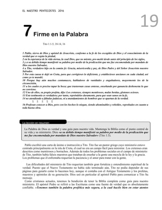 EL MAESTRO PENTECOSTES 2016
19
7Firme en la Palabra
Tito 1:1-5, 10-14, 16
1 Pablo, siervo de Dios y apóstol de Jesucristo, conforme a la fe de los escogidos de Dios y el conocimiento de la
verdad que es según la piedad,
2 en la esperanza de la vida eterna, la cual Dios, que no miente, pro-metió desde antes del principio de los siglos,
3 y a su debido tiempo manifestó su palabra por medio de la predicación que me fue encomendada por mandato de
Dios nuestro Salvador,
4 a Tito, verdadero hijo en la común fe: Gracia, misericordia y paz, de Dios Padre y del Señor Jesucristo nuestro
Salvador.
5 Por esta causa te dejé en Creta, para que corrigieses lo deficiente, y establecieses ancianos en cada ciudad, así
como yo te mandé;
10 Porque hay aún muchos contumaces, habladores de vanidades y engañadores, mayormente los de la
circuncisión,
11 a los cuales es preciso tapar la boca; que trastornan casas enteras, enseñando por ganancia deshonesta lo que
no conviene.
12 Uno de ellos, su propio profeta, dijo: Los cretenses, siempre mentirosos, malas bestias, glotones ociosos.
13 Este testimonio es verdadero; por tanto, repréndelos duramente, para que sean sanos en la fe,
14 no atendiendo a fábulas judaicas, ni a mandamientos de hombres que se apartan de la verdad.
Š Š Š Š Š
16 Profesan conocer a Dios, pero con los hechos lo niegan, siendo abominables y rebeldes, reprobados en cuanto a
toda buena obra.
La lección en resumen
La Palabra de Dios es verdad y una guía para nuestra vida. Mantenga la Biblia como el punto central de
su vida y su ministerio. Dios «a su debido tiempo manifestó su palabra por medio de la predicación que
me fue encomendada por mandato de Dios nuestro Salvador» (Tito 1:3).
Pablo escribió una carta de ánimo e instrucción a Tito. Tito fue un pastor griego cuyo ministerio estuvo
centrado principalmente en la isla de Creta, el cual no era un campo fácil para ministrar. Los cretenses eran
descritos como mentirosos y borrachos. Además de todos los problemas sociales en el campo de ministerio
de Tito, también había falsos maestros que trataban de enseñar a la gente una mezcla de la ley y la gracia.
Los problemas que él enfrentaba requerían la paciencia y el amor para tratar con la gente.
Las dificultades del ministerio de Tito requerían también gran fortaleza y entendimiento espiritual de la
verdad. Puesto que el Nuevo Testamento no había sido terminado aún, Tito no podía depender de sus
páginas para guiarlo como lo hacemos hoy, aunque sí contaba con el Antiguo Testamento y los profetas,
maestros y apóstoles de su generación. Dios usó en particular al apóstol Pablo para comunicar a Tito Su
mensaje.
Como cristianos actuales, tenemos la bendición de tener la Biblia completa como guía para nuestro
ministerio. El apóstol Pedro se refirió a las Escrituras como una fuente de verdad que es absolutamente
confiable. «Tenemos también la palabra profética más segura, a la cual hacéis bien en estar atentos
 