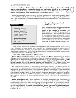EL MAESTRO PENTECOSTES 2016
20
como a una antorcha que alumbra en lugar oscuro, hasta que el día esclarezca y el lucero de la mañana
salga en vuestros corazones; entendiendo primero esto, que ninguna profecía de la Escritura es de
interpretación privada, porque nunca la profecía fue traída por voluntad humana, sino que los santos
hombres de Dios hablaron siendo inspirados por el Espíritu Santo» (2 Pedro 1:19-21).
Pedro enfatizó que había tenido el privilegio presenciar con sus propios ojos grandes cosas en la vida de
Jesucristo (2 Pedro 1:17, 18), pero la inspirada Palabra de Dios es aun «más segura» que lo que él hubiera
visto u oído personalmente. ¡Cuánto debemos regocijarnos de tener tan segura Palabra sobre la cual fundar
nuestra fe!
Lecturas bíblicas
lunes:Salmo 119:97-104
martes: Mateo 15:1-9
miércoles: Mateo 23:1-12
jueves: Mateo 23:13-22
viernes: Mateo 23:23-33
sábado: 2 Juan 1-13
Meditación devocional
El verdadero evangelio
Juan 3:5-18
Firme por la Palabra que viene de
Dios (Tito 1:1-3)
Pablo podía declarar una palabra autoritaria para
la dirección del ministerio de Tito porque era un
«siervo de Dios y apóstol de Jesucristo». Dios
había revelado la verdad a Pablo para que pudiera
predicar y enseñar a otros. Le había dado a Pablo
la autoridad de proclamar la Palabra de verdad a
sus colaboradores. El mensaje de Pablo no se
basaba en su propio razonamiento; su autoridad
venía de Cristo. Él era el siervo del Señor
declarando las instrucciones que venían de Dios.
De esas palabras de instrucción que el Señor dio por medio de Pablo vino gran parte de lo que hoy es el
Nuevo Testamento. La misma guía que estuvo disponible para Tito y otros creyentes de aquella era está al
alcance de los ministros cristianos de hoy por medio de las páginas inspiradas del Nuevo Testamento.
Todos los que buscamos servir en las iglesias del Señor debemos encontrar la autoridad de nuestro mensaje
y nuestro ministerio en la Santa Palabra de Dios.
Firme por la Palabra que exalta a Cristo (Tito 1:4)
Cristo, el Salvador: El tema central del mensaje de Pablo fue: «Gracia, misericordia y paz, de Dios
Padre y del Señor Jesucristo nuestro Salvador». El enfoque principal estaba siempre en Cristo y Su don
de vida eterna. El propósito de la venida de Cristo al mundo era dar vida eterna a los pecadores. «Y como
Moisés levantó la serpiente en el desierto, así es necesario que el Hijo del Hombre sea levantado, para
que todo aquel que en él cree, no se pierda, mas tenga vida eterna» (Juan 3:14, 15). La fe cristiana no es
sólo algo en lo que se cree y se practica; es vida, y la vida que poseemos es la vida de Dios en nosotros.
Dios nos ha escogido para ser los mensajeros que proclamen el evangelio a los demás. Si creen esa
proclamación de la verdad, tendrán la oportunidad de entrar a la vida eterna. La fe que trae vida eterna no
es meramente el creer intelectualmente. Aun los demonios poseen tal conocimiento y tiemblan (Santiago
2:19). La clase de fe que permite a una persona entrar a la vida eterna es la completa confianza y entrega a
Jesucristo como Salvador y Señor. Es confiar sólo en Él para obtener la vida eterna. Algo menos no cumple
con los requisitos de Dios. El papel de los ministros del Señor es, por lo tanto, mostrar que nadie puede
hacer nada para merecer la vida eterna y persuadir a la gente a recibir el don de la vida eterna de la mano
del Señor.
Cristo, el centro de la vida: Los que creen deben ser guiados al conocimiento de la vida cristiana y el
servicio cristiano. La vida cristiana comienza con una sencilla fe en el Señor Jesucristo, pero debe
continuar hasta convertirse en una fe informada que no puede ser desviada por las mentiras de Satanás.
Pablo escribió: «para que ya no seamos niños fluctuantes, llevados por doquiera de todo viento de
doctrina, por estratagema de hombres que para engañar emplean con astucia las artimañas del error,
sino que siguiendo la verdad en amor, crezcamos en todo en aquel que es la cabeza, esto es, Cristo»
(Efesios 4:14, 15).
 