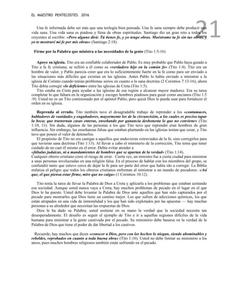 EL MAESTRO PENTECOSTES 2016
21
Una fe informada debe ser más que una teología bien pensada. Una fe sana siempre debe producir una
vida sana. Una vida sana es piadosa y llena de obras espirituales. Santiago dio un gran reto a todos los
creyentes al escribir: «Pero alguno dirá: Tú tienes fe, y yo tengo obras. Muéstrame tu fe sin tus obras, y
yo te mostraré mi fe por mis obras» (Santiago 2:18).
Firme por la Palabra que ministra a las necesidades de la gente (Tito 1:5-16)
Apoye su iglesia. Tito era un confiable colaborador de Pablo. Es muy probable que Pablo haya guiado a
Tito a la fe cristiana; se refirió a él como su «verdadero hijo en la común fe» (Tito 1:4). Tito era un
hombre de valor, y Pablo parecía creer que era lo suficientemente fuerte en la fe como para ser enviado a
las situaciones más difíciles que existían en las iglesias. Antes Pablo lo había enviado a ministrar a la
iglesia de Corinto cuando tenían problemas serios en cuanto a la sana doctrina (2 Corintios 7:13-16); ahora
Tito debía corregir «lo deficiente» entre las iglesias de Creta (Tito 1:5).
Tito estaba en Creta para ayudar a las iglesias de esa región a alcanzar mayor madurez. Era su tarea
completar lo que faltara en la organización y escoger hombres piadosos para guiar como ancianos (Tito 1:5
-9). Usted no es un Tito comisionado por el apóstol Pablo, pero quizá Dios le pueda usar para fortalecer el
orden en su iglesia.
Reprenda al errado. Tito también tuvo el desagradable trabajo de reprender a los «contumaces,
habladores de vanidades y engañadores, mayormente los de la circuncisión, a los cuales es preciso tapar
la boca; que trastornan casas enteras, enseñando por ganancia deshonesta lo que no conviene» (Tito
1:10, 11). Sin duda, algunos de las personas a los que Tito tuvo que reprender eran hombres de gran
influencia. Sin embargo, las enseñanzas falsas que estaban plantando en las iglesias tenían que cesar, y Tito
tuvo que poseer el valor de detenerlos.
El propósito de Tito no era castigar a aquellos que anduvieran extraviados de la fe, sino corregirlos para
que tuvieran sana doctrina (Tito 1:13). Al llevar a cabo el ministerio de la corrección, Tito tenía que tener
cuidado de no caer él mismo en el error. Debía evitar atender a
«fábulas judaicas, ni a mandamientos de hombres que se apartan de la verdad» (Tito 1:14).
Cualquier obrero cristiano corre el riesgo de errar. Cierta vez, un ministro fue a cierta ciudad para ministrar
a unas personas involucradas en una religión falsa. En el proceso de hablar con los miembros del grupo, se
confundió tanto que estuvo cerca de dejar la fe para ser parte del error que había ido a corregir. La Biblia
enfatiza el peligro que todos los obreros cristianos enfrentan al ministrar a un mundo de pecadores: «Así
que, el que piensa estar firme, mire que no caiga» (1 Corintios 10:12).
Tito tenía la tarea de llevar la Palabra de Dios a Creta y aplicarla a los problemas que estaban azotando
esa sociedad. Aunque usted nunca vaya a Creta, hay muchos problemas de pecado en el lugar en el que
Dios le ha puesto. Usted debe levantar la Palabra de Dios ante aquellos que han sido capturados por el
pecado para mostrarles que Dios tiene un camino mejor. Los que sufren de adicciones químicas, los que
están atrapados en una vida de inmoralidad y los que han sido explotados por las apuestas — hay muchas
personas a su alrededor que necesitan las respuestas de Dios.
Dios le ha dado su Palabra; usted sostiene en su mano la verdad que la sociedad necesita tan
desesperadamente. El desafío es seguir el ejemplo de Tito e ir a aquellas regiones difíciles de la vida
humana para ministrar a la gente cautivada por el pecado. Su ministerio debe basarse en la verdad de la
Palabra de Dios que tiene el poder de dar libertad a los cautivos.
Recuerde, hay muchos que dicen «conocer a Dios, pero con los hechos lo niegan, siendo abominables y
rebeldes, reprobados en cuanto a toda buena obra» (Tito 1:16). Usted no debe limitar su ministerio a los
ateos, pues muchos hombres religiosos también están sufriendo en el pecado.
 